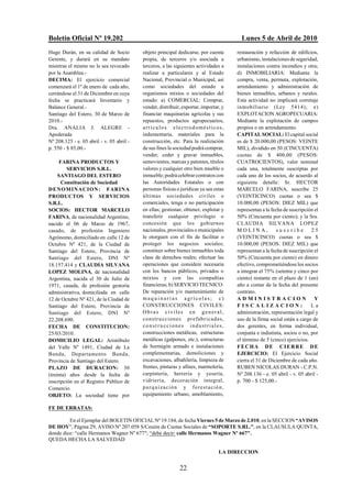 Boletín Oficial Nº 19.202                                                                       Lunes 5 de Abril de 2010
Hugo Durán, en su calidad de Socio         objeto principal dedicarse, por cuenta             restauración y refacción de edificios,
Gerente, y durará en su mandato            propia, de terceros y/o asociada a                 urbanismo, instalaciones de seguridad,
mientras el mismo no le sea revocado       terceros, a las siguientes actividades a           instalaciones contra incendios y otra;
por la Asamblea.-                          realizar a particulares y al Estado                d) INMOBILIARIA: Mediante la
DECIMA: El ejercicio comercial             Nacional, Provincial o Municipal, así              compra, venta, permuta, explotación,
comenzará el 1º de enero de cada año,      como sociedades del estado u                       arrendamiento y administración de
cerrándose el 31 de Diciembre en cuya      organismos mixtos o sociedades del                 bienes inmuebles, urbanos y rurales.
fecha se practicará Inventario y           estado: a) COMERCIAL: Comprar,                     Esta actividad no implicará corretaje
Balance General.-                          vender, distribuir, exportar, importar, y          inmobiliario (Ley 5414); e)
Santiago del Estero, 30 de Marzo de        financiar maquinarias agrícolas y sus              EXPLOTACION AGROPECUARIA:
2010.-                                     repuestos, productos agropecuarios,                Mediante la explotación de campos
Dra. ANALIA J. ALEGRE -                    art ículos electrodomésticos,                      propios o en arrendamiento.
Apoderada                                  indumentaria, materiales para la                   CAPITAL SOCIAL: El capital social
Nº 208.125 - e. 05 abril - v. 05 abril -   construcción, etc. Para la realización             es de $ 20.000,00 (PESOS: VEINTE
p. 550 - $ 85,00.-                         de sus fines la sociedad podrá comprar,            MIL), dividido en 50 (CINCUENTA)
                                           vender, ceder y gravar inmuebles,                  cuotas de $ 400,00 (PESOS:
      FARINA PRODUCTOS Y                   semovientes, marcas y patentes, títulos            CUATROCIENTOS), valor nominal
         SERVICIOS S.R.L.                  valores y cualquier otro bien mueble o             cada una, totalmente suscriptas por
     SANTIAGO DEL ESTERO                   inmueble; podrá celebrar contratos con             cada uno de los socios, de acuerdo al
       Constitución de Sociedad            las Autoridades Estatales o con                    siguiente detalle: Sr. HECTOR
DENOMINACION: FARINA                       personas físicas o jurídicas ya sea estas          MARCELO FARINA, suscribe 25
PRODUCTOS Y SERVICIOS                      últimas sociedades civiles o                       (VEINTICINCO) cuotas o sea $
S.R.L.                                     comerciales, tenga o no participación              10.000,00 (PESOS: DIEZ MIL) que
SOCIOS: HECTOR MARCELO                     en ellas; gestionar, obtener, explotar y           representan a la fecha de suscripción el
FARINA, de nacionalidad Argentino,         transferir cualquier privilegio o                  50% (Cincuenta por ciento); y la Sra.
nacido el 06 de Marzo de 1967,             concesión que los gobiernos                        CLAUDIA SILVANA LOPEZ
casado, de profesión Ingeniero             nacionales, provinciales o municipales             MOLINA,             suscribe        25
Agrónomo, domiciliado en calle 12 de       le otorguen con el fin de facilitar o              (VEINTICINCO) cuotas o sea $
Octubre Nº 421, de la Ciudad de            proteger los negocios sociales;                    10.000,00 (PESOS: DIEZ MIL) que
Santiago del Estero, Provincia de          constituir sobre bienes inmuebles toda             representan a la fecha de suscripción el
Santiago del Estero, DNI Nº                clase de derechos reales; efectuar las             50% (Cincuenta por ciento) en dinero
18.157.414 y CLAUDIA SILVANA               operaciones que considere necesaria                efectivo, comprometiéndose los socios
LOPEZ MOLINA, de nacionalidad              con los bancos públicos, privados o                a integrar el 75% (setenta y cinco por
Argentina, nacida el 30 de Julio de        mixtos y con las compañías                         ciento) restante en el plazo de 1 (un)
1971, casada, de profesión gestoría        financieras; b) SERVICIO TECNICO:                  año a contar de la fecha del presente
administrativa, domiciliada en calle       De reparación y/o mantenimiento de                 contrato.
12 de Octubre Nº 421, de la Ciudad de      maquinarias agrícolas; c)                          ADMINISTRACION                        Y
Santiago del Estero, Provincia de          CONSTRUCCIONES CIVILES:                            FISCALIZACION:                      La
Santiago del Estero, DNI Nº                Obras civiles en general,                          administración, representación legal y
22.208.690.                                constru cciones prefabricadas,                     uso de la firma social están a cargo de
FECHA DE CONSTITUCION:                     construcciones industriales,                       dos gerentes, en forma individual,
25/03/2010.                                construcciones metálicas, estructuras              conjunta e indistinta, socios o no, por
DOMICILIO LEGAL: Aristóbulo                metálicas (galpones, etc.), estructuras            el término de 5 (cinco) ejercicios.
del Valle Nº 1491, Ciudad de La            de hormigón armado e instalaciones                 FECHA DE CIERRE DE
Banda, Departamento Banda,                 complementarias, demoliciones y                    EJERCICIO: El Ejercicio Social
Provincia de Santiago del Estero.          excavaciones, albañilería, limpieza de             cierra el 31 de Diciembre de cada año.
PLAZO DE DURACION: 30                      frentes, pinturas y afines, marmolería,            RUBEN NICOLAS DURAN - C.P.N.
(treinta) años desde la fecha de           carpintería, herrería y yesería,                   Nº 208.136 - e. 05 abril - v. 05 abril -
inscripción en el Registro Público de      vidriería, decoración integral,                    p. 700 - $ 125,00.-
Comercio.                                  p a r q u i z a c i ó n y fo r e s t a c i ó n ,
OBJETO: La sociedad tiene por              equipamiento urbano, amoblamiento,

FE DE ERRATAS:

         En el Ejemplar del BOLETIN OFICIAL Nº 19.184, de fecha Viernes 5 de Marzo de 2.010, en la SECCION “AVISOS
DE HOY”, Página 29, AVISO Nº 207.058 S/Cesión de Cuotas Sociales de “SOPORTE S.RL.”, en la CLAUSULA QUINTA,
donde dice: “calle Hermanos Wagner Nº 677"; “debe decir: calle Hermanos Wagner Nº 667".
QUEDA HECHA LA SALVEDAD

                                                                                       LA DIRECCION


                                                                22
 