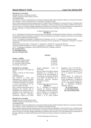 Boletín Oficial Nº 19.202                                                                   Lunes 5 de Abril de 2010
DECRETO Nº 0.241/2010
Santiago del Estero, 16 de Marzo de 2010.-
VISTO: el Decreto Nº 402 de fecha 27/5/05; y
CONSIDERANDO:
Que mediante el citado acto administrativo se deroga la facultad otorgada al Jefe de Gabinete, Ministros y Secretarios de Estado,
en el Artículo 1º, inciso 1) del Decreto Nº 0.77 de fecha 21 de Marzo de 2005;
Que se tramita la autorización para la aprobación de los Contratos bajo la modalidad de "Locación de Servicios" celebrados entre
el Ministerio de la Producción, Recursos Naturales, Forestación y Tierras y las personas cuya nómina se adjunta como Anexo I;
Que en el marco de la política integral impulsada por el Gobierno de la Provincia, es de vital importancia la incorporación de
personal calificado en el ámbito del Ministerio de la Producción, Recursos Naturales, Forestación y Tierras;
Por ello,
                                              El Señor Gobernador de la Provincia
                                                          DECRETA:
Art. 1º - Apruébanse los Contratos de Locación de Servicios celebrados "ad-referéndum" del Poder Ejecutivo, entre el Ministro
de la Producción, Recursos Naturales, Forestación y Tierras y las personas cuya nómina se adjunta como Anexo I, cuyo texto pasa
a formar parte integrante del presente Decreto.
Art. 2º - La erogación que demande el cumplimiento de lo dispuesto en el Art. 1º se imputará de la siguiente manera:
*Subsecretaría de Producción, Recursos Naturales, Forestación y Tierras: Jurisdicción 13 - Programa 01 - Partida 391 - Locación
de Servicios.
*Dirección General de Tierras: Jurisdicción 13 - Programa 16 - Partida 391 - Locación de Servicios.
*Dirección General de Industria y Comercio: Jurisdicción 13 - Programa 17 - Partida 391 - Locación de Servicios.
Art. 3º - Comuníquese, publíquese y dése al BOLETIN OFICIAL. Cumplido, archívese.
Dr. Gerardo Zamora
Sr. Elías Miguel Suárez
Ing. Luis Fernando Gelid

                                                           ANEXO I

Nombre y Apellido                                                       D.N.I. Nº
Ing. Guzmán, Claudia Graciela                                          21.886.806
Lic. Carabajal, Miguel Angel                                           25.709.587
Lic. Navascues, María Fernanda                                         25.709.761
Sra. Dorado, Ana Cristina                                              26.161.709

DECRETO Nº 0.242/2010                        Gustavo Magallanes,        D.N.I. Nº         Magallanes, D.N.I. Nº 25.207.996.
Santiago del Estero, 16 de Marzo de          25.207.996;                                  Art. 2º - La erogación que demande el
2010.-                                       Que en el marco de la política integral      cumplimiento de lo dispuesto en el
VISTO: el Decreto Nº 402 de fecha            impulsada por el Gobierno de la              Art. 1º se imputará de la siguiente
27/5/05; y                                   Provincia, es de vital importancia la        manera:
CONSIDERANDO:                                incorporación de personal calificado         *Subsecretaría de Producción,
Que mediante el citado acto                  en el ámbito del Ministerio de la            Recursos Naturales, Forestación y
administrativo se deroga la facultad         Producción, Recursos Naturales,              Tierras: Jurisdicción 13 - Programa 01
otorgada al Jefe de Gabinete, Ministros      Forestación y Tierras;                       - Partida 391 - Locación de Servicios.
y Secretarios de Estado, en el Artículo      Por ello,                                    Art. 3º - Comuníquese, publíquese y
1º, inciso 1) del Decreto Nº 0.77 de          El Señor Gobernador de la Provincia         dése al BOLETIN OFICIAL.
fecha 21 de Marzo de 2005;                               DECRETA:                         Cumplido, archívese.
Que se tramita la autorización para la       Art. 1º - Apruébase el Contrato de                    Dr. Gerardo Zamora
aprobación del Contrato bajo la              Locación de Servicios celebrado                     Sr. Elías Miguel Suárez
modalidad de "Locación de Servicios"         "ad-referéndum" del Poder Ejecutivo,               Ing. Luis Fernando Gelid
celebrados entre el Ministerio de la         entre el Ministro de la Producción,
Producción, Recursos Naturales,              Recursos Naturales, Forestación y
Forestación y Tierras y el Sr. Delio         Tierras y el Sr. Delio Gustavo

DECRETO Nº 0.243/2010
Santiago del Estero, 16 de Marzo de 2010.-
VISTO: el Decreto Nº 402 de fecha 27/5/05; y
CONSIDERANDO:
Que mediante el citado acto administrativo se deroga la facultad otorgada al Jefe de Gabinete, Ministros y Secretarios de Estado,
en el Artículo 1º, inciso 1) del Decreto Nº 0.77 de fecha 21 de Marzo de 2005;
Que se tramita la autorización para la aprobación de los Contratos bajo la modalidad de "Locación de Servicios" celebrados entre
el Ministerio de la Producción, Recursos Naturales, Forestación y Tierras y las personas cuya nómina se adjunta como Anexo I;
Que en el marco de la política integral impulsada por el Gobierno de la Provincia, es de vital importancia la incorporación de
personal calificado en el ámbito del Ministerio de la Producción, Recursos Naturales, Forestación y Tierras;
Por ello,
                                              El Señor Gobernador de la Provincia


                                                               6
 