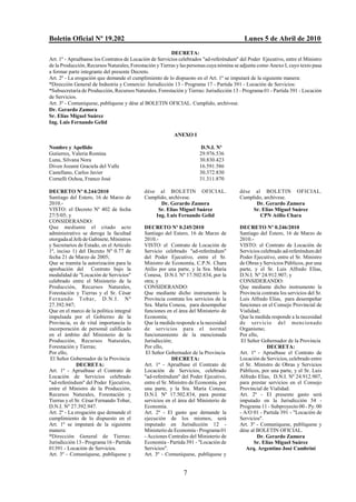 Boletín Oficial Nº 19.202                                                                 Lunes 5 de Abril de 2010
                                                         DECRETA:
Art. 1º - Apruébanse los Contratos de Locación de Servicios celebrados "ad-referéndum" del Poder Ejecutivo, entre el Ministro
de la Producción, Recursos Naturales, Forestación y Tierras y las personas cuya nómina se adjunta como Anexo I, cuyo texto pasa
a formar parte integrante del presente Decreto.
Art. 2º - La erogación que demande el cumplimiento de lo dispuesto en el Art. 1º se imputará de la siguiente manera:
*Dirección General de Industria y Comercio: Jurisdicción 13 - Programa 17 - Partida 391 - Locación de Servicios:
*Subsecretaría de Producción, Recursos Naturales, Forestación y Tierras: Jurisdicción 13 - Programa 01 - Partida 391 - Locación
de Servicios.
Art. 3º - Comuníquese, publíquese y dése al BOLETIN OFICIAL. Cumplido, archívese.
Dr. Gerardo Zamora
Sr. Elías Miguel Suárez
Ing. Luis Fernando Gelid

                                                          ANEXO I

Nombre y Apellido                                                      D.N.I. Nº
Gutierres, Valeria Romina                                             29.976.536
Luna, Silvana Nora                                                    30.830.423
Diven Jozami Graciela del Valle                                       16.591.586
Castellano, Carlos Javier                                             30.372.830
Cornelli Ochoa, Franco José                                           31.311.870

DECRETO Nº 0.244/2010                       dése al BOLETIN OFICIAL.                    dése al BOLETIN OFICIAL.
Santiago del Estero, 16 de Marzo de         Cumplido, archívese.                        Cumplido, archívese.
2010.-                                            Dr. Gerardo Zamora                          Dr. Gerardo Zamora
VISTO: el Decreto Nº 402 de fecha                Sr. Elías Miguel Suárez                     Sr. Elías Miguel Suárez
27/5/05; y                                      Ing. Luis Fernando Gelid                        CPN Atilio Chara
CONSIDERANDO:
Que mediante el citado acto                 DECRETO Nº 0.245/2010                       DECRETO Nº 0.246/2010
administrativo se deroga la facultad        Santiago del Estero, 16 de Marzo de         Santiago del Estero, 16 de Marzo de
otorgada al Jefe de Gabinete, Ministros     2010.-                                      2010.-
y Secretarios de Estado, en el Artículo     VISTO: el Contrato de Locación de           VISTO: el Contrato de Locación de
1º, inciso 1) del Decreto Nº 0.77 de        Servicio celebrado "ad-referéndum"          Servicios celebrado ad-referéndum del
fecha 21 de Marzo de 2005;                  del Poder Ejecutivo, entre el Sr.           Poder Ejecutivo, entre el Sr. Ministro
Que se tramita la autorización para la      Ministro de Economía, C.P.N. Chara          de Obras y Servicios Públicos, por una
aprobación del Contrato bajo la             Atilio por una parte, y la Sra. María       parte, y el Sr. Luis Alfredo Elías,
modalidad de "Locación de Servicios"        Conesa, D.N.I. Nº 17.502.834, por la        D.N.I. Nº 24.912.907; y
celebrado entre el Ministerio de la         otra; y                                     CONSIDERANDO:
Producción, Recursos Naturales,             CONSIDERANDO:                               Que mediante dicho instrumento la
Forestación y Tierras y el Sr. César        Que mediante dicho instrumento la           Provincia contrata los servicios del Sr.
Fernando Tobar, D.N.I. Nº                   Provincia contrata los servicios de la      Luis Alfredo Elías, para desempeñar
27.392.947;                                 Sra. María Conesa, para desempeñar          funciones en el Consejo Provincial de
Que en el marco de la política integral     funciones en el área del Ministerio de      Vialidad;
impulsada por el Gobierno de la             Economía;                                   Que la medida responde a la necesidad
Provincia, es de vital importancia la       Que la medida responde a la necesidad       de servicio del mencionado
incorporación de personal calificado        de servicios para el normal                 Organismo;
en el ámbito del Ministerio de la           funcionamiento de la mencionada             Por ello,
Producción, Recursos Naturales,             Jurisdicción;                                El Señor Gobernador de la Provincia
Forestación y Tierras;                      Por ello,                                                DECRETA:
Por ello,                                    El Señor Gobernador de la Provincia        Art. 1º - Apruébase el Contrato de
 El Señor Gobernador de la Provincia                      DECRETA:                      Locación de Servicios, celebrado entre
              DECRETA:                      Art. 1º - Apruébase el Contrato de          el Sr. Ministro de Obras y Servicios
Art. 1º - Apruébase el Contrato de          Locación de Servicios, celebrado            Públicos, por una parte, y el Sr. Luis
Locación de Servicios celebrado             "ad-referéndum" del Poder Ejecutivo,        Alfredo Elías, D.N.I. Nº 24.912.907,
"ad-referéndum" del Poder Ejecutivo,        entre el Sr. Ministro de Economía, por      para prestar servicios en el Consejo
entre el Ministro de la Producción,         una parte, y la Sra. María Conesa,          Provincial de Vialidad.
Recursos Naturales, Forestación y           D.N.I. Nº 17.502.834, para prestar          Art. 2º - El presente gasto será
Tierras y el Sr. César Fernando Tobar,      servicios en el área del Ministerio de      imputado en la Jurisdicción 54 -
D.N.I. Nº 27.392.947.                       Economía.                                   Programa 11 - Subproyecto 00 - Py. 00
Art. 2º - La erogación que demande el       Art. 2º - El gasto que demande la           - A/O 01 - Partida 391 - "Locación de
cumplimiento de lo dispuesto en el          ejecución de los mismos, será               Servicios".
Art. 1º se imputará de la siguiente         imputado en Jurisdicción 12 -               Art. 3º - Comuníquese, publíquese y
manera:                                     Ministerio de Economía - Programa 01        dése al BOLETIN OFICIAL.
*Dirección General de Tierras:              - Acciones Centrales del Ministerio de              Dr. Gerardo Zamora
Jurisdicción 13 - Programa 16 - Partida     Economía - Partida 391 - "Locación de              Sr. Elías Miguel Suárez
01391 - Locación de Servicios.              Servicios".                                    Arq. Argentino José Cambrini
Art. 3º - Comuníquese, publíquese y         Art. 3º - Comuníquese, publíquese y


                                                              7
 