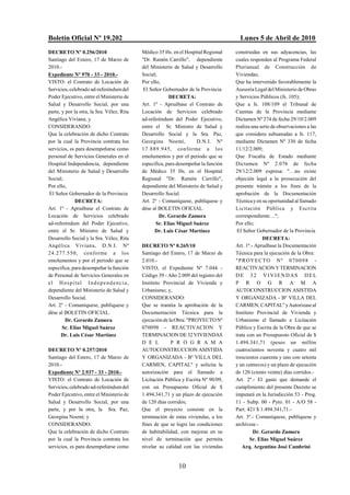 Boletín Oficial Nº 19.202                                                              Lunes 5 de Abril de 2010
DECRETO Nº 0.256/2010                       Médico 35 Hs. en el Hospital Regional    construidas en sus adyacencias, las
Santiago del Estero, 17 de Marzo de         "Dr. Ramón Carrillo", dependiente        cuales responden al Programa Federal
2010.-                                      del Ministerio de Salud y Desarrollo     Plurianual de Construcción de
Expediente Nº 970 - 33 - 2010.-             Social;                                  Viviendas;
VISTO: el Contrato de Locación de           Por ello,                                Que ha intervenido favorablemente la
Servicios, celebrado ad-referéndum del       El Señor Gobernador de la Provincia     Asesoría Legal del Ministerio de Obras
Poder Ejecutivo, entre el Ministerio de                  DECRETA:                    y Servicios Públicos (fs. 105);
Salud y Desarrollo Social, por una          Art. 1º - Apruébase el Contrato de       Que a fs. 108/109 el Tribunal de
parte, y por la otra, la Sra. Vélez, Rita   Locación de Servicios celebrado          Cuentas de la Provincia mediante
Angélica Viviana; y                         ad-referéndum del Poder Ejecutivo,       Dictamen Nº 274 de fecha 29/10/2.009
CONSIDERANDO:                               entre el Sr. Ministro de Salud y         realiza una serie de observaciones a las
Que la celebración de dicho Contrato        Desarrollo Social y la Sra. Paz,         que considera subsanadas a fs. 117,
por la cual la Provincia contrata los       Georgina Noemí,          D.N.I. Nº       mediante Dictamen Nº 330 de fecha
servicios, es para desempeñarse como        17.889.945, conforme a los               11/12/2.009;
personal de Servicios Generales en el       emolumentos y por el periodo que se      Que Fiscalía de Estado mediante
Hospital Independencia, dependiente         especifica, para desempeñar la función   Dictamen Nº 2.076 de fecha
del Ministerio de Salud y Desarrollo        de Médico 35 Hs. en el Hospital          29/12/2.009 expresa: "…no existe
Social;                                     Regional "Dr. Ramón Carrillo",           objeción legal a la prosecución del
Por ello,                                   dependiente del Ministerio de Salud y    presente trámite a los fines de la
 El Señor Gobernador de la Provincia        Desarrollo Social.                       aprobación de la Documentación
              DECRETA:                      Art. 2º - Comuníquese, publíquese y      Técnica y en su oportunidad al llamado
Art. 1º - Apruébase el Contrato de          dése al BOLETIN OFICIAL.                 Licitación Pública y Escrita
Locación de Servicios celebrado                     Dr. Gerardo Zamora               correspondiente…";
ad-referéndum del Poder Ejecutivo,                 Sr. Elías Miguel Suárez           Por ello;
entre el Sr. Ministro de Salud y                  Dr. Luis César Martínez             El Señor Gobernador de la Provincia
Desarrollo Social y la Sra. Vélez, Rita                                                           DECRETA:
Angélica Viviana, D.N.I. Nº                 DECRETO Nº 0.265/10                      Art. 1º.- Apruébase la Documentación
24.277.550, conforme a los                  Santiago del Estero, 17 de Marzo de      Técnica para la ejecución de la Obra:
emolumentos y por el periodo que se         2.010.-                                  "P R OY E C TO N º 0 7 0 0 9 8 -
especifica, para desempeñar la función      VISTO, el Expediente Nº 7.044 -          REACTIVACION Y TERMINACION
de Personal de Servicios Generales en       Código 39 - Año 2.009 del registro del   DE 32 VIVIENDAS DEL
el Hospital Ind epend encia,                Instituto Provincial de Vivienda y       P R O G R A M A
dependiente del Ministerio de Salud y       Urbanismo; y,                            AUTOCONSTRUCCION ASISTIDA
Desarrollo Social.                          CONSIDERANDO:                            Y ORGANIZADA - Bº VILLA DEL
Art. 2º - Comuníquese, publíquese y         Que se tramita la aprobación de la       CARMEN, CAPITAL" y Autorizase al
dése al BOLETIN OFICIAL.                    Documentación Técnica para la            Instituto Provincial de Vivienda y
         Dr. Gerardo Zamora                 ejecución de la Obra: "PROYECTO Nº       Urbanismo el llamado a Licitación
       Sr. Elías Miguel Suárez              070098 - REACTIVACION Y                  Pública y Escrita de la Obra de que se
      Dr. Luis César Martínez               TERMINACION DE 32 VIVIENDAS              trata con un Presupuesto Oficial de $
                                            D E L         P R O G R A M A            1.494.341,71 (pesos un millón
DECRETO Nº 0.257/2010                       AUTOCONSTRUCCION ASISTIDA                cuatrocientos noventa y cuatro mil
Santiago del Estero, 17 de Marzo de         Y ORGANIZADA - Bº VILLA DEL              trescientos cuarenta y uno con setenta
2010.-                                      CARMEN, CAPITAL" y solicita la           y un centavos) y un plazo de ejecución
Expediente Nº 2.937 - 33 - 2010.-           autorización para el llamado a           de 120 (ciento veinte) días corridos.-
VISTO: el Contrato de Locación de           Licitación Pública y Escrita Nº 90/09,   Art. 2º.- El gasto que demande el
Servicios, celebrado ad-referéndum del      con un Presupuesto Oficial de $          cumplimiento del presente Decreto se
Poder Ejecutivo, entre el Ministerio de     1.494.341,71 y un plazo de ejecución     imputará en la Jurisdicción 53 - Prog.
Salud y Desarrollo Social, por una          de 120 días corridos;                    11 - Subp. 00 - Pyto. 01 - A/O 58 -
parte, y por la otra, la Sra. Paz,          Que el proyecto consiste en la           Part. 421 $ 1.494.341,71.-
Georgina Noemí; y                           terminación de estas viviendas, a los    Art. 3º.- Comuníquese, publíquese y
CONSIDERANDO:                               fines de que se logre las condiciones    archívese.-
Que la celebración de dicho Contrato        de habitabilidad, con mejoras en su               Dr. Gerardo Zamora
por la cual la Provincia contrata los       nivel de terminación que permita                Sr. Elías Miguel Suárez
servicios, es para desempeñarse como        nivelar su calidad con las viviendas        Arq. Argentino José Cambrini


                                                             10
 