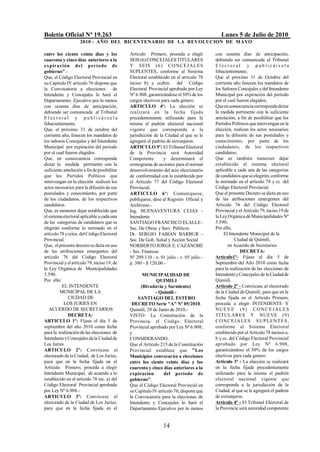 Boletín Oficial Nº 19.263                                                                  Lunes 5 de Julio de 2010
                    2010 - AÑO DEL BICENTENARIO DE LA REVOLUCION DE M AYO

entre los ciento veinte días y los           Artículo Primero, proceda a elegir         con sesenta días de anticipación,
cuarenta y cinco días anteriores a la        SEIS (6) CONCEJALES TITULARES              debiendo ser comunicada al Tribunal
expira ción d e l perío do de                Y SEIS (6 ) C O N C EJ A LES               Elect oral y publicárs ela
gobierno".-                                  SUPLENTES, conforme al Sistema             fehacientemente;
Que, el Código Electoral Provincial en       Electoral establecido en el artículo 78    Que el próximo 31 de Octubre del
su Capitulo IV artículo 76 dispone que       inciso b) y ccdtes. del Código             corriente año fenecen los mandatos de
la Convocatoria a elecciones            de   Electoral Provincial aprobado por Ley      los Señores Concejales y del Intendente
Intendente y Concejales lo hará el           Nº 6.908, garantizándose el 50% de los     Municipal por expiración del período
Departamento Ejecutivo por lo menos          cargos electivos para cada género.         por el cual fueron elegidos;
con sesenta días de anticipación,            ARTICULO 4º: La elección se                Que en consecuencia corresponde dictar
debiendo ser comunicada al Tribunal          realizará en la fecha fijada               la medida pertinente con la suficiente
Electoral y publicárs ela                    precedentemente utilizando para la         antelación, a fin de posibilitar que los
fehacientemente.                             misma el padrón electoral nacional         Partidos Políticos que intervengan en la
Que, el próximo 31 de octubre del            vigente que corresponda a la               elección, realicen los actos necesarios
corriente año, fenecen los mandatos de       jurisdicción de la Ciudad al que se le     para la difusión de sus postulados y
los señores Concejales y del Intendente      agregará el padrón de extranjeros.         conocimiento, por parte de los
Municipal por expiración del período         ARTICULO 5º: El Tribunal Electoral         ciudadanos, de los respectivos
por el cual fueron elegidos.                 de la Provincia será Autoridad             candidatos;
Que, en consecuencia corresponde             Competente        y determinará el         Que es también menester dejar
dictar la medida pertinente con la           cronograma de acciones para el normal      establecido el sistema electoral
suficiente antelación a fin de posibilitar   desenvolvimiento del acto eleccionario     aplicable a cada una de las categorías
que los Partidos Políticos que               de conformidad con lo establecido por      de candidatos que se elegirán, conforme
intervengan en la elección realicen los      el Artículo 77 del Código Electoral        lo normado en el artículo 78 y cc del
actos necesarios para la difusión de sus     Provincial.                                Código Electoral Provincial.
postulados y conocimiento, por parte         ARTICULO 6º: Comuníquese,                  Que el presente Decreto se dicta en uso
de los ciudadanos, de los respectivos        publíquese, dése al Registro Oficial y     de las atribuciones emergentes del
candidatos.                                  Archívese.-                                Artículo 76 del Código Electoral
Que, es menester dejar establecido que       Ing. BUENAVENTURA CEJAS -                  Provincial y el Artículo 79, inciso 19 de
el sistema electoral aplicable a cada una    Intendente                                 la Ley Orgánica de Municipalidades Nº
de las categorías de candidatos que se       SANTIAGO FRANCISCO ELALLE -                5.590;
elegirán conforme lo normado en el           Sec. De Obras y Serv. Públicos             Por ello,
artículo 78 y cctes. del Código Electoral    Dr. SERGIO FABIAN BARBUR -                      El Intendente Municipal de la
Provincial.                                  Sec. De Gob. Salud y Acción Social                    Ciudad de Quimilí,
Que, el presente decreto se dicta en uso     NORBERTO JORGE E. CAZANOBE                        en Acuerdo de Secretarios
de las atribuciones emergentes del           - Sec. Finanzas                                          DECRETA:
artículo 76 del Código Electoral             Nº 209.110 - e. 01 julio - v. 05 julio -   Artículo1º- Fíjase el día 5 de
Provincial y el artículo 79, inciso 19, de   p. 380 - $ 120,00.-                        Septiembre del Año 2010 como fecha
la Ley Orgánica de Municipalidades                                                      para la realización de las elecciones de
5.590.                                              MUNICIPALIDAD DE                    Intendente y Concejales de la Ciudad de
Por ello:                                                  QUIMILI                      Quimilí.
          EL INTENDENTE                            (Rivadavia y Sarmiento)              Artículo 2º - Convócase al electorado
         MUNICIPAL DE LA                                  - Quimilí -                   de la Ciudad de Quimilí, para que en la
              CIUDAD DE                          SANTIAGO DEL ESTERO                    fecha fijada en el Artículo Primero,
           LOS JURIES EN                      DECRETO Serie "A" Nº 05/2010.             proceda a elegir INTENDENTE Y
   ACUERDO DE SECRETARIOS                    Quimilí, 29 de Junio de 2010.-             NU E V E ( 9 ) C O N C E J A L E S
              DECRETA:                       VISTO: La Constitución de la               TITULARES Y NUEVE (9)
ARTICULO 1º: Fíjase el día 5 de              Provincia, el Código Electoral             C O NC EJ A LES S UP LENT E S ,
septiembre del año 2010 como fecha           Provincial aprobado por Ley Nº 6.908;      conforme al Sistema Electoral
para la realización de las elecciones de     y                                          establecido por el Artículo 78 incisos a,
Intendente y Concejales de la Ciudad de      CONSIDERANDO:                              b y cc. del Código Electoral Provincial
Los Juríes.                                  Que el Artículo 215 de la Constitución     aprobado por Ley Nº 6.908,
ARTICULO 2º: Convócase al                    Provincial establece que "Los              garantizándose el 50% de los cargos
electorado de la Ciudad, de Los Juríes,      Municipios convocarán a elecciones         electivos para cada genero.
para que en la fecha fijada en el            entre los ciento veinte días y los         Artículo 3º - La elección se realizará
Artículo Primero, proceda a elegir           cuarenta y cinco días anteriores a la      en la fecha fijada precedentemente
Intendente Municipal, de acuerdo a lo        expiración        del período de           utilizando para la misma el padrón
establecido en el artículo 78 inc. a) del    gobierno".                                 electoral nacional vigente que
Código Electoral Provincial aprobado         Que el Código Electoral Provincial en      corresponda a la jurisdicción de la
por Ley Nº 6.908.-                           su Capítulo IV artículo 76, dispone que    Ciudad, al que se le agregará el padrón
ARTICULO 3º: Convócase al                    la Convocatoria para la elecciones de      de extranjeros.
electorado de la Ciudad de Los Juríes,       Intendente y Concejales lo hará el         Artículo 4º - El Tribunal Electoral de
para que en la fecha fijada en el            Departamento Ejecutivo por lo menos        la Provincia será autoridad competente


                                                               14
 