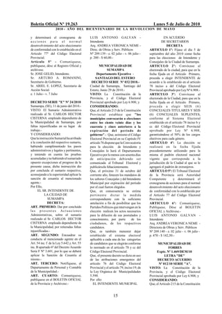 Boletín Oficial Nº 19.263                                                                  Lunes 5 de Julio de 2010
                   2010 - AÑO DEL BICENTENARIO DE LA REVOLUCION DE M AYO

y determinará el cronograma de             LUIS ANTONIO GALVAN -                                   EN ACUERDO
a cciones para el nor ma l                 Intendente                                             DE SECRETARIOS
desenvolvimiento del acto eleccionario     Arq. ANDREA VERONICA NEME -                               DECRETA
de conformidad con lo establecido en el    Direc. de Obras y Serv. Públicos             ARTICULO 1º: Fíjase el día 5 de
Artículo 77º del Código Electoral          Nº 209.139 - e. 02 julio - v. 06 julio -     septiembre del año 2010 como fecha
Provincial.                                p. 200 - $ 60,00.-                           para las elecciones de Intendente y
Artículo 5º - Comuníquese,                                                              Concejales de la Ciudad de Sumampa.
publíquese, dése al Registro Oficial y             MUNICIPALIDAD DE                     ARTICULO 2º: Convócase al
archívese.                                               SUMAMPA                        electorado de la ciudad, para que en la
Sr. JOSE GELID, Intendente.                      Departamento Ejecutivo -               fecha fijada en el Artículo Primero,
Sr. ARTURO A. ROMANINI,                         SANTIAGO DEL ESTERO                     proceda a elegir INTENDENTE de
Secretario de Gobierno.                     DECRETO SERIE Nº 032/2010.-                 acuerdo a lo establecido en el artículo
Sr. ARIEL E. LOPEZ, Secretario de          Ciudad de Sumampa, Santiago del              78 inciso a del Código Electoral
Acción Social.                             Estero, Junio 29 de 2010.-                   Provincial aprobado por Ley Nº 6.908.-
e. 1 Julio - v. 7 Julio                    VISTO: La          Constitución de la        ARTICULO 3º: Convócase al
                                           Provincia, y el Código Electoral             electorado de la Ciudad, para que en la
DECRETO SERIE "E" Nº 24/2010               Provincial aprobado por Ley 6.908; y         fecha fijada en el Artículo Primero,
Sumampa, (SE), 11 de junio del 2010.-      CONSIDERANDO:                                p r oceda a elegir SEIS ( 6 )
VISTO: El Sumario Administrativo           Que, el Artículo 215 de la Constitución      CONCEJALES TITULARES Y SEIS
realizado al Sr. CARLOS HECTOR             Provincial establece que "los                (6) CONCEJALES SUPLENTES,
CISTERNA empleado dependiente de           municipios convocarán a elecciones           conforme al Sistema Electoral
la Municipalidad de Sumampa, por           entre los ciento veinte días y los           establecido en el artículo 78 inciso b y
faltas injustificadas en su lugar de       cuarenta y cinco anteriores a la             cc del Código Electoral Provincial
trabajo.-                                  e x p iración del período de                 aprobado por Ley Nº 6.908,
Y CONSIDERANDO:                            gobierno".- Que, asimismo el Código          garantizándose el 50% de los cargos
Que la instrucción Sumarial ha arribado    Electoral Provincial en su Capitulo IV       electivos para cada género.
a la conclusión del respectivo sumario,    artículo 76 dispone que la Convocatoria      ARTICULO 4º: La elección se
habiendo cumplimentado los pasos           para la elección de Intendente y             realizará en la fecha fijada
administrativos y legales y pertinentes,   Concejales lo hará el Departamento           precedentemente utilizando para la
y teniendo en cuenta las pruebas           Ejecutivo por lo menos con sesenta días      misma el padrón electoral nacional
acumuladas y no habiendo el sumariado      de anticipación debiendo ser                 vigente que corresponda a la
opuesto excepciones al progreso de la      comunicada al Tribunal Electoral y           jurisdicción de la Ciudad al que se le
presente causa, dicha instrucción dio      publicársela fehacientemente.                agregará el padrón de extranjeros.
por concluida el sumario respectivo,       Que, el próximo 31 de octubre del            ARTICULO 5º: El Tribunal Electoral
aconsejando a la superioridad aplicar la   corriente año, fenecen los mandatos de       de la Provincia será Autoridad
sanción de cesantía al mencionado          los señores Concejales y del Intendente      Competente         y determinará el
agente.-                                   Municipal por expiración del período         cronograma de acciones para el normal
Por Ello,                                  por el cual fueron elegidos.                 desenvolvimiento del acto eleccionario
      EL SR. INTENDENTE DE                 Que, en consecuencia se estima               de conformidad con lo establecido por
           LA CIUDAD DE                    p ertinent e dictar la medida                el Artículo 77 del Código Electoral
              SUMAMPA                      correspondiente con la suficiente            Provincial.
              DECRETA:                     antelación a fin de posibilitar que los      ARTICULO 6º: Comuníquese,
ART. PRIMERO: Dar por concluido            Partidos Políticos que intervengan en la     Publíquese, Dése al BOLETIN
la s p r es ent es Act ua ciones           elección realicen los actos necesarios       OFICIAL y Archívese.-
Administrativas, sobre el sumario          para la difusión de sus postulados y         LUIS ANTONIO GALVAN -
realizado al Sr. CARLOS HECTOR             conocimiento, por parte           de los     Intendente
CISTERNA empleado dependiente de           ciudadanos, de los respectivos               Arq. ANDREA VERONICA NEME -
la Municipalidad, por reiteradas faltas    candidatos.                                  Directora de Obras y Serv. Públicos
injustificadas.-                           Que, es también menester dejar               Nº 209.140 - e. 02 julio - v. 06 julio -
ART. SEGUNDO: Encuadrar su                 establecido el sistema electoral             p. 470 - $ 142,50.-
conducta al mencionado agente en el        aplicable a cada una de las categorías
Art. 54 inc. f de la Ley 5.642 y Art. 55   de candidatos que se elegirán conforme             MUNICIPALIDAD DE
inc. B apartado 6º del Decreto Acuerdo     lo normado en el artículo 78 y cc del                       FORRES
Serie F Nº 3.601, por lo que se deberá     Código Electoral Provincial.                      Expte. Nº 1.469/DEM/10
aplicar la Sanción de Cesantía al          Que, el presente decreto se dicta en uso                 LETRA "DE"
mismo.-                                    de las atribuciones emergentes del                 DECRETO ACUERDO
ART. TERCERO: Notifíquese, al              artículo 76 del Código Electoral                    Nº 012/10 SERIE "A".
Departamento de Personal y Contable        Provincial y el artículo 79, inciso 19, de   VISTO: La         Constitución de la
de la Municipalidad.-                      la Ley Orgánica de Municipalidades           Provincia, y el Código Electoral
ART. CUARTO: Comuníquese,                  5.590.                                       Provincial aprobado por Ley 6.908; y
publíquese en el BOLETIN OFICIAL           Por ello:                                    CONSIDERANDO:
de la Provincia y Archívese.-                EL INTENDENTE MUNICIPAL                    Que, el Artículo 215 de la Constitución


                                                              15
 
