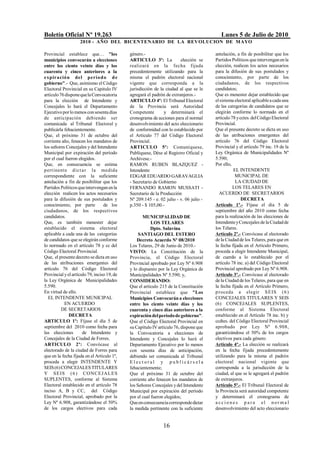 Boletín Oficial Nº 19.263                                                                  Lunes 5 de Julio de 2010
                    2010 - AÑO DEL BICENTENARIO DE LA REVOLUCION DE M AYO

Provincial establece que… "los               género.-                                   antelación, a fin de posibilitar que los
municipios convocarán a elecciones           ARTICULO 3º: La            elección se     Partidos Políticos que intervengan en la
entre los ciento veinte días y los           realizará en la fecha fijada               elección, realicen los actos necesarios
cuarenta y cinco anteriores a la             precedentemente utilizando para la         para la difusión de sus postulados y
expiració n del perío d o d e                misma el padrón electoral nacional         conocimiento, por parte de los
gobierno".- Que, asimismo el Código          vigente que corresponda a la               ciudadanos, de los respectivos
Electoral Provincial en su Capitulo IV       jurisdicción de la ciudad al que se le     candidatos;
artículo 76 dispone que la Convocatoria      agregará el padrón de extranjeros.-        Que es menester dejar establecido que
para la elección de Intendente y             ARTICULO 4º: El Tribunal Electoral         el sistema electoral aplicable a cada una
Concejales lo hará el Departamento           de la Provincia será Autoridad             de las categorías de candidatos que se
Ejecutivo por lo menos con sesenta días      Competente         y determinará el        elegirán conforme lo normado en el
de anticipación debiendo ser                 cronograma de acciones para el normal      artículo 78 y cctes. del Código Electoral
comunicada al Tribunal Electoral y           desenvolvimiento del acto eleccionario     Provincial.
publicárla fehacientemente.                  de conformidad con lo establecido por      Que el presente decreto se dicta en uso
Que, el próximo 31 de octubre del            el Artículo 77 del Código Electoral        de las atribuciones emergentes del
corriente año, fenecen los mandatos de       Provincial.                                artículo 76 del Código Electoral
los señores Concejales y del Intendente      ARTICULO 5º: Comuníquese,                  Provincial y el artículo 79 inc. 19 de la
Municipal por expiración del período         Publíquese, Dése al Registro Oficial y     Ley Orgánica de Municipalidades Nº
por el cual fueron elegidos.                 Archívese.-                                5.590;
Que, en consecuencia se estima               RAMON RUBEN BLAZQUEZ -                     Por ello,
p ertinente d ict a r la medida              Intendente                                           EL INTENDENTE
correspondiente con la suficiente            EDGAR EDUARDO GARAVAGLIA                              MUNICIPAL DE
antelación a fin de posibilitar que los      - Secretario de Gobierno                              LA CIUDAD DE
Partidos Políticos que intervengan en la     FERNANDO RAMON MUSSATI -                             LOS TELARES EN
elección realicen los actos necesarios       Secretario de la Producción                  ACUERDO DE SECRETARIOS
para la difusión de sus postulados y         Nº 209.145 - e. 02 julio - v. 06 julio -                  DECRETA
conocimiento, por parte           de los     p.350 - $ 105,00.-                         Artículo 1º.- Fíjase el día 5 de
ciudadanos, de los respectivos                                                          septiembre del año 2010 como fecha
candidatos.                                         MUNICIPALIDAD DE                    para la realización de las elecciones de
Que, es también menester dejar                           LOS TELARES                    Intendente y Concejales de la Ciudad de
establecido el sistema electoral                        Dpto. Salavina                  los Telares.
aplicable a cada una de las categorías            SANTIAGO DEL ESTERO                   Artículo 2º.- Convócase al electorado
de candidatos que se elegirán conforme           Decreto Acuerdo Nº 08/2010             de la Ciudad de los Telares, para que en
lo normado en el artículo 78 y cc del        Los Telares, 29 de Junio de 2010.-         la fecha fijada en el Artículo Primero,
Código Electoral Provincial.                 VISTO: La Constitución de la               proceda a elegir Intendente Municipal,
Que, el presente decreto se dicta en uso     Provincia, el Código Electoral             de cuerdo a lo establecido por el
de las atribuciones emergentes del           Provincial aprobado por Ley Nº 6.908       artículo 78 inc. a) del Código Electoral
artículo 76 del Código Electoral             y lo dispuesto por la Ley Orgánica de      Provincial aprobado por Ley Nº 6.908.
Provincial y el artículo 79, inciso 19, de   Municipalidades Nº 5.590; y,               Artículo 3º.- Convócase al electorado
la Ley Orgánica de Municipalidades           CONSIDERANDO:                              de la Ciudad de los Telares, para que en
5.590.                                       Que el artículo 215 de la Constitución     la fecha fijada en el Artículo Primero,
En virtud de ello.                           Provincial establece que "Los              p roceda a elegir S EIS ( 6 )
  EL INTENDENTE MUNICIPAL                    Municipios Convocarán a elecciones         CONCEJALES TITULARES Y SEIS
           EN ACUERDO                        entre los ciento veinte días y los         (6) CONCEJALES SUPLENTES,
          DE SECRETARIOS                     cuarenta y cinco días anteriores a la      conforme al Sistema Electoral
              DECRETA                        expiración del período de gobierno".       establecido en el Artículo 78 inc. b) y
ARTICULO 1º: Fíjase el día 5 de              Que el Código Electoral Provincial en      ccdtes. del Código Electoral Provincial
septiembre del 2010 como fecha para          su Capítulo IV artículo 76, dispone que    aprobado por Ley Nº 6.908,
las elecciones        de Intendente y        la Convocatoria a elecciones de            garantizándose el 50% de los cargos
Concejales de la Ciudad de Forres.           Intendente y Concejales lo hará el         electivos para cada género.
ARTICULO 2º: Convócase al                    Departamento Ejecutivo por lo menos        Artículo 4º.- La elección se realizará
electorado de la ciudad de Forres para       con sesenta días de anticipación,          en la fecha fijada precedentemente
que en la fecha fijada en el Artículo 1º,    debiendo ser comunicada al Tribunal        utilizando para la misma el padrón
proceda a elegir INTENDENTE Y                Electoral y publicárs ela                  electoral nacional vigente que
SEIS (6) CONCEJALES TITULARES                fehacientemente;                           corresponda a la jurisdicción de la
Y SE IS ( 6 ) CO NCEJ A L ES                 Que el próximo 31 de octubre del           ciudad, al que se le agregará el padrón
SUPLENTES, conforme al Sistema               corriente año fenecen los mandatos de      de extranjeros.
Electoral establecido en el artículo 78      los Señores Concejales y del Intendente    Artículo 5º.- El Tribunal Electoral de
inciso A, B y CC, del Código                 Municipal por expiración del período       la Provincia será autoridad competente
Electoral Provincial, aprobado por la        por el cual fueron elegidos;               y determinará el cronograma de
Ley Nº 6.908, garantizándose el 50%          Que en consecuencia corresponde dictar     a ccio n es p a ra el nor ma l
de los cargos electivos para cada            la medida pertinente con la suficiente     desenvolvimiento del acto eleccionario


                                                               16
 