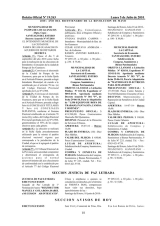 Boletín Oficial Nº 19.263                                                                 Lunes 5 de Julio de 2010
                    2010 - AÑO DEL BICENTENARIO DE LA REVOLUCION DE M AYO

       MUNICIPALIDAD DE                     Provincial.                                Santiago del Estero, Julio 01 de 2010.-
   PAMPA DE LOS GUANACOS                    Ar t í c ulo 6º.- Co muní q ues e,         FRANCISCO GANGITANO -
             - Dpto. Copo -                 publíquese, dése al Registro Oficial y     Subdirector de Compras y Suministros
     SANTIAGO DEL ESTERO                    archívese.-                                Nº 209.130 - e. 02 julio - v. 06 julio -
    Decreto Acuerdo Nº 07/2010              VIVIANA HAIDES CAMPOS -                    p. 100 - $ 30,00.-
 EL INTENDENTE MUNICIPAL DE                 Intendente - Municipalidad de Ppa. de
            LA CIUDAD DE                    los Guanacos
 PAMPA DE LOS GUANACOS EN                   CESAR GUSTAVO ANDRADA -                           MUNICIPALIDAD DE
   ACUERDO DE SECRETARIOS                   Sec. de Gobierno                                       LA CAPITAL
               DECRETA                      RAMON ANTONIO BARRAZA -                           Secretaría de Economía
Artículo 1º.- Fíjase el día 5 de            Tesorero                                       SANTIAGO DEL ESTERO
septiembre del año 2010 como fecha          Nº 209.125 - e. 02 julio - v. 06 julio -              Subdirección de
para la realización de las elecciones de    p. 230 - $ 75,00.-                               Compras, Suministros y
Intendente y Concejales de la ciudad de                                                         Bienes Patrimoniales
Pampa de los Guanacos.                            MUNICIPALIDAD DE                     OBJETO: LLAMASE a Licitación
Artículo 2º.- Convócase al electorado                  LA CAPITAL                      Pública Nº 020/10, Expediente Nº
de la Ciudad de Pampa de los                      Secretaría de Economía               11541-E-10. Aprobada mediante
Guanacos, para que en la fecha fijada           SANTIAGO DEL ESTERO                    Decreto Acuerdo Nº 303 "P", de
en el Artículo Primero, proceda a elegir              Subdirección de                  fecha 29-06-10, Para la Adquisición
Intendente Municipal, de cuerdo a lo              Compras, Suministros y               de "MATERIALES ELECTRICOS
establecido por el artículo 78 inc. (a)             Bienes Patrimoniales               PARA SEMAFOROS".
del Código Electoral Provincial             OBJETO: LLAMASE a Licitación               PRESUPUESTO OFICIAL: $
aprobado por Ley Nº 6.908.                  Pública Nº 021/10, Expediente nº           173.555,00. Pesos Ciento Setenta y
Artículo 3º.- Convócase al electorado       5893-D-10. Aprobada mediante               Tres Mil Quinientos Cincuenta y Cinco.
de la Ciudad de Pampa de los                Decreto Acuerdo Nº 304 "P", de             DESTINO: Mantenimiento y
Guanacos, para que en la fecha fijada       fecha 29-06-10, Para la Adquisición        Reparación de Semáforos de la Ciudad
en el Artículo Primero, proceda a elegir    de "1.550 EQUIPO DE ROPA DE                Capital.
Seis (6) CONCEJALES TITULARES               TRABAJO, PANTALÓN, CAMISA                  APERTURA: 16-07-10- Horas:
Y Se i s ( 6 ) C O N C E J A L E S          Y BOTINES".                                10,00.
SUPLENTES, conforme al Sistema              PRESUPUESTO OFICIAL: $                     PLAZO DE ENTREGA: (10) - Diez
Electoral establecido en el artículo 78     418.500,00. Pesos Cuatrocientos            Días Hábiles.
inciso (b) y ccdtes. del Código Electoral   Dieciocho Mil Quinientos.                  VALOR DEL PLIEGO: $ 180,00.
Provincial aprobado por Ley Nº 6.908,       DESTINO: Personal de la Dirección          Pesos Ciento Ochenta.
garantizándose el 50% de los cargos         de Servicios Urbanos.                      L U G A R DE APER T U R A :
electivos para cada género.                 APERTURA: 19-07-10 - Horas:                Subdirección de Compras y
Artículo 4º.- La elección se realizará      10,00.                                     Suministros, Ciudad.
en la fecha fijada precedentemente          PLAZO DE ENTREGA: (10) - Diez              COMPRA Y CONSULTA DE
utilizando para la misma el padrón          Días Hábiles.                              PLIEGOS: Subdirección de Compras,
electoral nacional vigente que              VALOR DEL PLIEGO: $ 450,00.                Suministros y Bienes Patrimoniales, 9
corresponda a la jurisdicción de la         Pesos Cuatrocientos Cincuenta.             de Julio Nº 225, ciudad, Tel. - Fax:
Ciudad, al que se le agregará el padrón     LUGAR DE APERTURA:                         0385-421-9738.
de extranjeros.                             Subdirección de Compra y Suministros,      Santiago del Estero, Julio 01 de 2010.-
Artículo 5º.- El Tribunal Electoral de      Ciudad.                                    FRANCISCO GANGITANO -
la Provincia será autoridad competente      COMPRA Y CONSULTA DE                       Subdirector de Compras y Suministros
y determinará el cronograma de              PLIEGOS: Subdirección de Compras,          Nº 209.131 - e. 02 julio - v. 06 julio -
a ccion e s p a r a e l n or ma l           Suministros y Bienes Patrimoniales, 9      p. 90 - $ 30,00.-
desenvolvimiento del acto eleccionario      de Julio Nº 225, ciudad, Tel. - Fax:
de conformidad con lo establecido por       0385-421-9738.
el Artículo 77 del Código Electoral

                                 SECCION JUSTICIA DE PAZ LETRADA
JUSTICIA DE PAZ LETRADA                     Cítese y emplácese a quienes se            Nº 209.122 - e. 02 julio - v. 06 julio -
EDICTO SUCESION                             consideren con derechos, por el término    p. 50 - $ 15,00.-
Juzgado de Paz Letrado de 1º                de TREINTA DIAS, comparezcan
Nominación Autos: "RUIZ HECTOR              hacer valer sus derechos, bajo
MANUEL Y AVILA ROSA ISABEL                  apercibimiento de ley.-
s/SUCESION AB-INTESTATO".                   Santiago del Estero, 10 junio de 2010.-

                                    SECCION AVISOS DE HOY
EDICTO SUCESION                             Juez Civil y Comercial de Frías, Dra.      Eva Luz Ramos de Ortiz- Autos:

                                                              18
 