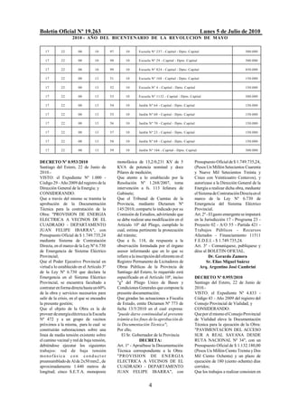 Boletín Oficial Nº 19.263                                                                                 Lunes 5 de Julio de 2010
                    2010 - AÑO DEL BICENTENARIO DE LA REVOLUCION DE M AYO


   17        22        00         10        97        10       Escuela Nº 237 - Capital - Dpto. Capital                           300.000

   17        22        00         10        98        10       Escuela Nº 29 - Capital - Dpto. Capital                            300.000

   17        22        00         10        99        10       Escuela Nº 824 - Capital - Dpto. Capital                           450.000

   17        22        00         13        51        10       Escuela Nº 168 - Capital - Dpto. Capital                           150.000

   17        22        00         13        52        10       Escuela Nº 4 - Capital - Dpto. Capital                             150.000

   17        22        00         13        53        10       Escuela Nº 1132 - Capital - Dpto. Capital                          300.000

   17        22        00         13        54        10       Jardín Nº 64 - Capital - Dpto. Capital                             150.000

   17        22        00         13        55        10       Jardín Nº 60 - Capital - Dpto. Capital                             150.000

   17        22        00         13        56        10       Jardín Nº 70 - Capital - Dpto. Capital                             150.000

   17        22        00         13        57        10       Jardín Nº 23 - Capital - Dpto. Capital                             150.000

   17        22        00         13        58        10       Jardín Nº 68 - Capital - Dpto. Capital                             150.000

   17        22        00         13        59        10       Jardín Nº 104 - Capital - Dpto. Capital                            300.000


DECRETO Nº 0.953/2010                            monofásica de 13,2/0,231 KV de 5                   Presupuesto Oficial de $ 1.749.735,24,
Santiago del Estero, 22 de Junio de              KVA de potencia nominal y doce                     (Pesos Un Millón Setecientos Cuarenta
2010.-                                           Pilares de medición;                               y Nueve Mil Setecientos Treinta y
VISTO: el Expediente Nº 1.000 -                  Que atento a lo establecido por la                 Cinco con Veinticuatro Centavos), y
Código 29 - Año 2009 del registro de la          Resolución Nº 1.268/2007, toma                     autorízase a la Dirección General de la
Dirección General de la Energía; y               intervención a fs. 113 Jefatura de                 Energía a realizar dicha obra, mediante
CONSIDERANDO:                                    Gabinete;                                          el Sistema de Contratación Directa en el
Que a través del mismo se tramita la             Que el Tribunal de Cuentas de la                   marco de la Ley Nº 6.730 de
aprobación de la Documentación                   Provincia, mediante Dictamen Nº                    Emergencia del Sistema Eléctrico
Técnica para la contratación de la               145/2010, comparte lo indicado por su              Provincial.
Obra: "PROVISION DE ENERGIA                      Comisión de Estudios, advirtiendo que              Art. 2º - El gasto emergente se imputará
ELECTRICA A VECINOS DE EL                        se debe realizar una modificación en el            en la Jurisdicción 17 - Programa 23 -
CUADRADO - DEPARTAMENTO                          Artículo 10º del Pliego, cumplido lo               Proyecto 02 - A/O 55 - Partida 421 -
JUAN FELIPE IBARRA", con                         cual, estima pertinente la prosecución             Trabajos Públicos - Recursos
Presupuesto Oficial de $ 1.749.735,24            del trámite;                                       Afectados - Financiamiento 11511
mediante Sistema de Contratación                 Que a fs. 118, da respuesta a la                   F.E.D.E.I. - $ 1.749.735,24.
Directa, en el marco de la Ley Nº 6.730          observación formulada por el órgano                Art. 3º - Comuníquese, publíquese y
de Emergencia de Sistema Eléctrico               asesor informando que en lo que se                 dése al BOLETIN OFICIAL.
Provincial;                                      refiere a la inscripción del oferente en el                  Dr. Gerardo Zamora
Que el Poder Ejecutivo Provincial en             Registro Permanente de Licitadores de                      Sr. Elías Miguel Suárez
virtud a lo establecido en el Artículo 3º        Obras Públicas de la Provincia de                      Arq. Argentino José Cambrini
de la Ley Nº 6.730 que declara la                Santiago del Estero, lo requerido está
Emergencia en el Sistema Eléctrico               especificado en el Artículo 10º, inciso            DECRETO Nº 0.955/2010
Provincial, se encuentra facultado a             "g" del Pliego Unico de Bases y                    Santiago del Estero, 22 de Junio de
contratar en forma directa hasta un 60%          Condiciones Generales que compone la               2010.-
de la obra y servicios necesarios para           presente documentación;                            VISTO: el Expediente Nº 4.833 -
salir de la crisis, en el que se encuadra        Que giradas las actuaciones a Fiscalía             Código 43 - Año 2009 del registro del
la presente gestión;                             de Estado, emite Dictamen Nº 773 de                Consejo Provincial de Vialidad; y
Que el objeto de la Obra es la de                fecha 13/5/2010 en el cual expresa:                CONSIDERANDO:
proveer de energía eléctrica a la Escuela        "puede darse continuidad al presente               Que por el mismo el Consejo Provincial
Nº 472 y a un grupo de vecinos                   trámite a los fines de la aprobación de            de Vialidad eleva la Documentación
próximos a la misma, para lo cual se             la Documentación Técnica";                         Técnica para la ejecución de la Obra:
construirán subestaciones sobre una              Por ello,                                          "PAVIMENTACION DEL ACCESO
línea de media tensión existente sobre              El Sr. Gobernador de la Provincia               SUR A REAL SAYANA DESDE
el camino vecinal y red de baja tensión,                        DECRETA:                            RUTA NACIONAL Nº 34", con un
debiéndose ejecutar los siguientes               Art. 1º - Apruébase la Documentación               Presupuesto Oficial de $ 1.132.180,00
trabajos: red de baja tensión                    Técnica correspondiente a la Obra:                 (Pesos Un Millón Ciento Treinta y Dos
monofásica con conduct or                        "PROVISION DE ENER G IA                            Mil Ciento Ochenta) y un plazo de
preensamblado de Al de 2x50 mm2., de             ELECTRICA A VECINOS DE EL                          ejecución de 180 (ciento ochenta) días
aproximadamente 1.440 metros de                  CUADRADO - DEPARTAMENTO                            corridos;
longitud; cinco S.E.T.A. monoposte               JUAN FELIPE IBARRA", con                           Que los trabajos a realizar consisten en


                                                                     4
 