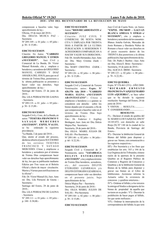 Boletín Oficial Nº 19.263                                                                Lunes 5 de Julio de 2010
                   2010 - AÑO DEL BICENTENARIO DE LA REVOLUCION DE M AYO

comparezcan a hacerlos valer, bajo         EDICTO SUCESION                            Juez Civil de Cuarta Nom.: en Autos:
apercibimiento de ley.-                    Autos: "RIOS RICARDO DANTE s/              "EXPTE. 398.748/09 - GALVAN
Oficina, 19 de mayo del 2010.-             SUCESION".-                                BLANCA AMELIA Y OTRAS s/
Dra. DELCIA MUJICA PAZ -                   Cit ación : J U E Z C IV IL Y              SUCESION", cita y emplaza a
Secretaria                                 COMERCIAL DE SEXTA NOM.                    herederos y acreedores de los causantes:
Nº 209.109 - e. 01 julio - v. 05 julio -   CITA Y EMPLAZA POR TREINTA                 Blanca Amelia Galván, Mercedes de
p. 50 - $ 15,00.-                          DIAS A PARTIR DE LA ULTIMA                 Jesús Romano y Desideria Núñez de
                                           PUBLICACION A HEREDEROS Y                  Romano a hacer valer sus derechos en
EDICTO SUCESION                            ACREEDORES COMPAREZCAN A                   el juicio sucesorio dentro de los
Citación: En Autos: "CARRIZO               HACER VALER SUS DERECHOS.-                 TREINTA días posteriores a la última
GREGORIO MANUEL Y OTROS                    Fdo: Dr. Arrulfo Hernández, Juez. Ante     publicación, bajo apercibimiento de ley.
s/SUCESION",          Juez Civil y         mí: Dra. Mary Cristina Zaiek -             Fdo.: Dr. Pedro J. Basbús - Juez. Ante
Comercial de La Banda, Dr. Víctor          Secretaria.-                               mí: Dra. Alicia E. Brim - Secretaria.-
Manuel Rotondo, cita y emplaza a           Dra. MARY CRISTINA ZAIEK -                 Secretaria, 18 de junio de 2010.-
herederos y acreedores de GREGORIO         Secretaria.-                               Dra. ALICIA E. BRIM - Secretaria
MANUEL CARRIZO Y DIAZ                      Nº 209.126 - e. 02 julio - v. 06 julio -   Nº 209.123 - e. 02 julio - v. 06 julio -
AMADEA DEL JESUS, para que en el           p. 50 - $ 15,00.-                          p. 70 - $ 22,50.-
término de Treinta Días, posteriores a
la última publicación se presenten a       EDICTO SUCESION                            EDICTO QUIEBRA
hacer valer sus derechos, bajo             Juzgado Civil y Comercial de Tercera       Expte. Nº 376.461 (351) - AÑO 2008:
apercibimiento de ley.-                    Nominación: autos: Expte. Nº               "RICHARD                ERNESTO
Santiago del Estero, 23 de junio de        420.378- Año 2010 - "CARRIZO               FRANCISCO c/VAZQUEZ MARIO
2010.-                                     MARIA ELENA s/SUCESION                     LUIS s/QUIEBRA", se hace saber
Dra. LILA PERRACINI DE GAONA               AB-INTESTATO".- Cít ese y                  que se ha dictado la siguiente
- Secretaria.                              emplácese a herederos y a quienes se       resolución: Santiago del Estero, 24 de
Nº 209.119 - e. 01 julio - v. 05 julio -   consideren con derecho sobre los           junio de 2010.-
p. 50 - $ 15,00.-                          bienes dejados por el causante, a fin de   Y VISTOS: … RESULTA:............…
                                           que comparezcan a hacerlos valer en el     Y CONSIDERANDO:....................…
EDICTO SUCESION                            término de Treinta Días bajo                              RESUELVO:
Juzgado Civil y Com., de La Banda, en      apercibimiento de ley.-                    Iº).- Declarar el estado de quiebra del
autos: "TESEYRA FRANCISCO Y                Fdo.: Dr. Federico J. Argibay              Sr. MARIO LUIS VAZQUEZ, DNI Nº
SAYAGO               MERCEDES              Berdaguer, Juez. Ante mí: Dra. Delcia      10.185.072, con domicilio en calle
s/SUCESION". EXPTE. Nº 61.531,             Mujica Paz, Secretaria.-                   Rioja (N) Nº 140 de la ciudad de La
se ha         ordenado la siguiente        Secretaría, 28 de junio del 2010.-         Banda, Provincia de Santiago del
providencia:                               Dra. OLGA MABEL JULIAN DE                  Estero.-
"La Banda, 2 de junio del 2010…            SALAS - Pro-Secretaria                     IIº).- Decretar la Inhibición General de
Que, atento al estado del proceso,         Nº 209.146 - e. 02 julio - v. 06 julio -   Bienes del fallido para disponer y
declárese abierto el juicio SUCESORIO      p. 60 - $ 22,50.-                          gravar sus bienes, con comunicación a
d e lo s e x t i n t o s T E S EY R A                                                 los registros respectivos.-
F RANCISCO Y SAYAG O                       EDICTO SUCESION                            IIIº).- Por Secretaría y a los fines que
MERCEDES. Cítese y emplácese a             Juzgado Civil y Comercial de 3º            establecían los arts. 165 y 166 de la
herederos y acreedores por el término      Nominación, autos: "LIZARRAGA              Ley Orgánica de los Tribunales, tómese
de Treinta Días comparezcan hacer          DELFIN ESTERGIDIO                          razón de la apertura de la presente
valer sus derechos bajo apercibimiento     s/SUCESION", cita y emplaza término        Quiebra en el Registro Público de
de ley, los que se publicarán mediante     de Treinta Días herederos, acreedores,     Comercio y Registro de Concursos y
Edictos por Tres veces en el Boletín       et c. , del ca us a nt e DELFIN            Quiebras y de la Inhibición General de
Oficial y diario de mayor circulación.     ETERGIDIO LIZARRAGA y/o                    Bienes de la fallida para disponer y
Martes y Viernes para notificaciones en    DELFIN ESTERGIDO LIZARRAGA,                gravar sus bienes en el Libro de
la oficina" -                              comparezcan hacer valer sus derechos       Inhibiciones. Asimismo informe la
Fdo. Dr. Víctor Manuel (h), Juez. Ante     en el presente juicio, bajo                Actuaría sobre la existencia de
mí: Dra. Lila Perracini de Gaona -         apercibimiento de ley.                     concursos y quiebras anteriores.-
Secretaria.-                               Delcia Mujica Paz - Secretaria.            IVº).- Ordenar al fallido y a los terceros
Santiago del Estero, 28 de junio de        Secretaría, 24 de junio de 2010.-          la entrega al Síndico a designarse de los
2010.-                                     Dra. OLGA MABEL JULIAN DE                  bienes de propiedad de aquélla que
Dra. LILA PERRACINI DE GAONA               SALAS - Pro-Secretaria                     tuvieren en su poder.- Vº).- Decretar la
- Secretaria                               Nº 209.144 - e. 02 julio - v. 06 julio -   prohibición de hacer pagos al fallido,
Nº 209.111 - e. 01 julio - v. 05 julio -   p. 50 - $ 15,00.-                          los que serán ineficaces.-
p. 100 - $ 30,00.-                                                                    VIº).- Ordenar la interceptación de la
                                           EDICTO SUCESION                            correspondencia del fallido, la que será


                                                              7
 