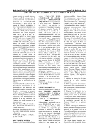 Boletín Oficial Nº 19.263                                                                 Lunes 5 de Julio de 2010
                   2010 - AÑO DEL BICENTENARIO DE LA REVOLUCION DE M AYO

téngase presente los recaudo adjuntos.     Autos: " CAMACH O RAUL                      siguientes medidas y linderos: Línea
Atento el estado de autos provéase el      c/CARABAJAL DE GOMEZ                        A-B mide cuarenta y nueve metros y
escrito de demanda.- Por formalizada       ETELVINA s/PRESCRIPCION                     quince centímetros (49,15 m.) y linda
dema nda de PRESCRIPCIO N                  ADQUISITIVA". Cítase y emplácese,           con Lote Nº 1 Pte Lote 7 de Domingo
ADQUISITIVA VEINTEÑAL en                   a la Sra. ETELVINA CARABAJAL                Coronel y Lote Nº 2 Pte. de Lote 7 de J.
contra de MARIA CARRIZO Y                  DE GOMEZ y/o QUIEN SE                       Pio Mourkarzel hoy Gerez; Línea B-C
FELVONIA DEL ROSARIO TEVEZ,                CONSIDERE CON DERECHO sobre                 mide nueve metros con setenta y cinco
sobre un Lote de terreno ubicado en la     el siguiente inmueble: Fracción de          (9,75m.) por donde linda con Av.
Ciudad de La Banda parte del inmueble      terreno: ubicado en la ciudad de La         Belgrano; Línea C-D mide cincuenta
denominado San Carlos, designado           Banda, Villa Rosita, parte de un            metros y ochenta y cinco (50,85 m.) por
como Lote Nº 14, de la Mza. "B",           inmueble denominado San Carlos, y se        donde linda con Lotes Nº 5 y 11 de
consistente de 11,73 m. frente al norte    designa en el plano de Levantamiento        Angélica de Mulki; Línea D-A mide
por 11,70 m de contra frente por 38,30     T errit oria l para pres cripción           diez metros (10 m.) por donde linda con
m de fondo, inscripto en el Registro con   Adquisitiva como LOTE Nº 2, de la           calle Las Talas, con una superficie total
el Nº 508 en Fº 357 año 1951, la que se    Mza. "B", compuesto dicho lote de las       de 490 m2, según el Plano de
admite en cuanto por derecho               siguientes medidas y linderos: 11,70        Levantamiento Territorial para
procediere y se tramitará por la vía del   mts. de frente e igual de contra frente     Prescripción Adquisitiva confeccionado
proceso ORDINARIO (Art. 334, 335,          por 39 mts. de fondo al oeste y 39,20       por el Ing. Agrimensor Walter Daniel
341 y s.s. del C.PÑ.C.C). Agréguese la     mts. de fondo al este y linda: al Norte,    Acosta a nombre del actor como
documental acompañada. Córrase             con Lote Nº 15; al sud, con Calle           poseedor aprobado y registrado en la
traslado de la demanda para que en el      Pública; al Este, con Lote Nº 1 y al        Dirección General de Catastro en
término de QUINCE DIAS, el                 Oeste, con el Lote Nº 3.- Inscripto en el   Expte. Nº 11187-28-2004 e inscripto
demandado y/o sucesores comparezcan        R.P.I. bajo el Nº 758 en Fº 1262, Año       en el Registro de Plano bajo el Nº 2900,
y contesten bajo apercibimiento a lo       1965, con una superficie 1.583,49 m2,       Legajo 05, Año 2004, afectando el
dispuesto en el Art. 62 del citado         para que en el término de QUINCE            dominio inscripto en el Registro Gral.
cuerpo legal.- Asimismo, para que          DIAS, posteriores a la ultima               de la Propiedad Inmueble bajo el Tº 58,
constituyan domicilio a los efectos        publicación comparezcan a estar a           Nº 153, Fº 95; Año 1957 Depto. Banda
procesales dentro del radio del Juzgado    derecho en este juicio, bajo                a nombre de Elena Miguel, María Nidia
y ofrezcan las pruebas de que intenten     apercibimiento de nombrársele por su        Miguel, Martha Ofelia Trinidad
valerse, bajo apercibimiento de lo         representante legal a la Sra. Defensora     Miguel, Domingo Miguel, Salomón
dispuesto por los Art. 342 y 360 del       de Ausentes e Incapaces.                    Miguel, Jacobo Miguel, Jorge Sixto
C.P.C.C. Téngase presente las pruebas      Fdo. Dr. Víctor Manuel Rotondo - Juez,      Miguel, Alfonso Miguel, Marcelo
ofrecidas y resérvese a su proveído para   ante mí: Dra. Lila Perracini de Gaona.      Torcuato Miguel y Lidia Miguel de
la etapa procesal oportuna.- A lo demás    Secretaría, 23 de Abril del año 2010.-      Hallak.-
oportunamente si procediere.- Martes y     Dra. LILA PERRACINI DE GAONA                2) Imponer las costas en el orden
Viernes para la notificación en la         - Secretaria.                               causado al no haber mediado
Oficina.-                                  Nº 209.128 - e. 02 julio - v. 05 julio -    controversia.
Habiéndose llevado a cabo todas las        p. 175 - $ 37,50.-                          3) Diferir la regulación de honorarios
d i l ig e n ci a s t en d ien t es a la                                               profesionales para la oportunidad en el
determinación del domicilio del            EDICTO PRESCRIPCION                         que se determine el monto litigioso.-
demandado y/o quien se considere con       Juez Civil y Comercial de La Banda, en      (art. 47 Ley 21.389).-
derecho a comparecer al proceso            autos: "DIAMBRA ARMANDO                     4) Disponer la notificación de la
mediante edictos, por DOS DIAS en el       c/MIGUEL ELENA Y OTRO s/                    presente mediante la publicación de
Boletín Oficial y un Diario de mayor       PRESCRIPCION ADQUISITIVA                    edictos por dos veces en el Boletín
circulación, bajo apercibimiento de        DE DOMINIO".                                Oficial y en un diario de los de mayor
designar a la Sra. Defensora de            Y VISTOS… Y CONSIDERANDO ..                 circulación en la Provincia. Y mediante
Ausentes para que la represente en la                  RESUELVO:                       la notificación personal del Sr.
presente causa.                            1) Hacer lugar a la demanda y en su         Defensor Oficial en su público
Fdo. Dr. Víctor Manuel Rotondo -           mérito DECLARAR que el actor                Despacho.-
Juez.- Ante mí: Dra. Lila Perracini de     Armando Roberto Diambra D.N.I.              5) Ordenar la Inscripción del dominio
Gaona - Secretaria.-                       13.511.486, ha adquirido por                del bien inmueble usucapido a nombre
Secretaría, 30 de Junio del año 2010.-     usucapión el dominio del inmueble           del actor en el Registro Gral. de la
Dra. LILA PERRACINI DE GAONA               urbano ubicado en Av. Belgrano Nº           Propiedad Inmueble una vez consentida
- Secretaria.                              2236 y Los Tales s/nº, identificado         o ejecutoriada que fuere esta sentencia.-
Nº 209.127 - e. 02 julio - v. 05 julio -   como fracción de Terreno, Lote Nº 6         Notifíquese, agréguese copia de la
p. 300 - $ 60,00.-                         Manzana 223 (75), ubicado en el             presente cuyo original se archivará por
                                           Distrito Rincón, ciudad de La Banda,        Secretaría.-
EDICTO PRESCRIPCION                        Depto. Banda, formado un Polígono           Fdo. Víctor Manuel Rotondo, Juez.
Juzgado Civil y Comercial de La Banda      A-B-C-D-A que cuenta con las                Ante mí: Dra. Lila Perracini de Gaona,


                                                              9
 