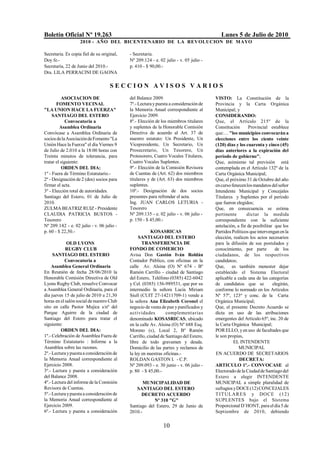 Boletín Oficial Nº 19.263                                                                 Lunes 5 de Julio de 2010
                    2010 - AÑO DEL BICENTENARIO DE LA REVOLUCION DE M AYO

Secretaria. Es copia fiel de su original,   - Secretaria.
Doy fe.-                                    Nº 209.124 - e. 02 julio - v. 05 julio -
Secretaría, 22 de Junio del 2010.-          p. 410 - $ 90,00.-
Dra. LILA PERRACINI DE GAONA

                                    SECCION AVISOS VARIOS
          ASOCIACION DE                     del Balance 2009.                          VISTO: La Constitución de la
       FOMENTO VECINAL                      7º.- Lectura y puesta a consideración de   Provincia y la Carta Orgánica
"LA UNION HACE LA FUERZA"                   la Memoria Anual correspondiente al        Municipal; y
     SANTIAGO DEL ESTERO                    Ejercicio 2009.                            CONSIDERANDO:
             Convocatoria a                 8º.- Elección de los miembros titulares    Que, el Artículo 215º de la
         Asamblea Ordinaria                 y suplentes de la Honorable Comisión       Constitución      Provincial establece
Convócase a Asamblea Ordinaria de           Directiva de acuerdo al Art. 37 de         que:… "los municipios convocarán a
socios de la Asociación de Fomento "La      nuestro estatuto: Un Presidente, Un        elecciones entre los ciento veinte
Unión Hace la Fuerza" el día Viernes 9      Vicepresidente, Un Secretario, Un          (120) días y los cuarenta y cinco (45)
de Julio de 2.010 a la 18:00 horas con      Prosecretario, Un Tesorero, Un             días anteriores a la expiración del
Treinta minutos de tolerancia, para         Protesorero, Cuatro Vocales Titulares,     período de gobierno";
tratar el siguiente:                        Cuatro Vocales Suplentes.                  Que, asimismo tal previsión está
          ORDEN DEL DIA:                    9º.- Elección de la Comisión Revisora      contemplada en el Artículo 132º de la
1º - Fuera de Término Estatutario.-         de Cuentas de (Art. 62) dos miembros       Carta Orgánica Municipal;
2º - Designación de 2 (dos) socios para     titulares y de (Art. 63) dos miembros      Que, el próximo 31 de Octubre del año
firmar el acta.                             suplentes.                                 en curso fenecen los mandatos del señor
3º - Elección total de autoridades.         10º.- Designación de dos socios            Intendente Municipal y Concejales
Santiago del Estero, 01 de Julio de         presentes para refrendar el acta.          Titulares y Suplentes por el período
2010.                                       Ing. JUAN CARLOS LETURIA -                 que fueron elegidos;
ZULMA BEATRIZ RUIZ - Presidente             Tesorero                                   Que, en consecuencia se estima
CLAUDIA PATRICIA BUSTOS -                   Nº 209.135 - e. 02 julio - v. 06 julio -   pertinente       dictar la medida
Tesorero                                    p. 150 - $ 45,00.-                         correspondiente con la suficiente
Nº 209.142 - e. 02 julio - v. 06 julio -                                               antelación, a fin de posibilitar que los
p. 60 - $ 22,50.-                                       KOSASRICAS                     Partidos Políticos que intervengan en la
                                                 SANTIAGO DEL ESTERO                   elección, realicen los actos necesarios
             OLD LYONS                             TRANSFERENCIA DE                    para la difusión de sus postulados y
            RUGBY CLUB                      FONDO DE COMERCIO                          conocimiento, por parte          de los
     SANTIAGO DEL ESTERO                    Avisa Don Gastón Iván Roldán               ciudadanos, de los respectivos
           Convocatoria a                   Contador Público, con oficinas en la       candidatos;
    Asamblea General Ordinaria              calle Av. Alsina (O) Nº 674 - Bº           Que, es también menester dejar
En Reunión de fecha 28/06/2010 la           Ramón Carrillo - ciudad de Santiago        establecido el Sistema Electoral
Honorable Comisión Directiva de Old         del Estero, Teléfono (0385) 422-6042       aplicable a cada una de las categorías
Lyons Rugby Club, resuelve Convocar         y Cel. (0385) 156-989531, que por su       de candidatos que se            elegirán,
a Asamblea General Ordinaria, para el       intermedio la señora Lucia Miriam          conforme lo normado en los Artículos
día jueves 15 de julio de 2010 a 21,30      Siufi (CUIT 27-14211709-1) vende a         Nº 57º, 123º y conc. de la Carta
horas en el salón social de nuestro Club    la señora Ana Elizabeth Coronel el         Orgánica Municipal;
sito en calle Pastor Mujica s/nº del        negocio de venta de pan y panificados y    Que, el presente Decreto Acuerdo se
Parque Aguirre de la ciudad de              actividades         complementarias        dicta en uso de las atribuciones
Santiago del Estero para tratar el          denominado KOSASRICAS, ubicado             emergentes del Artículo 65º, inc. 20 de
siguiente:                                  en la calle Av. Alsina (O) Nº 688 Esq.     la Carta Orgánica Municipal;
         ORDEN DEL DIA:                     Moreno (s), Local 2, Bº Ramón              POR ELLO, y en uso de facultades que
1º.- Celebración de Asamblea Fuera de       Carrillo, ciudad de Santiago del Estero,   le son propias,
Término Estatutario : Informe a la          libre de todo gravamen y deuda.                      EL INTENDENTE
Asamblea sobre las razones.                 Domicilio de las partes y reclamos de                   MUNICIPAL
2º.- Lectura y puesta a consideración de    la ley en nuestras oficinas.-              EN ACUERDO DE SECRETARIOS
la Memoria Anual correspondiente al         ROLDAN GASTON I. - C.P.                                 DECRETA:
Ejercicio 2008.                             Nº 209.093 - e. 30 junio - v. 06 julio -   ARTICULO 1º.- CONVOCASE al
3º.- Lectura y puesta a consideración       p. 80 - $ 45,00.-                          Electorado de la Ciudad de Santiago del
del Balance 2008.                                                                      Estero a elegir INTENDENTE
4º.- Lectura del informe de la Comisión           MUNICIPALIDAD DE                     MUNICIPAL a simple pluralidad de
Revisora de Cuentas.                           SANTIAGO DEL ESTERO                     sufragios y DOCE (12) CONCEJALES
5º.- Lectura y puesta a consideración de          DECRETO ACUERDO                      T IT U LA R ES y DO CE (12)
la Memoria Anual correspondiente al                     Nº 310 "G"                     SUPLENTES bajo el Sistema
Ejercicio 2009.                             Santiago del Estero, 29 de Junio de        Proporcional D`HONT, para el día 5 de
6º.- Lectura y puesta a consideración       2010.-                                     Septiembre de 2010, debiendo


                                                              10
 