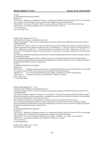 Boletín Oficial Nº 19.211                                                                   Viernes 16 de Abril de 2010
Por ello,
EL SEÑOR MINISTRO DE ECONOMIA
RESUELVE:
ARTICULO 1º.- Modificase el Presupuesto General de la Administración Pública Provincial - Ejercicio 2010, de conformidad
con el detalle obrante en Planillas Anexas, que forman parte integrante de la presente Resolución.-
ARTICULO 2º.- La presente Resolución Ministerial será también refrendada por el Señor Secretario del Agua.
ARTICULO 3º.- Comuníquese, publíquese, dése al BOLETIN OFICIAL y archívese.
C.P.N. Atilio Chara
Ing. Abel Enrique Tévez




RESOLUCIÓN SERIE "B" Nº 165/10
SANTIAGO DEL ESTERO, 03 DE MARZO DE 2010.-
VISTO: El Expediente N/ 250-143-2010 y el Presupuesto General de la Administración Pública Provincial - Ejercicio 2010; y
CONSIDERANDO:
Que Jefatura de Gabinete solicita en el área de la Subsecretaría de la Niñez, Adolescencia y Familia, transferencia interna de
créditos presupuestarios entre distintas Partidas Parciales de sus Programas: 29 - "Acciones Centrales de la Subsecretaría de la
Niñez, Adolescencia y Familia", 30 - "Asistencia Prevención de los Derechos de la Niñez, Adolescencia y Familia" y 31 -
"Promoción y Sostenimiento de Hogares Asistenciales de Niños y Adolescentes", financiados con Recursos Tesoro General de la
Provincia;
Que lo requerido, posibilitará a dicha Subsecretaría, obtener una mejor funcionalidad operativa de los créditos, de acuerdo al régimen
de contrataciones vigentes;
Que la modificación presupuestaria solicita, no implica incremento en el Total de Gastos previstos en el presente Ejercicio;
Que la presente Resolución Ministerial se encuadra en lo dispuesto por el Artículo 9/ de la Ley N/ 6974 - Presupuesto General de
la Administración Pública Provincial - Ejercicio 2010;
Por ello,
EL SEÑOR MINISTRO DE ECONOMÍA
RESUELVE:
ARTICULO 1/.- Modificase, el Presupuesto General de la Administración Pública Provincial -Ejercicio 2010, de conformidad
con el detalle obrante en Planilla Anexa, que forma parte integrante de la presente Resolución.
ARTICULO 2/.- La presente Resolución Ministerial será también refrendada por el Señor Jefe de Gabinete.
ARTICULO 3º.- Comuníquese, publíquese, dése al BOLETIN OFICIAL y archívese.
C.P.N. Atilio Chara
Sr. Elías Miguel Suárez




RESOLUCION SERIE "B" Nº 167/10
SANTIAGO DEL ESTERO, 03 DE MARZO DE 2010.-
VISTO: El Expediente Nº 166-127-2010 y el Presupuesto General de la Administración Pública Provincial - Ejercicio 2010; y
CONSIDERANDO:
Que Jefatura de Gabinete solicita en el Programa: 12, Actividad 01 -"Acciones de la Dirección de Relaciones Institucionales",
transferencias internas de créditos presupuestarios, financiados con Recursos Tesoro General de la Provincia, a fin de posibilitar
la creación de la Partida Parcial - "Otros Servicios Varios";
Que lo requerido, posibilitará al citado Organismo, solventar los gastos de contratación de Servicios Varios,
Que la modificación presupuestaria solicita, no implica incremento en el Total de Gastos previstos en el presente Ejercicio;
Que la presente Resolución Ministerial se encuadra en lo dispuesto por el Artículo 9º de la Ley Nº 6974 - Presupuesto General de
la Administración Pública Provincial - Ejercicio 2010;
Por ello,
EL SEÑOR MINISTRO DE ECONOMIA
RESUELVE:
ARTICULO 1º.- Modificase, el Presupuesto General de la Administración Pública Provincial - Ejercicio 2010, de conformidad
con el detalle obrante en Planilla Anexa, que forma parte integrante de la presente Resolución.
ARTICULO 2º.- La presente Resolución Ministerial será también refrendada por el Señor Jefe de Gabinete.
ARTICULO 3º.- Comuníquese, publíquese, dése al BOLETIN OFICIAL y archívese.
C.P.N. Atilio Chara
Sr. Elías Miguel Suárez

RESOLUCION SERIE "B" Nº 173/10
SANTIAGO DEL ESTERO


                                                                 19
 