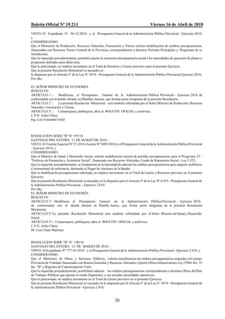Boletín Oficial Nº 19.211                                                                 Viernes 16 de Abril de 2010
VISTO: El Expediente N/ 86-12-2010 y el Presupuesto General de la Administración Pública Provincial - Ejercicio 2010;
y
CONSIDERANDO:
Que el Ministerio de Producción, Recursos Naturales, Forestación y Tierras solicita modificación de créditos presupuestarios,
financiados con Recursos Tesoro General de la Provincia, correspondientes a distintas Partidas Principales y. Programas de su
Jurisdicción;
Que lo requerido precedentemente, permitirá ajustar la estructura presupuestaria actual a las necesidades de ejecución de planes y
programas definidos para dicha área;
Que lo peticionado, no implica incremento en el Total de Recursos y Gastos previstos para el presente Ejercicio;
Que la presente Resolución Ministerial se encuadra en
lo dispuesto por el Artículo 9/ de la Ley N/ 6974 - Presupuesto General de la Administración Pública Provincial Ejercicio 2010;
Por ello,

EL SEÑOR MINISTRO DE ECONOMÍA
RESUELVE:
ARTICULO 1/.- Modificase, el Presupuesto General de la Administración Pública Provincial - Ejercicio 2010, de
conformidad con el detalle obrante en Planillas Anexas, que forman parte integrante de la presente Resolución.
ARTICULO 2/.- La presente Resolución Ministerial será también refrendada por el Señor Ministro de Producción, Recursos
Naturales, Forestación y Tierras.
ARTICULO 3/.- Comuniqúese, publíquese, dése al BOLETIN OFICIAL y archívese.
C.P.N. Atilio Chara
Ing. Luis Fernando Gelid



RESOLUCION SERIE "B" Nº 195/10
SANTIAGO DEL ESTERO, 11 DE MARZO DE 2010.-
VISTO: El Tramite Especial Nº 27-2010 (Asunto Nº 5889/2010) y el Presupuesto General de la Administración Pública Provincial
- Ejercicio 2010; y
CONSIDERANDO:
Que el Ministro de Salud y Desarrollo Social, solicita modificación interna de partidas presupuestarias para el Programa 22 -
"Políticas de Promoción y Asistencia Social", financiado con Recursos Afectados, Fondo de Reparación Social - Ley 5.352;
Que lo requerido precedentemente, se fundamenta en la necesidad de adecuar los créditos presupuestarios para adquirir mobiliario
e instrumental de enfermería, destinado al Hogar de Ancianos de la Banda;
Que la modificación presupuestaria solicitada, no implica incremento en el Total de Gastos y Recursos previstos en el presente
Ejercicio;
Que la presente Resolución Ministerial se encuadra en lo dispuesto por el Artículo 9º de la Ley Nº 6.974 - Presupuesto General de
la Administración Pública Provincial, - Ejercicio 2.010;
Por ello,
EL SEÑOR MINISTRO DE ECONOMÍA
RESUELVE:
ARTICULO 1º.- Modifícase el Presupuesto General de la Administración Pública Provincial - Ejercicio 2010,
de conformidad con el detalle obrante en Planilla Anexa, que forma parte integrante de la presente Resolución
Ministerial.
ARTICULO 2º La presente Resolución Ministerial será también refrendada por el Señor Ministro de Salud y Desarrollo
Social.
ARTICULO 3º.- Comuníquese, publíquese, dése al BOLETIN OFICIAL y archívese.
C.P.N. Atilio Chara
Dr. Luis César Martínez


RESOLUCION SERIE "B" Nº 198/10
SANTIAGO DEL ESTERO, 12 DE MARZO DE 2010.-
VISTO: El Expediente Nº 777-43-2010 y el Presupuesto General de la Administración Pública Provincial - Ejercicio 2.010; y
CONSIDERANDO:
Que el Ministerio de Obras y Servicios Públicos, solicita transferencias de créditos presupuestarios asignados al Consejo
Provincial de Vialidad, financiados con Rentas Generales y Recursos Afectados (Aporte Obras Infraestructura Ley 23966 Art. 19
Inc. "B" y Régimen de Coparticipación Vial);
Que lo requerido precedentemente, posibilitará adecuar los créditos presupuestarios correspondientes a distintas Obras del Plan
de Trabajos Públicos que ejecuta el citado Organismo, a sus actuales necesidades operativas;
Que lo peticionado, no implica incremento en el Total de Gastos previstos en el presente Ejercicio;
Que la presente Resolución Ministerial se encuadra en lo dispuesto por el Artículo 9/ de la Ley N/ 6974 - Presupuesto General de
la Administración Pública Provincial - Ejercicio 2.010;


                                                               20
 