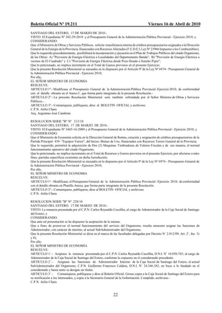 Boletín Oficial Nº 19.211                                                                  Viernes 16 de Abril de 2010
SANTIAGO DEL ESTERO, 17 DE MARZO DE 2010.-
VISTO: El Expediente Nº 302-29-2010 y el Presupuesto General de la Administración Pública Provincial - Ejercicio 2010; y
CONSIDERANDO:
Que el Ministerio de Obras y Servicios Públicos, solicita transferencia interna de créditos presupuestarios asignados a la Dirección
General de la Energía de la Provincia, financiados con Recursos Afectados (F.E.D.E.I. Ley Nº 23966 Impuesto a los Combustibles);
Que lo requerido precedentemente, posibilitará la incorporación y ejecución en el Plan de Trabajos Públicos del citado Organismo,
de las Obras: A) "Provisión de Energía Eléctrica a Localidades del Departamento Banda", B) "Provisión de Energía Eléctrica a
vecinos de El Cuadrado" y C) "Provisión de Energía Eléctrica desde Pozo Hondo a Suncho Pujio";
Que lo peticionado, no implica incremento en el Total de Gastos previstos en el presente Ejercicio;
Que la presente Resolución Ministerial se encuadra en lo dispuesto por el Artículo 9º de la Ley Nº 6974 - Presupuesto General de
la Administración Pública Provincial - Ejercicio 2010;
Por ello,
EL SEÑOR MINISTRO DE ECONOMIA
RESUELVE:
ARTICULO 1º.- Modificase el Presupuesto General de la Administración Pública Provincial -Ejercicio 2010, de conformidad
con el detalle obrante en el Anexo I , que forma parte integrante de la presente Resolución.-
ARTICULO 2º.- La presente Resolución Ministerial será también refrendada por el Señor Ministro de Obras y Servicios
Públicos.-
ARTICULO 3º.- Comuníquese, publíquese, dése al BOLETIN OFICIAL y archívese.
C.P.N. Atilio Chara
Arq. Argentino José Cambrini

RESOLUCION SERIE "B" Nº 213/10
SANTIAGO DEL ESTERO, 17 DE MARZO DE 2010.-
VISTO: El Expediente Nº 3445-16-2009 y el Presupuesto General de la Administración Pública Provincial - Ejercicio 2010; y
CONSIDERANDO:
Que el Ministerio de Economía solicita en la Dirección General de Rentas, creación y asignación de créditos presupuestarios de la
Partida Principal: 439- "Equipos Varios", del Inciso: Bienes de Uso, financiados con Recursos Tesoro General de la Provincia;
Que lo requerido, permitirá la adquisición de Dos (2) Maquinas Timbradoras de Valores Fiscales y de esa manera, el normal
funcionamiento operativo del citado Organismo;
Que lo peticionado, no implica incremento en el Total de Recursos y Gastos previstos en el presente Ejercicio, por afectarse a tales
fines, partidas específicas existentes en dicha Jurisdicción;
Que la presente Resolución Ministerial se encuadra en lo dispuesto por el Artículo 9º de la Ley Nº 6974 - Presupuesto General de
la Administración Pública Provincial - Ejercicio 2010;
Por ello,
EL SEÑOR MINISTRO DE ECONOMIA
RESUELVE:
ARTICULO 1º.- Modificase, el Presupuesto General de la Administración Pública Provincial - Ejercicio 2010, de conformidad
con el detalle obrante en Planilla Anexa, que forma parte integrante de la presente Resolución.
ARTICULO 2º.- Comuníquese, publíquese, dése al BOLETIN OFICIAL y archívese.
C.P.N. Atilio Chara

RESOLUCION SERIE "B" Nº 228/10
SANTIAGO DEL ESTERO, 17 DE MARZO DE 2010.-
VISTO: La renuncia presentada por el C.P.N. Carlos Reynaldo Casoliba, al cargo de Administrador de la Caja Social de Santiago
del Estero; y
CONSIDERANDO:
Que ante tal presentación se ha dispuesto la aceptación de la misma;
Que a fines de preservar el normal funcionamiento del servicio del Organismo, resulta menester asignar las funciones de
Administrador, con carácter de interino, al actual SubAdministrador del Organismo;
Que la presente Resolución Ministerial se dicta en el marco de las facultades delegadas por Decreto N/ 2.012/09, Art. 2/, Inc. 5)
y 8);
Por ello:
EL SEÑOR MINISTRO DE ECONOMÍA
RESUELVE:
ARTICULO 1/.- Aceptase la renuncia presentada por el C.P.N. Carlos Reynaldo Casoliba, D.N.I. N/ 10.050.765, al cargo de
Administrador de la Caja Social de Santiago del Estero, conforme lo expuesto en el considerando precedente.
ARTICULO 2/.- Asignase las funciones de Administrador Interino de la Caja Social de Santiago del Estero, al actual
SubAdminstrador del Organismo, C.P.N. Guillermo Francisco Caldera, D.N.I. N/ 24.346.382, en base a lo fundado en el
considerando y hasta tanto se designe un titular.
ARTICULO 3/.- Comuniqúese, publíquese y dése al Boletín Oficial. Girese copia a la Caja Social de Santiago del Estero para
su notificación a los interesados, y copia a la Secretaría General de la Gobernación. Cumplido, archívese.-
C.P.N. Atilio Chara


                                                                22
 