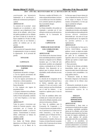 Boletín Oficial Nº 19.233                                                                Miércoles 19 de Mayo de 2010
                    2010 - AÑO DEL BICENTENARIO DE LA REVOLUCION DE M AYO

constituyendo una herramienta               Provincia, a nombre del Partido y a la          La lista que saque el mayor número de
fundamental en la movilización y            orden conjunta del presidente y tesorero        votos se adjudicará los dos tercios (2/3)
defensa de la democracia participativa      o en su defecto por otros dos miembros          de los cargos en disputa. El tercio
y plural.                                   de la comisión ejecutiva de gobierno.           restante corresponderá a la lista que
ARTICULO 34º.                               Que el presidente designe.                      siga en cantidad de sufragios.
La comisión de la juventud estará           ARTICULO 39º.                                   ARTICULO 42º.
integrada por un presidente y ocho          Los bienes inmuebles sólo podrán ser            Los candidatos a Intendente, concejales
secretarías , que se elegirán por el voto   enajenados o gravados por el voto               y diputados provinciales, serán elegidos
directo de los afiliados sobre la base      afirmativo de dos tercios del total de los      de conformidad con el procedimiento de
del padrón partidario de los afiliados      miembros de la Convención de                    internas abiertas simultáneas
que hasta la fecha de la elección no        Congresales.                                    determinado por esta carta en lo que
hayan cumplido los 30 años de edad,                                                         fuere pertinente por la ley orgánica de
duran dos años en sus funciones y                       TITULO IV                           los partidos políticos y sus
podrán ser reelectos por un solo                       CAPITULO XI                          reglamentarias.
período.                                                                                    ARTICULO 43º.
ARTICULO 35º.                                  FORMAS DE ELECCION DE                        Una vez oficializadas las listas por la
La Convención de Congresales dictará              LOS CANDIDATOS DEL                        JUNTA ELECTORAL, mandará
la reglamentación a la que se someterá                     PARTIDO                          publicar a través en algún otro medio
la organización de la juventud del          ARTICULO 40º.                                   idóneo que garantice su conocimiento
partido.                                    A los efectos de las elecciones internas        por parte de la ciudadanía, los
              TITULO III                    de las autoridades partidarias, el padrón       siguientes datos de los precandidatos
                                            electoral se integrará con los afiliados        oficiales que aspiran a ocupar cargos
            CAPITULO X                      inscriptos que a la fecha del acto              públicos electivos:
                                            eleccionario acrediten una antigüedad           1. Datos personales,
      DEL PATRIMONIO DEL                    mínima y continuada de un (1) año de            2. Síntesis de las distintas actividades
              PARTIDO                       afiliación. Esta disposición no se              desarrolladas desde que ejerce la
ARTICULO 36º.                               aplicará para la primera elección de            mayoría de edad y hasta la fecha en que
El patrimonio del partido se integra:       autoridades, siendo suficiente con estar        se presenta como precandidato a un
a. Con los ingresos provenientes del        afiliado.                                       cargo público electivo.
fondo partidario permanente.                ARTICULO 41º.                                   3. Declaración Jurada de Bienes
b. Con los ingresos provenientes de         La elección de los integrantes de los           Personales e Impuesto a las Ganancias
donaciones y colectas populares.            órganos de gobierno se hará por listas y        como mínimo de los últimos cinco
c. Con las rentas provenientes de los       en boletas separadas para cada                  años.
bienes del partido.                         categoría. El voto será secreto y cada          4. Información actualizada de juicios
d. Con cualquier otro ingreso de            elector votará por una lista oficializada       y/o causas pendientes, si las hubiera, o
procedencia lícita.                         con el total de titulares, y sus                ma nifestación expresa de su
e. El aporte voluntario de los afiliados.   respectivos suplentes para el caso de           inexistencia.
e. Con los demás aportes y bienes que       vacancia.
reciba el Tesoro del partido, conforme      Las listas de candidatos deben estar                          TITULO V
a esta Carta Orgánica y a las leyes         avaladas por no menos del cuatro por                      CAPITULO XII.
vigentes.                                   ciento de los afiliados al partido, con un                DISPOSICIONES
ARTICULO 37º.                               máximo de doscientos afiliados.                           TRANSITORIAS
Todos los gastos e inversiones que          Las listas de candidatos para la                ARTICULO 44º.
                                                                                            Transitoriamente y hasta tanto se
efectúe la Comisión ejecutiva serán         Convención De Congresales y la
                                                                                            constituyan en el ejercicio de sus cargos
controlados por el Consejo de               Comision Ejecutiva no pueden incluir a
                                                                                            las primeras autoridades partidarias
administración contable y revisor de        tres (3) personas de un mismo sexo en           electas por los afiliados, será la Junta
cuentas. Trimestralmente el tesorero        orden consecutivo, y las listas de              Promotora quien ejercerá las funciones
deberá confeccionar un balance de           candidatos para el Tribunal de Etica y          de todos los órganos establecidos en
entradas y salidas.                         Disciplina, el Consejo de                       esta carta orgánica del partido;
ARTICULO 38º.                               Administración Contable y Revisor de            designando entre ellos sus autoridades,
Los fondos del Partido deberán              Cuentas y la Junta Electoral, no pueden         a saber: a un presidente, un
depositarse en el Banco de la Nación        incluir a dos (2) personas de un mismo          vicepresidente, un secretario general, un
Argentina o en el Banco de la               sexo en orden consecutivo.                      secretario administrativo, un secretario
                                                                                            de acción política y cuatro secretarias


                                                               30
 