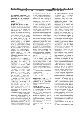 Boletín Oficial Nº 19.233                                                              Miércoles 19 de Mayo de 2010
                   2010 - AÑO DEL BICENTENARIO DE LA REVOLUCION DE M AYO

                                           del Padrón de Vacantes en el año 2004,         SR. DIRECTOR DE GEOLOGIA Y
DIRECCION GENERAL DE                       por el Sr. Leandro Echeverría para la          M I N E R I A. LIC . ALB ER T O
MINERIA, GEOLOGIA Y SUELOS                 empresa MAURICIO HOCHSCHILD                    ABITBOL. REF.: Mina "La
Ministerio de la Producción,               ARGENTINA S.A.; empresa que                    Santiagueña" Expte. 112-19-2004 -
Recursos Naturales, Forestación y          p os t e r i o r ment e modif icó s u          Departamento Ojo de Agua.
Tierras                                    denominación social por MH                     DEANTONIO, MIGUEL ANGEL,
Santiago del Estero                        ARGENTINA S.A., lo que consta en               DNI. Nº 11.687.061, en carácter de
EDICTO D.G.M.G.S.Nº 03/2010                los citados expedientes. 4) Que la             representante de la empresa MH
La Dirección General de Minería,           empresa MH ARGENTINA S.A.,                     ARGENTINA S.A., en los autos de
Geología y Suelos, hace saber que por      informa su decisión de abandonar las           referencia, se presenta y expone: 1) Que
nota Nº 56/2009 la empresa MH              minas de acuerdo al Art. 226 y SS del          viene a aportar PODER ESPECIAL
ARGENTINA S.A., manifiesta la              Código de Minería. Que las minas son           amplio para actuar otorgado por la
decisión de abandonar las minas de         de mineral de manganeso, que se hallan         empresa MH ARGENTINA S.A.,
ma ng a n e s o u b i c a da s en el       inactivas, que nunca fueron explotadas         titular de las minas de referencia. 2)
Departamento Ojo de Agua,                  ni exploradas, por lo que de existir           Que fija nuevo domicilio legal para las
denominadas La Escondida (Padrón Nº        labores se encuentran en idéntica              notificaciones en Caseros 211 - Bº
8), Inesita (Padrón Nº 53), Las            situación que al momento de su rescate         Ramón Carrillo, Santiago del Estero. 3)
Martinetas (Padrón Nº 43), Blanca          y que no se encuentra hipotecada. 6)           Que la citada mina fue solicitada del
Beatriz (Padrón Nº 37), Antolín            Que por ende la mina no posee pasivos          Padrón de Vacante en el año 2004, por
(Padrón Nº 27), Don Eduardo (Padrón        ambientales atribuibles a la empresa.          el SUSCRIPTO para la empresa
Nº 41), San Ramón (Padrón Nº 25), Sol      Por lo consiguiente solicita a la              MAURIC IO HOCHSCHILD
(Padrón Nº 9), La Victoria (Padrón Nº      AUTORIDAD MINERA admita el                     ARGENTINA S.A.; empresa que
5), Fortuna (Padrón Nº 14) Narciso         abandono y ordene el reconocimiento de         p o s t er ior ment e modif ic ó s u
(Padrón Nº 15), Carmen (Padrón Nº          la mina e informe públicamente sobre           denominación social por MH
18), María del Carmen (Padrón Nº 16),      su estado. (Art. 229 del C. de M.). Sin        ARGENTINA S.A.; lo que consta en el
Teresita (Padrón Nº 10) y La               otro particular lo saluda atentamente.         citado expediente. 4) Que la empresa
Esperanza (Padrón Nº 7), cuyo texto es     Fdo. MIGUEL DEANTONIO Geólogo                  informa su decisión de abandonar las
el siguiente: Santiago del Estero, 9 de    M.P. 252.                                      minas de acuerdo al Art. 226 y ss del
Julio de 2009.                             De acuerdo al Art. 92 de la Ley Nº             Código de Minería. 5) Que la mina es
SR. DIRECTOR DE GEOLOGIA Y                 6.920 el presente Edicto deberá                de mineral de manganeso, de siete
M I N ER IA, LIC . ALB E R T O             publicarse en el Boletín Oficial tres (3)      pertenencias mensuradas, que se halla
ABITBOL. REF: Mina "LA                     veces en quince (15) días. La mina             inactiva, que nunca fue explotada, por
ESCONDIDA" 6 6 -1 9 -2004;                 quedará disponible para la petición de         lo que las labores se encuentran en
"INESITA" 67-19-2004; "LAS                 terceros después de transcurridos diez         idéntica situación que al momento del
M AR T INET A S " 6 8 -1 9 - 2 0 0 4 ;     (10) días de la fecha de publicación.          rescate y que no se encuentra
"BLANCA BEATRIZ" 69-19-2004;               Santiago del Estero, 13 de Mayo de             hipotecada. 6) Que la mina fue
"ANTOLIN" 70-19-2004; "DON                 2010.-                                         explorada mediante una perforación
EDUARDO" 71-19-2004; "SAN                  Lic. ALBERTO ESTEBAN ABITBOL                   realizada en el año 2006, de acuerdo a
RAMON" 72-19-2004; "SOL"                   - Director General.                            la E.I.A. presentado oportunamente
73-19-2004; "LA VICTORIA"                  Nº 208.650 - e. 17 mayo - v. 19 mayo           más las conclusiones finales que
74-19-2004; "FORTUNA"                      - p. 405 - $ 127,50.-                          constan en expediente. 7) Que por ende
75-19-2004; "NARCISO" 76-19-2004;                                                         la mina no posee pasivos ambientales
"CARMEN" 77-19-2004, "MARIA                DIRECCION GENERAL DE                           atribuibles a la empresa. Por lo
DEL CARMEN" 78-19-2 0 0 4 ;                MINERIA, GEOLOGIA Y SUELOS                     consiguiente solicita a la AUTORIDAD
"TERESITA" 79-19-2004; "LA                 Ministerio de la Producción,                   MINERA admita el abandono y ordene
ESPERANZA" 8 0 -1 9 -2 0 0 4 -             Recursos Naturales, Forestación y              el reconocimiento de la mina e informe
Departamento Ojo de Agua.                  Tierras                                        públicamente sobre su estado. (Art. 229
DEANTONIO, MIGUEL ANGEL,                   Santiago del Estero                            del C. de M.). Sin otro particular lo
DNI 11.687.061,en carácter de              EDICTO D.G.M.G.S.Nº 02/2010                    saluda atentamente. Fdo. MIGUEL
representante de la empresa MH             La Dirección General de Minería,               DEANTONIO Geólogo M.P. 252. De
ARGENTINA S.A., en los autos de            Geología y Suelos, hace saber que por          acuerdo al Art. 92 de la Ley Nº 6.920 el
referencia, se presenta y expone: 1) Que   nota Nº 57/2009 la empresa MH                  presente Edicto deberá publicarse en el
viene a aportar PODER ESPECIAL             ARGENTINA S.A., manifiesta la                  Boletín Oficial tres (3) veces en quince
amplio para actuar otorgado por la         decisión de abandonar la mina de               (15) días. La mina quedará disponible
empresa MH ARGENTINA S.A.,                 manganes o deno minada La                      para la petición de terceros despues de
titular de las minas de referencia. 2)     Santiagueña, Padrón Nº 1, ubicada en           transcurridos diez (10) días de la fecha
Que fija nuevo domicilio legal para las    el Departamento Ojo de Agua, cuyo              de publicación.
notificaciones en Caseros 211 - Bº         texto es el siguiente.-                        Santiago del Estero, 13 de Mayo de
Ramón Carrillo, Santiago del Estero. 3)    Santiago del Estero, 7 de Julio del            2010.-
Que las citadas minas fueron solicitadas   2009.                                          Lic. ALBERTO ESTEBAN ABITBOL


                                                             18
 