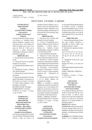Boletín Oficial Nº 19.233                                                              Miércoles 19 de Mayo de 2010
                   2010 - AÑO DEL BICENTENARIO DE LA REVOLUCION DE M AYO

- Director General.                        - p. 320 - $ 97,50.-
Nº 208.649 - e. 17 mayo - v. 19 mayo

                                   SECCION AVISOS VARIOS
          CENTRO SOCIAL                    Asamblea General Ordinaria, que se             La Asociación Santiagueña Basquetbol
           SIRIO LIBANES                   llevará a cabo en las instalaciones de la      de Veteranos convoca a Asamblea
             - La Banda -                  Biblioteca Popular Almafuerte de la            General Extraordinaria para el día 30
     SANTIAGO DEL ESTERO                   ciudad de Fernández, el día domingo 30         de mayo de 2010 a las 10:00 horas, con
            Convocatoria a                 de mayo de 2010 a las ocho horas, para         la tolerancia para tal fin, en su sede de
       Asamblea Anual General              tratar el siguiente:                           calle Garibaldi 429/35, para tratar la
               Ordinaria                             ORDEN DEL DIA:                       siguiente:
El Centro Social Sirio Libanés convoca     1º - Elección de dos (2) Socios para                     ORDEN DEL DIA:
a los Socios a la Asamblea Anual,          refrendar el Acta de Asamblea.                 1º - Autorización para disponer la venta
General Ordinaria a realizarse en la       2º - Lectura y Consideración de la             del sector Esquina (Congreso y
sede social, sito en Avda. Besares Nº      Memoria, Balance General, Estado de            Garibaldi) de nuestro predio, área
160 de La Banda, para el día 12 de         Resultados        y Cuadros anexos e           donde funcionaba la cantina.
Junio de 2010, hs. 17:00, con la           Informe de           Auditoría Externa         2º - Reforma de los siguientes artículos
tolerancia y demás condiciones             correspondiente al ejercicio cerrado al        del Estatuto:
establecidas en el Estatuto en vigencia,   31 de Diciembre de 2009.                       Art. 8º, Art. 10º, Art. 11º, Art. 15º, Art.
para tratar el siguiente:                  3º - Lectura del Informe del Síndico.          22º, Art. 23º, Art. 37º, Art. 38º Art.
          ORDEN DEL DIA:                   4º - Elección de 3 (tres) socios para          39º, Art. 41º, Art. 44º, Art. 46º y Art.
1º - Elección de Dos socios para firmar    formar la Mesa Escrutadora de Votos.           48º.
el acta.                                   5º - Elección de 7 (siete) Consejeros          3º - Designación de dos socios para
2º - Lectura del Acta de la Asamblea       Titulares por terminación de mandato,          firmar el acta.
Ordinaria Gral. anterior.                  según lo dispuesto por el artículo 48 del      Santiago del Estero, 13 de mayo de
3º - Consideración de la Memoria de la     Estatuto Social, para cubrir los cargos        2010.-
H.C.D.                                     de Presidente, Vice-Presidente,                BENJAMIN ADOLFO ARCE VIAÑA
4º - Rendición de Cuentas y Balance        Secretario, Pro-Secretario, Tesorero,          - Presidente
Gral. del año fenecido.                    Vocal 2º, Vocal 3º y 2 (dos) Consejeros        MARIO BERNABE DIOSQUEZ -
5º - Informe de la Comisión Revisora       Suplentes por          Terminación de          Secretario
de Cuentas.                                mandato.                                       Nº 208.669 - e. 18 mayo - v. 19 mayo
6º - Renovación parcial de la C.D. para    6º - Elección de un (1) Síndico Titular        - p. 75 - $ 15,00.-
elegir Un Presidente, Un Secretario; Un    y un (1) Síndico Suplente por
Pro-Tesorero; Un Vocal 2º; Un Vocal        vencimiento de mandato.                                   ASOCIACION
3º; Cuatro Vocales Suplentes y Tres        NOTA: La Asamblea se realizará                           BANCARIA (SE)
Revisadores de Cuentas.                    válidamente sea cual fuere el número de                    SECCIONAL
RICARDO JOZAMI - Presidente                asistentes, una (1) hora después de la             SANTIAGO DEL ESTERO
ANDRES MIOTTI - Secretario                 fijada en la convocatoria, si antes no se             JUNTA ELECTORAL
Nº 208.670 - e. 18 mayo - v. 19 mayo       hubiere reunido la mitad más uno de            En la ciudad de Santiago del Estero,
- p. 80 - $ 22,50.-                        los asociados, conforme a lo establecido       siendo las 10,30 horas del día 13 de
                                           en el artículo 32 del Estatuto Social.         mayo de 2010, se reúne la Junta
          COOPERATIVA                      MABEL A. JIMENEZ - Presidente                  Electoral de la Seccional Santiago del
          INTEGRAL DE                      JUAN RICARDO TEVEZ - Secretario                Estero, en la sede de la Asociación
          PROVISION DE                     Nº 208.651 - e. 17 mayo - v. 19 mayo           Bancaria, sito en Pasaje Heredia s/nº
     SERVICIOS PUBLICOS                    - p. 250 - $ 75,00.-                           del Parque Aguirre y
        FERNANDEZ Ltda.                                                                   RESUELVE lo siguiente:
    Fernández - Dpto. Robles -                     ASOCIACION                             CONVOCAR a elecciones para elegir
    SANTIAGO DEL ESTERO                           SANTIAGUEÑA                             Comisión Gremial Interna de los ex
           Convocatoria a                        BASQUETBOL DE                            Empleados del Banco de la Provincia
   Asamblea General Ordinaria                       VETERANOS                             afectados a la Administración Pública
La Cooperativa Integral de Provisión de       SANTIAGO DEL ESTERO                         Provincial.
Servicios Públicos Fernández Limitada              Convocatoria a                         Se elegirán: Un (1) Delegado General
convoca a todos sus socios a la            Asamblea General Extraordinaria                Titular y un (1) Delegado General


                                                             19
 