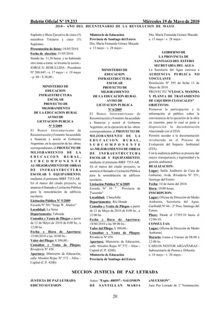 Boletín Oficial Nº 19.233                                                              Miércoles 19 de Mayo de 2010
                    2010 - AÑO DEL BICENTENARIO DE LA REVOLUCION DE M AYO

Suplente y Mesa Ejecutiva de cinco (5)       Ministerio de Educación                      Dra. María Fernanda Gómez Macedo
miembros Titulares y cinco (5)               Provincia de Santiago del Estero             e. 13 mayo - v. 28 mayo -
Suplentes.                                   Dra. Maria Fernanda Gómez Macedo
Presentación de listas: 18/05/2010.          e. 13 mayo - v. 28 mayo -
Fecha de elección: 21/05/2010.                                                                      GOBIERNO DE
Siendo las 11,30 horas y no habiendo                                                              LA PROVINCIA DE
                                                                                               SANTIAGO DEL ESTERO
otro tema a tratar, se levanta la sesión.-
                                                                                              SECRETARIA DEL AGUA
JORGE G. REBULLIDA - Presidente
                                                      MINISTERIO DE                       La Secretaría del Agua convoca a
Nº 208.645 - e. 17 mayo - v. 19 mayo
                                                         EDUCACION                        AUDIENCIA PUBLICA NO
- p. 80 - $ 30,00.-                                                                       VINCULANTE
                                                    INFRAESTRUCTURA
                                                           ESCOLAR                        Resolución Nº 395 de fecha 13 de
         MINISTERIO DE                                  PROYECTO DE                       Mayo de 2010
            EDUCACION                                 MEJORAMIENTO                        PROYECTO "CLOACA MAXIMA
       INFRAESTRUCTURA                          DE LA EDUCACION RURAL                     Y PLANTA DE TRATAMIENTO
              ESCOLAR                                      AVISO DE                       DE LIQUIDOS CLOACALES"
           PROYECTO DE                             LICITACION PUBLICA                     OBJETIVOS:
         MEJORAMIENTO                                       Nº 6/2009                     Promover la participación y la
   DE LA EDUCACION RURAL                     El Banco Interamericano de                   información al público sobre la
              AVISO DE                       Reconstrucción y Fomento ha accedido         conveniencia de la ejecución de la obra
      LICITACION PUBLICA                     a financiar y asistir al Gobierno            en cuestión, para lo cual se pone a
               Nº 5/2009                     Argentino, en la ejecución de las obras      disposición la documentación
El Banco Interamericano de                   correspondientes al PROYECTO DE              relacionada con el EDA.
Reconstrucción y Fomento ha accedido         M E J O RAMI E NT O DE L A                   Permitir acceder a la documentación
a financiar y asistir al Gobierno            EDUCACION                 RURAL,             involucrada en el Proceso de
Argentino, en la ejecución de las obras      S U B C O M P O N E N T E                    Evaluación del Impacto Ambiental
correspondientes al PROYECTO DE              A1-MEJORAMIENTO DE OBRAS                     (EIA).
M E J O RAMI E NT O DE L A                   DE INFRAESTRUCTURA                           Con la audiencia pública se procura dar
EDUCACION                 RURAL,             ESCOLAR Y EQUIPAMIENTO,                      mayor transparencia y legitimidad a la
S U B C O M P O N E N T E                    mediante el préstamo BIRF 7353-AR.           gestión ambiental.
A1-MEJORAMIENTO DE OBRAS                     En el marco del citado proyecto, se          REALIZACION:
DE INFRAESTRUCTURA                           anuncia el llamado a Licitación Pública      Lugar: Salón Auditorio de Casa de
ESCOLAR Y EQUIPAMIENTO,                      para la remodelación de edificios            Gobierno, Avda. Rivadavia Nº 551,
mediante el préstamo BIRF 7353-AR.           escolares.                                   Santiago del Estero.
En el marco del citado proyecto, se          Licitación Pública Nº 6/2009                 Fecha: 14 de Junio del 2010.
anuncia el llamado a Licitación Pública      Escuela Nº 10 "          Provincia de        Hora: 10:00 horas.
para la remodelación de edificios            Tucumán"                                     INSCRIPCION:
escolares.                                   Localidad: Chauchilla                        Lugar: Oficina de Dirección de Medio
Licitación Pública Nº 5/2009                 Departamento: Río Hondo                      Ambiente, Secretaría del Agua,
Escuela Nº 501 "Jorge W. Abalos"             Consulta y Venta de Pliegos a partir         Garibaldi Nº 44 - 2º Piso, Santiago del
Localidad: La Nena                           de 12 de Mayo de 2010 de 8:00 hs., a         Estero.
Departamento: Taboada                        12:00 hs.                                    Plazo: Desde el 17/05/10 hasta el
Consulta y Venta de Pliegos a partir         Fecha y Hora de Apertura:                    12/06/10.
de 12 de Mayo de 2010 de 8:00 hs., a         18/06/2010 a las 09:00 hs.-                  CONSULTAS:
12:00 hs.                                    Valor del Pliego: $ 300,00.-                 Lugar: Oficina de Dirección de Medio
Fecha y Hora de Apertura:                    Consultas y Venta de Pliegos:                Ambiente.
15/06/2010 a las 10:00 hs.-                  Rivadavia Nº 456                             Horario: Lunes a Viernes de 08:00 a
Valor del Pliego: $ 300,00.-                 Apertura: Ministerio de Educación,           12:00 hs.
Consultas y Venta de Pliegos:                calle Absalón Rojas Nº 572 - Altos -         CARLOS NESTOR ARGAÑARAZ -
Rivadavia Nº 456                             Capital (C.P. 4200)                          Subsecretario de Prensa y Difusión
Apertura: Ministerio de Educación,           Ministerio de Educación                      e. 18 mayo - v. 20 mayo.-
calle Absalón Rojas Nº 572 - Altos -         Provincia de Santiago del Estero
Capital (C.P. 4200)

                                  SECCION JUSTICIA DE PAZ LETRADA
JUSTICIA DE PAZ LETRADA                      Autos: "Expte. 400557 - SALOMON              s/SUCESION".
EDICTO SUCESION                              DE SANTI LLAN MARI A                         Juez Paz Letrado de 1º Nominación.


                                                              20
 
