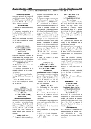 Boletín Oficial Nº 19.233                                                                 Miércoles 19 de Mayo de 2010
                     2010 - AÑO DEL BICENTENARIO DE LA REVOLUCION DE M AYO

       Convocatoria Asamblea                  refrendar el acta juntamente con el                  ASOCIACION MUTUAL
Convócase a reunión del Consejo de            Presidente y Secretario.                                   "SAN JORGE"
Administración para el 22 de Mayo a           2º - Razones por la que se convoca esta             SANTIAGO DEL ESTERO
las 18,30 hs., en el domicilio de calle       asamblea después de vencido su plazo                       Convocatoria a
Echeverría Nº 49 - Bº Mosconi, a              legal, conforme al Art. 30º del Estatuto.       Asamblea General Extraordinaria
efectos de tratar el siguiente:               3º - Consideración de la Memoria,              El Consejo Directivo de la Asociación
         ORDEN DEL DIA:                       Balance General, Inventario, Cuenta de         Mutual "San Jorge" convoca a sus
1º - Designación de dos miembros para         Gastos y Recursos, Proyecto de                 asociados a Asamblea General
firmar el acta.                               Distribución de Excedentes, e Informe          Extraordinaria para el día 19 de junio
2º - Lectura y consideración de los           de la Junta Fiscalizadora del Ejercicio        de 2010 a las 18: 00 hs. en la sede de la
Estados Contables al 31/12/2009.              cerrado al 31 de Diciembre del 2009.           Mutual sita en calle Jujuy Nº 144 de
Santiago del Estero, 18 de mayo del           NOTA: El quórum será de la mitad               esta ciudad, para considerar el
2010.-                                        más uno de los asociados con derecho a         siguiente:
MARCELA LEDESMA - Presidente                  participar, en caso de no alcanzar ese                   ORDEN DEL DIA:
Nº 208.684 - e. 19 mayo - v. 19 mayo          número a la hora fijada la misma podrá         1).- Elección de dos asociados para
- p. 50 - $ 15,00.-                           sesionar válidamente 30 minutos                firmar el acta juntamente con el
                                              después con los socios presentes, cuyo         presidente y la Secretaria.
        ASOCIACION CIVIL                      número no podrá ser menor que de los           2).- Autorización para la compra de un
     "NUEVO HORIZONTE" '                      miembros del órgano Directivo y                inmueble ubicado sobre calle Jujuy
     SANTIAGO DEL ESTERO                      órgano de Fiscalización.                       entre Avda. Belgrano y calle Leandro
            Convocatoria a                    C.P. WALTER R. DIAZ - Presidente               N. Além de esta ciudad, conforme lo
        Asamblea Ordinaria                    OSCAR ALEJANDRO DESERTI -                      dispuesto por el Art. 33 del Estatuto
Convócase a Asamblea Ordinaria de             Secretario                                     Social.
socios para el 22 de Mayo a las 20 hs.,       Nº 208.673 - e. 19 mayo - v. 20 mayo           Nota: La Asamblea sesionará
en el domicilio de la Sra. Aidé Ledesma       - p. 140 - $ 30,00.-                           válidamente treinta minutos después de
de Soria, a efectos de tratar el siguiente:                                                  vencido el plazo de la convocatoria, con
          ORDEN DEL DIA:                                ASOCIACION DE                        el número de asociados presentes. (Art.
1º - Designación de dos socios para                  FOMENTO VECINAL                         39 Estatuto Social).
firmar el acta de asamblea.                      "GENTE EN MOVIMIENTO"                       Santiago del Estero, 18 de mayo de
2º - Lectura y consideración de los               SANTIAGO DEL ESTERO                        2010.-
Estados Contables al 31/12/2008 y                         Convocatoria a                     JUAN A LEGUIZAMON - Presidente
31/12/2009.-                                  Asamblea Anual General Ordinaria               JULIA IBÁÑEZ DE URTUBEY -
3º - Elección de nuevas autoridades.          Convócase a los Asociados a Asamblea           Secretaria
Santiago del Estero, 18 de mayo del           General Ordinaria a celebrarse el día 3        Nº 208.677 - e. 19 mayo - v. 20 mayo
2010.-                                        de Junio del 2010 a las 19:00 horas con        - p. 70 - $ 15,00.-
AIDE L. DE SORIA - Presidenta                 1 hora de tolerancia en calle los
Nº 208.683 - e. 19 mayo - v. 19 mayo          Caminantes s/nº del Bº General Paz                     COOPERATIVA DE
- p. 40 - $ 15,00.-                           para tratar el siguiente:                                AGUA POTABLE
                                                       ORDEN DEL DIA:                                POZO HONDO LTDA
               A.M.O.C.                       1º.- Designación de dos socios                     Pozo Hondo - Dpto. Jiménez -
    ASOCIACION MUTUAL DE                      presentes para firmar el acta de la                 SANTIAGO DEL ESTERO
  ORGANISMOS DE CONTROL                       asamblea.                                             Convocatoria Asamblea
          "J. F. IBARRA"                      2º.- Lectura, Modificación o                              General Ordinaria
     SANTIAGO DEL ESTERO                      Aprobación de la Memoria, Balance              El Consejo de Administración de
           Convocatoria a                     General, Cuenta de Gastos y Recursos           Cooperativa de Agua Potable Pozo
    Asamblea General Ordinaria                e Inventario.                                  Hondo Ltda. invita a la Asamblea
El Consejo Directivo convoca a todos          3º.- Lectura del revaluó contable de           General Ordinaria, para el día 23 del
sus asociados a la Asamblea General           bienes muebles e inmuebles al día 31 de        Cte. a hs. 20:00, en Agencia de
Ordinaria para el día 20 de junio de          diciembre del 2010.                            Desarrollo Regional, la misma se
2010, a las 12,00 horas en el local sito      4º.- Tratamiento de la situación de            tratará el siguiente:
en calle Andes 731 de la ciudad de            socios morosos.                                          ORDEN DEL DIA:
Santiago del Estero, Provincia del            Santiago del Estero, 18 de Mayo del            1).- Consideración y aprobación de la
mismo nombre para considerar lo               2010.-                                         memoria y balance del ejercicio 2009.
siguiente:                                    Dr. HUGO A. FERAUD - Presidente                2).- Designación de 2 (dos)
         ORDEN DEL DIA:                       Nº 208.674 - e. 19 mayo - v. 21 mayo           asambleístas para refrendar el acta de
1º - Designación de dos asociados para        - p. 75 - $ 22,50.-                            asamblea.



                                                                23
 