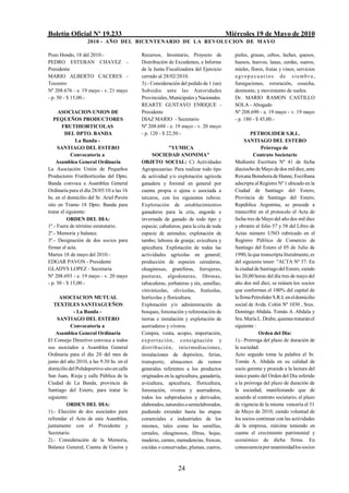 Boletín Oficial Nº 19.233                                                              Miércoles 19 de Mayo de 2010
                    2010 - AÑO DEL BICENTENARIO DE LA REVOLUCION DE M AYO

Pozo Hondo, 18 del 2010.-                   Recursos, Inventario, Proyecto de             pieles, grasas, cebos, leches, quesos,
PEDRO ESTEBAN CHAVEZ -                      Distribución de Excedentes, e Informe         huesos, huevos, lanas, cerdas, sueros,
Presidente                                  de la Junta Fiscalizadora del Ejercicio       mieles, flores, frutas y vinos; servicios
MARIO ALBERTO CACERES -                     cerrado al 28/02/2010.                        a gr op ecuarios de siemb r a ,
Tesorero                                    3).- Consideración del pedido de 1 (un)       fumigaciones, roturación, cosecha,
Nº 208.676 - e. 19 mayo - v. 21 mayo        Subsidio ante las Autoridades                 desmonte, y movimiento de suelos.
- p. 50 - $ 15,00.-                         Provinciales, Municipales y Nacionales.       Dr. MARIO RAMON CASTILLO
                                            REARTE GUSTAVO ENRIQUE -                      SOLA - Abogado
     ASOCIACION UNION DE                    Presidente                                    Nº 208.690 - e. 19 mayo - v. 19 mayo
   PEQUEÑOS PRODUCTORES                     DIAZ MARIO - Secretario                       - p. 180 - $ 45,00.-
       FRUTIHORTICOLAS                      Nº 208.688 - e. 19 mayo - v. 20 mayo
         DEL DPTO. BANDA                    - p. 120 - $ 22,50.-                                  PETROLIDER S.R.L.
               La Banda -                                                                       SANTIAGO DEL ESTERO
     SANTIAGO DEL ESTERO                                   "YUMICA                                     Prórroga de
             Convocatoria a                       SOCIEDAD ANONIMA"                                 Contrato Societario
    Asamblea General Ordinaria              OBJETO SOCIAL: C) Actividades                 Mediante Escritura Nº 41 de fecha
La Asociación Unión de Pequeños             Agropecuarias: Para realizar todo tipo        dieciocho de Mayo de dos mil diez, ante
Productores Frutihortícolas del Dpto.       de actividad y/o explotación agrícola         Roxana Bonahora de Hanne, Escribana
Banda convoca a Asamblea General            ganadera y forestal en general por            adscripta al Registro Nº 1 ubicado en la
Ordinaria para el día 28/05/10 a las 16     cuenta propia o ajena o asociada a            Ciudad de Santiago del Estero,
hs. en el domicilio del Sr. Ariel Pavón     terceros, con los siguientes rubros:          Provincia de Santiago del Estero,
sito en Tramo 18 Dpto. Banda para           Explotación de establecimientos               República Argentina, se procede a
tratar el siguiente:                        ganaderos para la cría, engorde e             transcribir en el protocolo el Acta de
          ORDEN DEL DIA:                    invernada de ganado de todo tipo y            fecha tres de Mayo del año dos mil diez
1º.- Fuera de término estatutario.          especie; cabañeros, para la cría de toda      y obrante al folio 57 y 58 del Libro de
2º.- Memoria y balance.                     especie de animales; explotación de           Actas número UNO rubricado en el
3º.- Designación de dos socios para         tambo; labores de granja; avicultura y        Registro Público de Comercio de
firmar el acta.                             apicultura. Explotación de todas las          Santiago del Estero el 05 de Julio de
Martes 18 de mayo del 2010.-                actividades agrícolas en general;             1990, la que transcripta literalmente, es
EDGAR PAVON - Presidente                    producción de especies cerealeras,            del siguiente tenor: "ACTA Nº 37: En
GLADYS LOPEZ - Secretaria                   oleaginosas, graníferas, forrajeras,          la ciudad de Santiago del Estero, siendo
Nº 208.693 - e. 19 mayo - v. 20 mayo        pasturas, algodoneras, fibrosas,              las 20,00 horas del día tres de mayo del
- p. 50 - $ 15,00.-                         tabacaleras, yerbateras y tés, semillas;      año dos mil diez, se reúnen los socios
                                            vitivinícolas, olivícolas, frutícolas,        que conforman el 100% del capital de
      ASOCIACION MUTUAL                     hortícolas y floricultura.                    la firma Petrolíder S.R.L en el domicilio
   TEXTILES SANTIAGUEÑOS                    Explotación y/o administración de             social de Avda. Colón Nº 1030 , Sres.
            - La Banda -                    bosques, forestación y reforestación de       Domingo Abdala. Tomás A. Abdala y
     SANTIAGO DEL ESTERO                    tierras e instalación y explotación de        Sra. María L. Drube, quienes tratarán el
           Convocatoria a                   aserraderos y viveros.                        siguiente :
    Asamblea General Ordinaria              Compra, venta, acopio, importación,                       Orden del Día:
El Consejo Directivo convoca a todos        ex p ort a c ió n, cons igna ción y           1).- Prórroga del plazo de duración de
sus asociados a Asamblea General            distribución, intermediaciones,               la sociedad.
Ordinaria para el día 20 del mes de         instalaciones de depósitos, ferias,           Acto seguido toma la palabra el Sr.
junio del año 2010, a las 9:30 hs. en el    transporte, almacenes de ramos                Tomás A. Abdala en su calidad de
domicilio del Polideportivo sito en calle   generales referentes a los productos          socio gerente y procede a la lectura del
San Juan, Rioja y calle Pública de la       originados en la agricultura, ganadería,      único punto del Orden del Día referido
Ciudad de La Banda, provincia de            avicultura, apicultura, floricultura,         a la prórroga del plazo de duración de
Santiago del Estero, para tratar lo         forestación, viveros y aserraderos,           la sociedad, manifestando que de
siguiente:                                  todos los subproductos y derivados,           acuerdo al contrato societario, el plazo
         ORDEN DEL DIA:                     elaborados, naturales o semielaborados,       de vigencia de la misma vencería el 31
1).- Elección de dos asociados para         pudiendo extender hasta las etapas            de Mayo de 2010, siendo voluntad de
refrendar el Acta de esta Asamblea,         comerciales e industriales de los             los socios continuar con las actividades
juntamente con el Presidente y              mismos, tales como las semillas,              de la empresa, máxime teniendo en
Secretario.                                 cereales, oleaginosos, fibras, hojas,         cuenta el crecimiento patrimonial y
2).- Consideración de la Memoria,           maderas, carnes, menudencias, frescas,        económico de dicha firma. En
Balance General, Cuenta de Gastos y         cocidas o conservadas, plumas, cueros,        consecuencia por unanimidad los socios



                                                              24
 