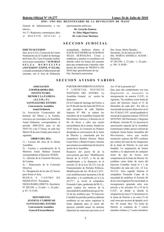 Boletín Oficial Nº 19.277                                                                Lunes 26 de Julio de 2010
                    2010 - AÑO DEL BICENTENARIO DE LA REVOLUCION DE M AYO
General de Administración, a sus             oportunamente archívese.-
efectos.-                                           Dr. Gerardo Zamora
Art. 3º.- Regístrese, comuníquese, dése            Sr. Elías Miguel Suárez
al BO LETIN OFICIAL y                              Dr. Luis César Martínez


                                            SECCION JUDICIAL
EDICTO SUCESION                              acompañada, declárese abierto el           Dra. Ausar, Marta Daniela.-
Juez en lo Civil y Comercial de Cuarta       JUICIO SUCESORIO de ALMARAZ                Secretaría, 26 de Junio de 2010.-
Nominación de la Ciudad de Santiago          SELZA DURVELINA. Cítese y                  Dra. MARTA DANIELA AUSAR -
del Estero, Dr. Curet, Fernando Aníbal,      emplácese a quienes se consideren con      Secretaria.
en los autos caratulados: "ALMARAZ           derecho sobre los bienes del causante      Nº 209.290 - e. 22 julio - v. 26 julio -
SELZA             DURVELINA                  para que comparezcan a hacerlos valer      p. 100 - $ 30,00.-
s/SUCESION". EXPTE. Nº 412.184,              dentro del término de TREINTA (30)
y estando acreditado el fallecimiento del    DIAS bajo apercibimiento de ley.
causante, con el Acta de Defunción           Fdo. Secretaria autorizante.

                                    SECCION AVISOS VARIOS
           ASOCIACION                        PARTIDO MOVIMIENTO JUSTICIA                Art. 67 de la presente ley".
       COOPERADORA DEL                       Y LIB ER TAD, DIS T R IT O                 Que, para dar cumplimiento con esta
          INSTITUTO DEL                      SANTIAGO DEL ESTERO. La                    disposició n es neces ario la
      MENOR Y LA FAMILIA                     Asamblea General en sesión ha              incorporación en nuestra C.O.P., lo
            (A.C.I.M. y F.)                  dispuesto:                                 siguiente: "Se establece como fecha de
     SANTIAGO DEL ESTERO                     En la Ciudad de Santiago del Estero, a     cierre del Ejercicio Anual el 31 de
       Convocatoria Asamblea                 los 28 día del mes de Junio del 2010, en   Diciembre de cada año". Por ello se
           Anual Ordinaria                   sede partidaria de calle Hipólito          recomienda incorporar dicho texto en el
La Asociación Cooperadora del                Irigoyen Nº 496, se reúnen los             Art. 92 de la C.O.P., actual quedando el
Instituto del Menor y la Familia,            miembros de la Asamblea General del        mismo de la siguiente manera: TITULO
convoca a sus Asociados a la Asamblea        Movimiento Justicia y Libertad con el      NOVENO: Del Patrimonio y Régimen
Anual Ordinaria, correspondiente al          fin de llevar a cabo una sesión            de Bienes. Artículo 92. Es necesaria la
período 2009-2010, para el día               extraordinaria de la misma. Siendo las     autorización especial de la Asamblea
30/07/10, a las 17 horas, en calle San       18:05 horas, la Comisión de Poderes        General para vender, gravar o afectar de
Martín 96 de esta Ciudad, para tratar el     designada en convocatoria de la Junta      cualquier forma bienes inmuebles del
siguiente:                                   de Distrito y, constituida por los         Movimiento, salvo que medie
         ORDEN DEL DIA:                      compañeros Ramón Herrera, María            resolución expresa del 80% (ochenta
1) - Lectura del Acta de la última           Laura Pérez y Rafael Ovejero, informa      por ciento) del total de los integrantes
Asamblea.                                    que estamos en condiciones de iniciar la   de la Junta de Distrito, lo cual será
2) - Lectura y consideración de la           sesión de la Asamblea.                     fundado. La enajenación de bienes
Memoria Anual. Balance General               Respecto del punto 1) de la                muebles y la adquisición de cualquier
correspondiente al Ejercicio XXXIX.          convocatoria que dice: "Modificación       título de tipo de bienes será
3) - Informe de la Comisión Revisora         Parcial de la C.O.P., a fin de dar         competencia de la Junta de Distrito. Se
de Cuentas.                                  cumplimiento a lo dispuesto en el          establece como fecha de cierre del
4) - Renovación de la Comisión               artículo 22 de la Ley 26.215, Ley de       Ejercicio Contable Anual el 3 1 de
Directiva.                                   Financiamiento de Partidos Políticos,      Diciembre de cada año (Art. 22 Ley
5) - Designación de los dos (2) Socios       Modificación del Art. 48 de la C.O.P.,     26.215). Acto seguido informa el
para firmar el Acta.                         y las modificaciones necesarias a fin de   compañero Fernando Copte de la
MARIA E. CAST RO DE                          adecuarlas a lo establecido en la Ley      necesidad de modificar el Artículo 48
PIZZOLITTO - Presidenta.                     26.571", se invita al compañero            de la Carta Orgánica Provincial dada la
NILDA ISABEL ORIETA - Secretaria.            Fernando Copte, apoderado del M.J.L.,      incongruencia generada entre este
Nº 209.298 - e. 23 julio - v. 26 julio -     quien explica los motivos de la            artículo y los artículos 54 y 55 de la
p. 65 - $ 15,00.-                            necesidad de la modificación que el Art.   C.O.P., en donde se detalla la
                                             22 de ley establece que: "El Ejercicio     integración de once (11) Secretarios en
         MOVIMIENTO                          Contable los partidos políticos deberán    la Junta de Distrito y no siete (7) tal
     JUSTICIA Y LIBERTAD                     establecer en sus cartas orgánicas la      cual versa por un error de tipeado, en el
    SANTIAGO DEL ESTERO                      fecha adoptada para el cierre del          Art. 48 actual, dice: "La Junta de
      Convocatoria Asamblea                  ejercicio contable anual. Su omisión       Distrito se compone de 7 (siete)
      General Extraordinaria                 importará las sanciones previstas en el    miembro titulares y 7 (siete) miembros


                                                                7
 