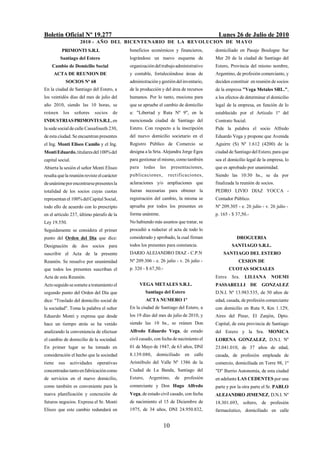 Boletín Oficial Nº 19.277                                                                   Lunes 26 de Julio de 2010
                     2010 - AÑO DEL BICENTENARIO DE LA REVOLUCION DE M AYO
          PRIMONTI S.R.L                     beneficios económicos y financieros,          domiciliado en Pasaje Boulogne Sur
         Santiago del Estero                 lográndose un nuevo esquema de                Mer 20 de la ciudad de Santiago del
    Cambio de Domicilio Social               organización del trabajo administrativo       Estero, Provincia del mismo nombre,
     ACTA DE REUNION DE                      y contable, fortaleciéndose áreas de          Argentino, de profesión comerciante, y
            SOCIOS Nº 68                     administración y gestión del inventario,      deciden constituir en reunión de socios
En la ciudad de Santiago del Estero, a       de la producción y del área de recursos       de la empresa "Vega Metales SRL.",
los veintidós días del mes de julio del      humanos. Por lo tanto, mociona para           a los efectos de determinar el domicilio
año 2010, siendo las 10 horas, se            que se apruebe el cambio de domicilio         legal de la empresa, en función de lo
reúnen    los     señores     socios   de    a: "Libertad y Ruta Nº 9", en la              establecido por el Artículo 1º del
INDUSTRIAS PRIMONTI S.R.L, en                mencionada ciudad de Santiago del             Contrato Social.
la sede social de calle Cassafousth 230,     Estero. Con respecto a la inscripción         Pide la palabra el socio Alfredo
de esta ciudad. Se encuentran presentes      del nuevo domicilio societario en el          Eduardo Vega y propone que Avenida
el Ing. Monti Eliseo Camilo y el Ing.        Registro Público de Comercio se               Aguirre (S) Nº 1.612 (4200) de la
Monti Eduardo, titulares del 100% del        designa a la Srta. Alejandra Jorge Egea       ciudad de Santiago del Estero, para que
capital social.                              para gestionar el mismo, como también         sea el domicilio legal de la empresa, lo
Abierta la sesión el señor Monti Eliseo      para      todas    las    presentaciones,     que es aprobado por unanimidad.
resalta que la reunión reviste el carácter   p ublica ciones ,        rectifica ciones ,   Siendo las 10:30 hs., se da por
de unánime por encontrarse presentes la      aclaraciones y/o ampliaciones que             finalizada la reunión de socios.
totalidad de los socios cuyas cuotas         fueran necesarias para obtener la             PEDRO LIVIO DIAZ YOCCA -
representan el 100% del Capital Social,      registración del cambio, la misma se          Contador Público.
todo ello de acuerdo con lo prescripto       aprueba por todos los presentes en            Nº 209.305 - e. 26 julio - v. 26 julio -
en el artículo 237, último párrafo de la     forma unánime.                                p. 165 - $ 37,50.-
Ley 19.550.                                  No habiendo más asuntos que tratar, se
Seguidamente se considera el primer          procedió a redactar el acta de todo lo
punto del Orden del Día que dice:            considerado y aprobado, la cual firman                   DROGUERIA
Designación de dos socios para               todos los presentes para constancia.                  SANTIAGO S.R.L.
suscribir el Acta de la presente             DARIO ALEJANDRO DIAZ - C.P.N                      SANTIAGO DEL ESTERO
Reunión. Se resuelve por unanimidad          Nº 209.306 - e. 26 julio - v. 26 julio -                  CESION DE
que todos los presentes suscriban el         p. 320 - $ 67,50.-                                    CUOTAS SOCIALES
Acta de esta Reunión.                                                                      Entre   Sra.    LILIANA       NOEMI
Acto seguido se somete a tratamiento el             VEGA METALES S.R.L.                    PASSARELLI DE GONZALEZ
segundo punto del Orden del Día que                    Santiago del Estero                 D.N.I. Nº 13.983.535, de 50 años de
dice: "Traslado del domicilio social de                ACTA NUMERO 1º                      edad, casada, de profesión comerciante
la sociedad". Toma la palabra el señor       En la ciudad de Santiago del Estero, a        con domicilio en Ruta 9, Km 1.129,
Eduardo Monti y expresa que desde            los 19 días del mes de julio de 2010, y       Aires del Pinar, El Zanjón, Dpto.
hace un tiempo atrás se ha venido            siendo las 10 hs., se reúnen Don              Capital, de esta provincia de Santiago
analizando la conveniencia de efectuar       Alfredo Eduardo Vega, de estado               del Estero y la Sra. MONICA
el cambio de domicilio de la sociedad.       civil casado, con fecha de nacimiento el      LORENA GONZALEZ, D.N.I. Nº
En primer lugar se ha tomado en              01 de Mayo de 1947, de 63 años, DNI           23.041.010, de 37 años de edad,
consideración el hecho que la sociedad       8.139.080,        domiciliado    en   calle   casada, de profesión empleada de
tiene sus       actividades    operativas    Aristóbulo del Valle Nº 1386 de la            comercio, domiciliada en Torre 98, 1º
concentradas tanto en fabricación como       Ciudad de La Banda, Santiago del              "D" Barrio Autonomía, de esta ciudad
de servicios en el nuevo domicilio,          Estero,     Argentino,      de profesión      en adelante LAS CEDENTES por una
como también es conveniente para la          comerciante y Don Hugo Alfredo                parte y por la otra parte el Sr. PABLO
nueva planificación y concreción de          Vega, de estado civil casado, con fecha       ALEJANDRO JIMENEZ, D.N.I. Nº
futuros negocios. Expresa el Sr. Monti       de nacimiento el 15 de Diciembre de           18.301.693, soltero, de profesión
Eliseo que este cambio redundará en          1975, de 34 años, DNI 24.950.832,             farmacéutico, domiciliado en calle


                                                                  10
 