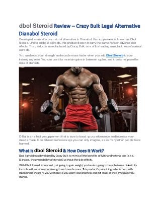 dbol Steroid Review – Crazy Bulk Legal Alternative
Dianabol Steroid
Developed as an effective natural alternative to Dianabol, this supplement is known as Dbol
Steroid. Unlike anabolic steroids, this product does not carry the same risks or adverse side
effects. The product is manufactured by Crazy Bulk, one of the leading manufacturers of natural
steroids.
You can boost your strength and muscle mass faster when you add Dbol Steroid to your
training regimen. You can use it to maintain gains in between cycles, and it does not pose the
risks of steroids.
D-Bal is an effective supplement that is sure to boost your performance and increase your
muscle mass. Dbol Steroid works in ways you can only imagine, as so many other people have
learned.
What is dbol Steroid & How Does it Work?
Dbol Steroid was developed by Crazy Bulk to mimic all the benefits of Methandrostenolone (a.k.a.
Dianabol, the granddaddy of steroids) without the side effects.
With Dbol Steroid, you aren't just going to gain weight, you're also going to be able to maintain it. Its
formula will enhance your strength and muscle mass. This product's potent ingredients help with
maintaining the gains you've made so you won't lose progress and get stuck at the same place you
started.
 