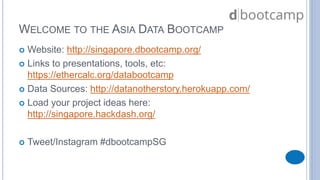 WELCOME TO THE ASIA DATA BOOTCAMP 
 Website: http://singapore.dbootcamp.org/ 
 Links to presentations, tools, etc: 
https://ethercalc.org/databootcamp 
 Data Sources: http://datanotherstory.herokuapp.com/ 
 Load your project ideas here: 
http://singapore.hackdash.org/ 
 Tweet/Instagram #dbootcampSG 
 