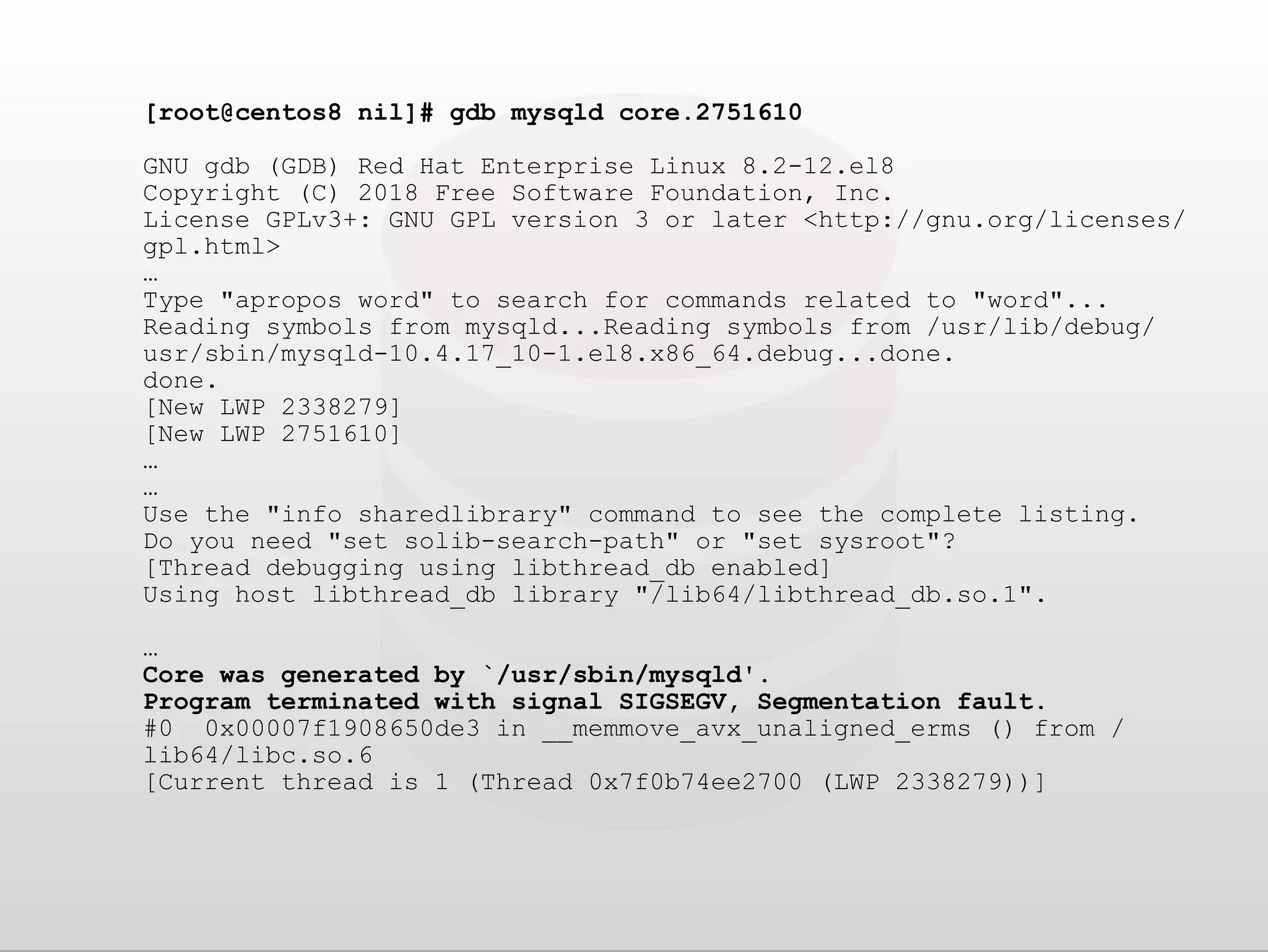 [root@centos8 nil]# gdb mysqld core.2751610 GNU gdb (GDB) Red Hat Enterprise Linux 8.2-12.el8 Copyright (C) 2018 Free Software Foundation, Inc. License GPLv3+: GNU GPL version 3 or later <http://gnu.org/licenses/ gpl.html> … Type "apropos word" to search for commands related to "word"... Reading symbols from mysqld...Reading symbols from /usr/lib/debug/ usr/sbin/mysqld-10.4.17_10-1.el8.x86_64.debug...done. done. [New LWP 2338279] [New LWP 2751610] … … Use the "info sharedlibrary" command to see the complete listing. Do you need "set solib-search-path" or "set sysroot"? [Thread debugging using libthread_db enabled] Using host libthread_db library "/lib64/libthread_db.so.1". … Core was generated by `/usr/sbin/mysqld'. Program terminated with signal SIGSEGV, Segmentation fault. #0 0x00007f1908650de3 in __memmove_avx_unaligned_erms () from / lib64/libc.so.6 [Current thread is 1 (Thread 0x7f0b74ee2700 (LWP 2338279))] 