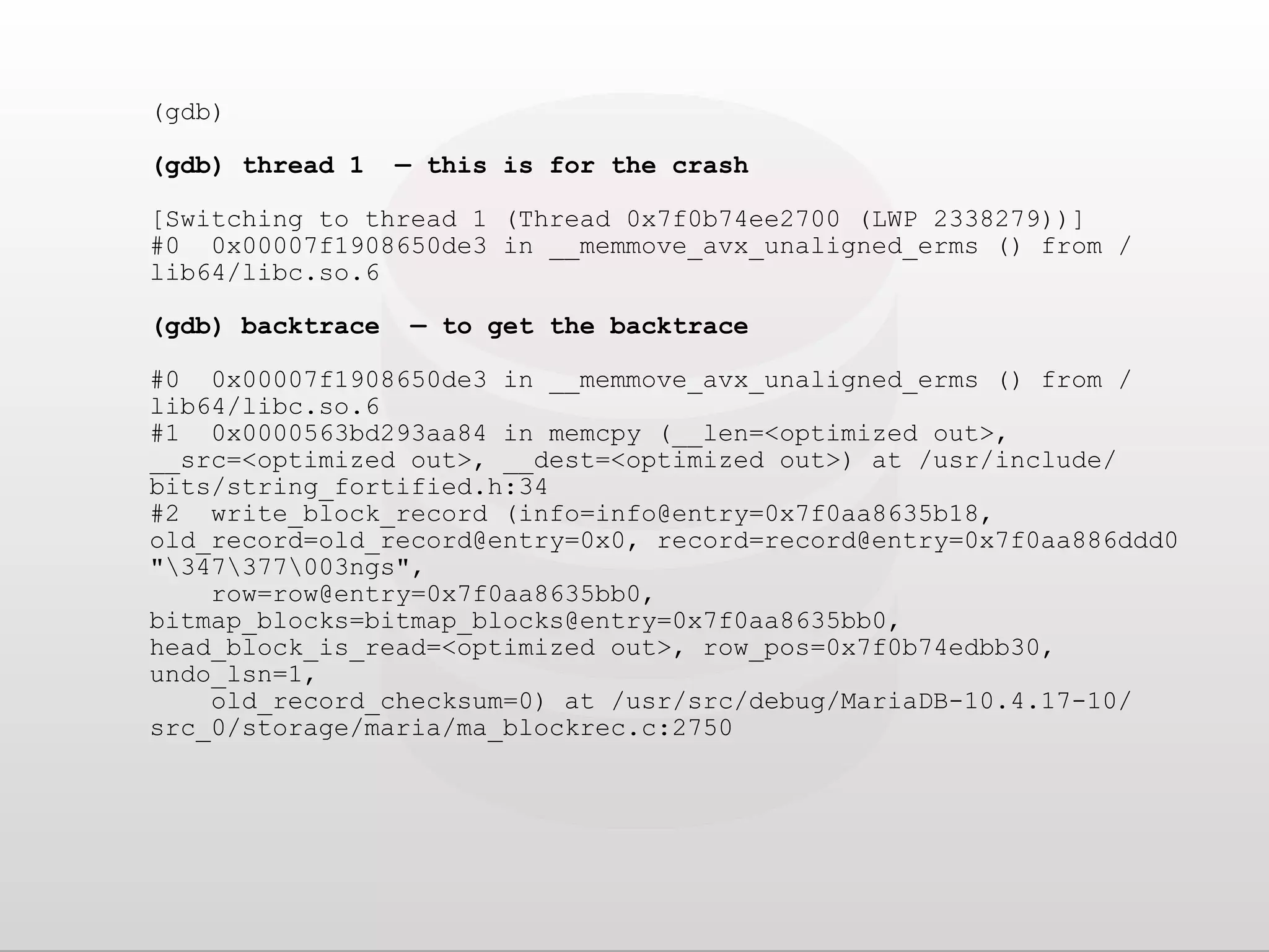 (gdb) (gdb) thread 1 — this is for the crash [Switching to thread 1 (Thread 0x7f0b74ee2700 (LWP 2338279))] #0 0x00007f1908650de3 in __memmove_avx_unaligned_erms () from / lib64/libc.so.6 (gdb) backtrace — to get the backtrace #0 0x00007f1908650de3 in __memmove_avx_unaligned_erms () from / lib64/libc.so.6 #1 0x0000563bd293aa84 in memcpy (__len=<optimized out>, __src=<optimized out>, __dest=<optimized out>) at /usr/include/ bits/string_fortified.h:34 #2 write_block_record (info=info@entry=0x7f0aa8635b18, old_record=old_record@entry=0x0, record=record@entry=0x7f0aa886ddd0 "347377003ngs", row=row@entry=0x7f0aa8635bb0, bitmap_blocks=bitmap_blocks@entry=0x7f0aa8635bb0, head_block_is_read=<optimized out>, row_pos=0x7f0b74edbb30, undo_lsn=1, old_record_checksum=0) at /usr/src/debug/MariaDB-10.4.17-10/ src_0/storage/maria/ma_blockrec.c:2750 