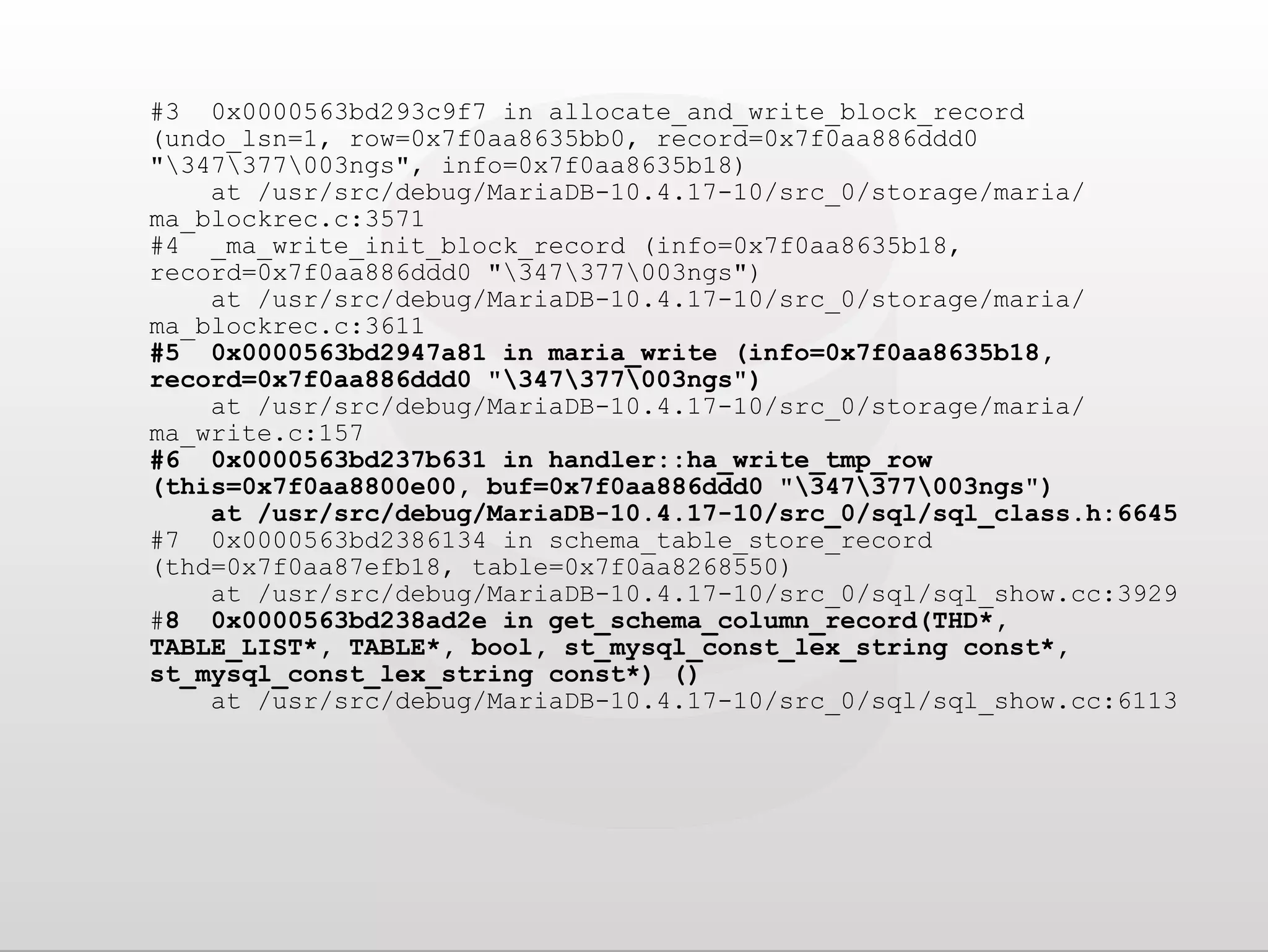 #3 0x0000563bd293c9f7 in allocate_and_write_block_record (undo_lsn=1, row=0x7f0aa8635bb0, record=0x7f0aa886ddd0 "347377003ngs", info=0x7f0aa8635b18) at /usr/src/debug/MariaDB-10.4.17-10/src_0/storage/maria/ ma_blockrec.c:3571 #4 _ma_write_init_block_record (info=0x7f0aa8635b18, record=0x7f0aa886ddd0 "347377003ngs") at /usr/src/debug/MariaDB-10.4.17-10/src_0/storage/maria/ ma_blockrec.c:3611 #5 0x0000563bd2947a81 in maria_write (info=0x7f0aa8635b18, record=0x7f0aa886ddd0 "347377003ngs") at /usr/src/debug/MariaDB-10.4.17-10/src_0/storage/maria/ ma_write.c:157 #6 0x0000563bd237b631 in handler::ha_write_tmp_row (this=0x7f0aa8800e00, buf=0x7f0aa886ddd0 "347377003ngs") at /usr/src/debug/MariaDB-10.4.17-10/src_0/sql/sql_class.h:6645 #7 0x0000563bd2386134 in schema_table_store_record (thd=0x7f0aa87efb18, table=0x7f0aa8268550) at /usr/src/debug/MariaDB-10.4.17-10/src_0/sql/sql_show.cc:3929 #8 0x0000563bd238ad2e in get_schema_column_record(THD*, TABLE_LIST*, TABLE*, bool, st_mysql_const_lex_string const*, st_mysql_const_lex_string const*) () at /usr/src/debug/MariaDB-10.4.17-10/src_0/sql/sql_show.cc:6113 