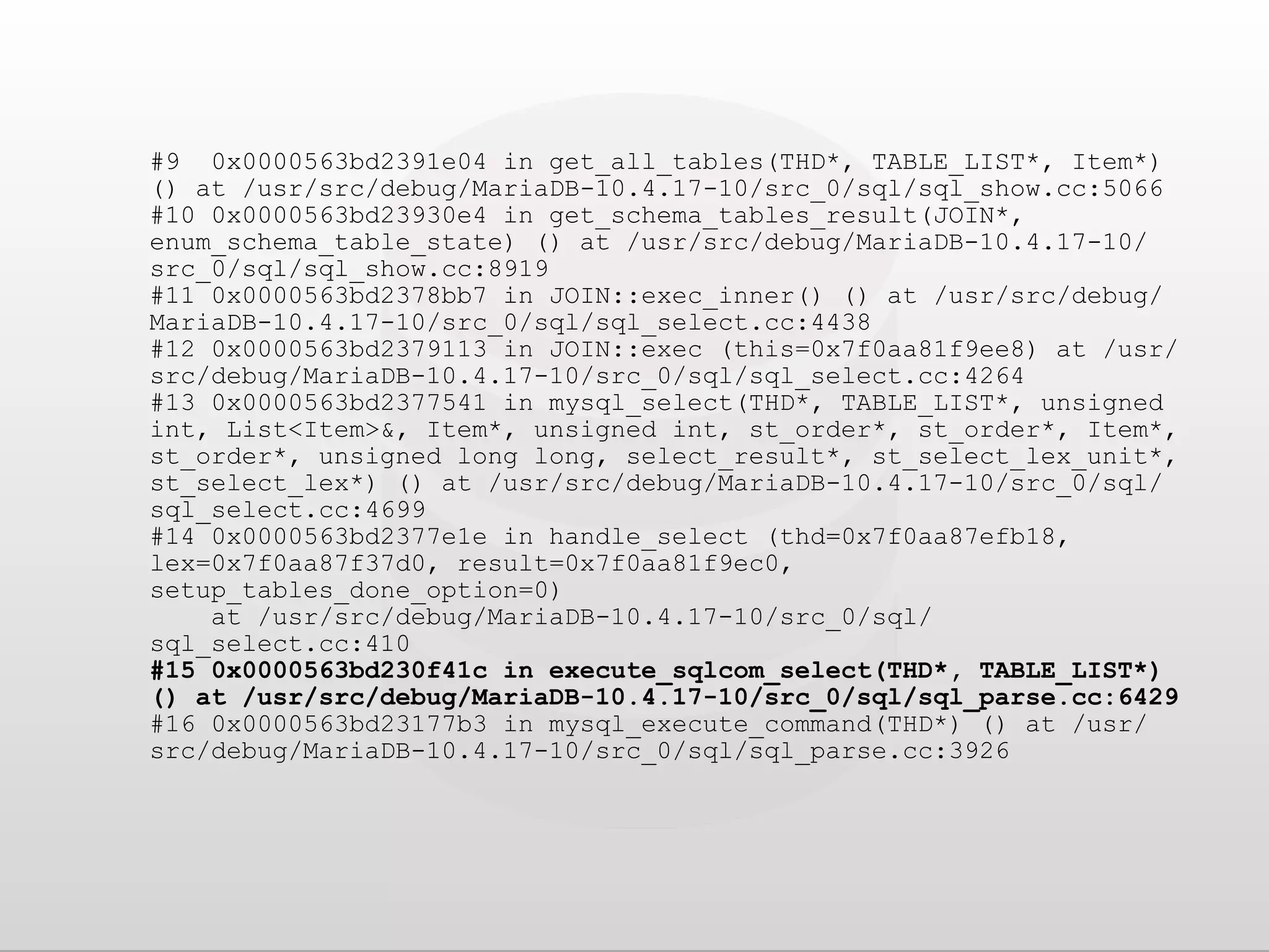 #9 0x0000563bd2391e04 in get_all_tables(THD*, TABLE_LIST*, Item*) () at /usr/src/debug/MariaDB-10.4.17-10/src_0/sql/sql_show.cc:5066 #10 0x0000563bd23930e4 in get_schema_tables_result(JOIN*, enum_schema_table_state) () at /usr/src/debug/MariaDB-10.4.17-10/ src_0/sql/sql_show.cc:8919 #11 0x0000563bd2378bb7 in JOIN::exec_inner() () at /usr/src/debug/ MariaDB-10.4.17-10/src_0/sql/sql_select.cc:4438 #12 0x0000563bd2379113 in JOIN::exec (this=0x7f0aa81f9ee8) at /usr/ src/debug/MariaDB-10.4.17-10/src_0/sql/sql_select.cc:4264 #13 0x0000563bd2377541 in mysql_select(THD*, TABLE_LIST*, unsigned int, List<Item>&, Item*, unsigned int, st_order*, st_order*, Item*, st_order*, unsigned long long, select_result*, st_select_lex_unit*, st_select_lex*) () at /usr/src/debug/MariaDB-10.4.17-10/src_0/sql/ sql_select.cc:4699 #14 0x0000563bd2377e1e in handle_select (thd=0x7f0aa87efb18, lex=0x7f0aa87f37d0, result=0x7f0aa81f9ec0, setup_tables_done_option=0) at /usr/src/debug/MariaDB-10.4.17-10/src_0/sql/ sql_select.cc:410 #15 0x0000563bd230f41c in execute_sqlcom_select(THD*, TABLE_LIST*) () at /usr/src/debug/MariaDB-10.4.17-10/src_0/sql/sql_parse.cc:6429 #16 0x0000563bd23177b3 in mysql_execute_command(THD*) () at /usr/ src/debug/MariaDB-10.4.17-10/src_0/sql/sql_parse.cc:3926 