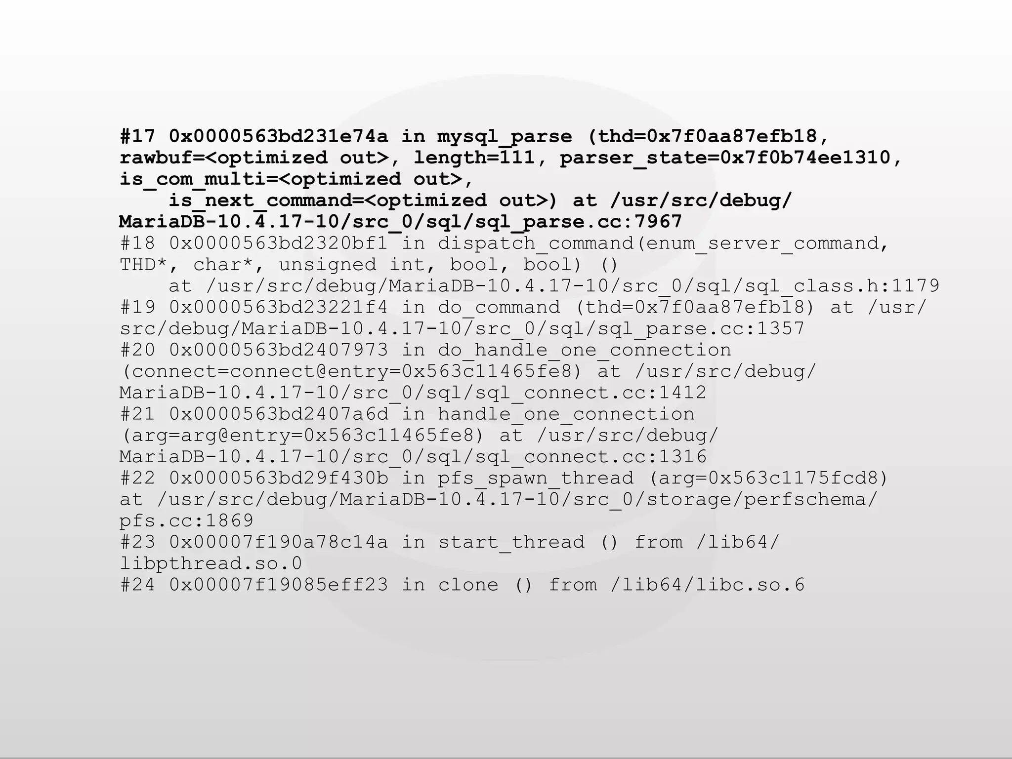 #17 0x0000563bd231e74a in mysql_parse (thd=0x7f0aa87efb18, rawbuf=<optimized out>, length=111, parser_state=0x7f0b74ee1310, is_com_multi=<optimized out>, is_next_command=<optimized out>) at /usr/src/debug/ MariaDB-10.4.17-10/src_0/sql/sql_parse.cc:7967 #18 0x0000563bd2320bf1 in dispatch_command(enum_server_command, THD*, char*, unsigned int, bool, bool) () at /usr/src/debug/MariaDB-10.4.17-10/src_0/sql/sql_class.h:1179 #19 0x0000563bd23221f4 in do_command (thd=0x7f0aa87efb18) at /usr/ src/debug/MariaDB-10.4.17-10/src_0/sql/sql_parse.cc:1357 #20 0x0000563bd2407973 in do_handle_one_connection (connect=connect@entry=0x563c11465fe8) at /usr/src/debug/ MariaDB-10.4.17-10/src_0/sql/sql_connect.cc:1412 #21 0x0000563bd2407a6d in handle_one_connection (arg=arg@entry=0x563c11465fe8) at /usr/src/debug/ MariaDB-10.4.17-10/src_0/sql/sql_connect.cc:1316 #22 0x0000563bd29f430b in pfs_spawn_thread (arg=0x563c1175fcd8) at /usr/src/debug/MariaDB-10.4.17-10/src_0/storage/perfschema/ pfs.cc:1869 #23 0x00007f190a78c14a in start_thread () from /lib64/ libpthread.so.0 #24 0x00007f19085eff23 in clone () from /lib64/libc.so.6 