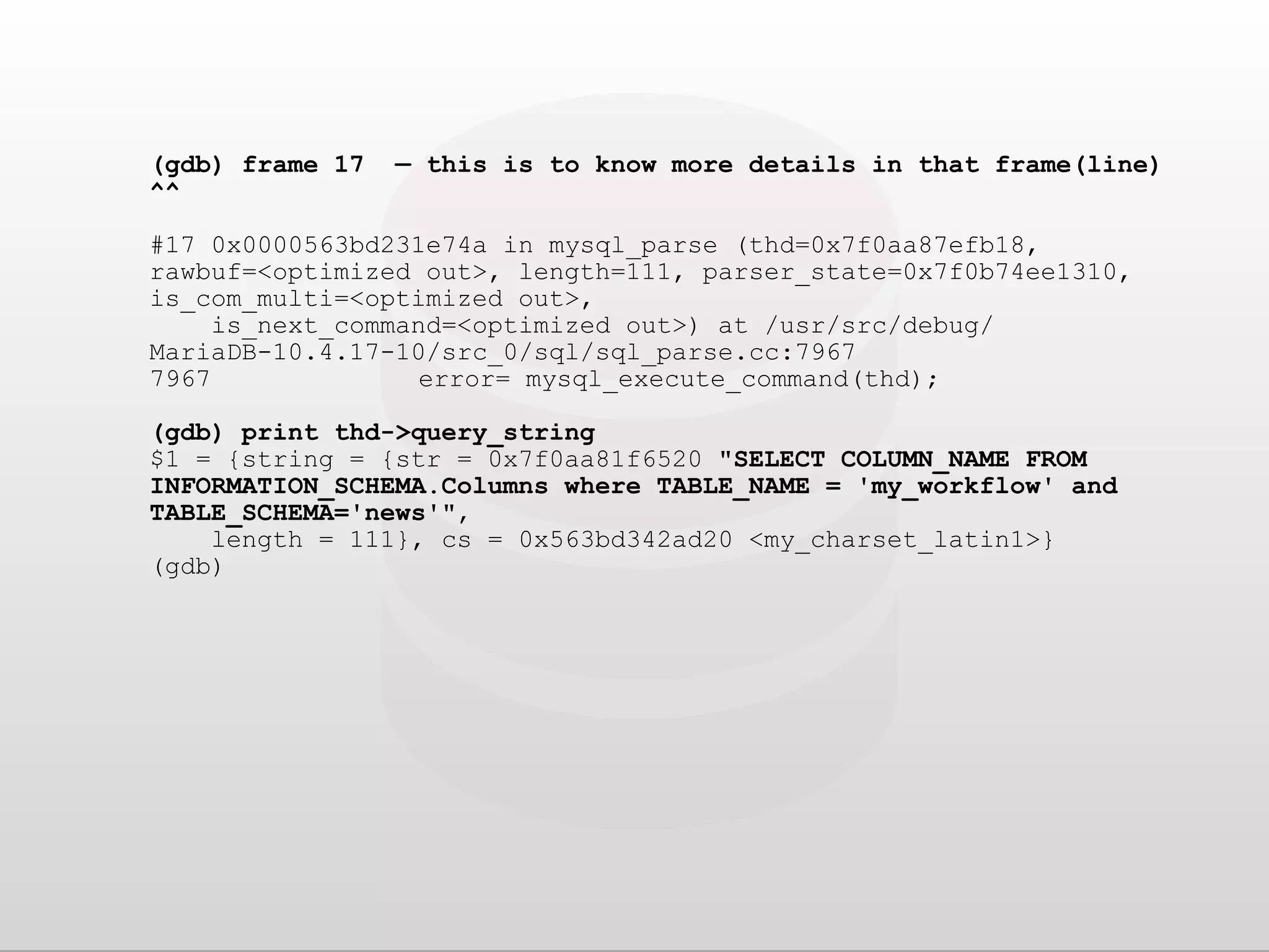 (gdb) frame 17 — this is to know more details in that frame(line) ^^ #17 0x0000563bd231e74a in mysql_parse (thd=0x7f0aa87efb18, rawbuf=<optimized out>, length=111, parser_state=0x7f0b74ee1310, is_com_multi=<optimized out>, is_next_command=<optimized out>) at /usr/src/debug/ MariaDB-10.4.17-10/src_0/sql/sql_parse.cc:7967 7967 error= mysql_execute_command(thd); (gdb) print thd->query_string $1 = {string = {str = 0x7f0aa81f6520 "SELECT COLUMN_NAME FROM INFORMATION_SCHEMA.Columns where TABLE_NAME = 'my_workflow' and TABLE_SCHEMA='news'", length = 111}, cs = 0x563bd342ad20 <my_charset_latin1>} (gdb) 
