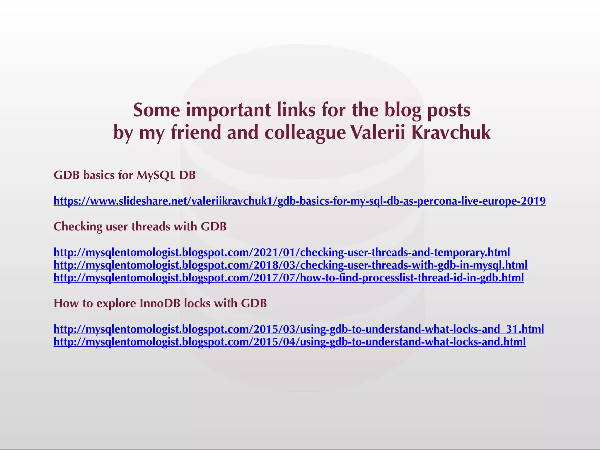 Some important links for the blog posts by my friend and colleague Valerii Kravchuk GDB basics for MySQL DB https://www.slideshare.net/valeriikravchuk1/gdb-basics-for-my-sql-db-as-percona-live-europe-2019 Checking user threads with GDB http://mysqlentomologist.blogspot.com/2021/01/checking-user-threads-and-temporary.html http://mysqlentomologist.blogspot.com/2018/03/checking-user-threads-with-gdb-in-mysql.html http://mysqlentomologist.blogspot.com/2017/07/how-to-find-processlist-thread-id-in-gdb.html How to explore InnoDB locks with GDB http://mysqlentomologist.blogspot.com/2015/03/using-gdb-to-understand-what-locks-and_31.html http://mysqlentomologist.blogspot.com/2015/04/using-gdb-to-understand-what-locks-and.html 