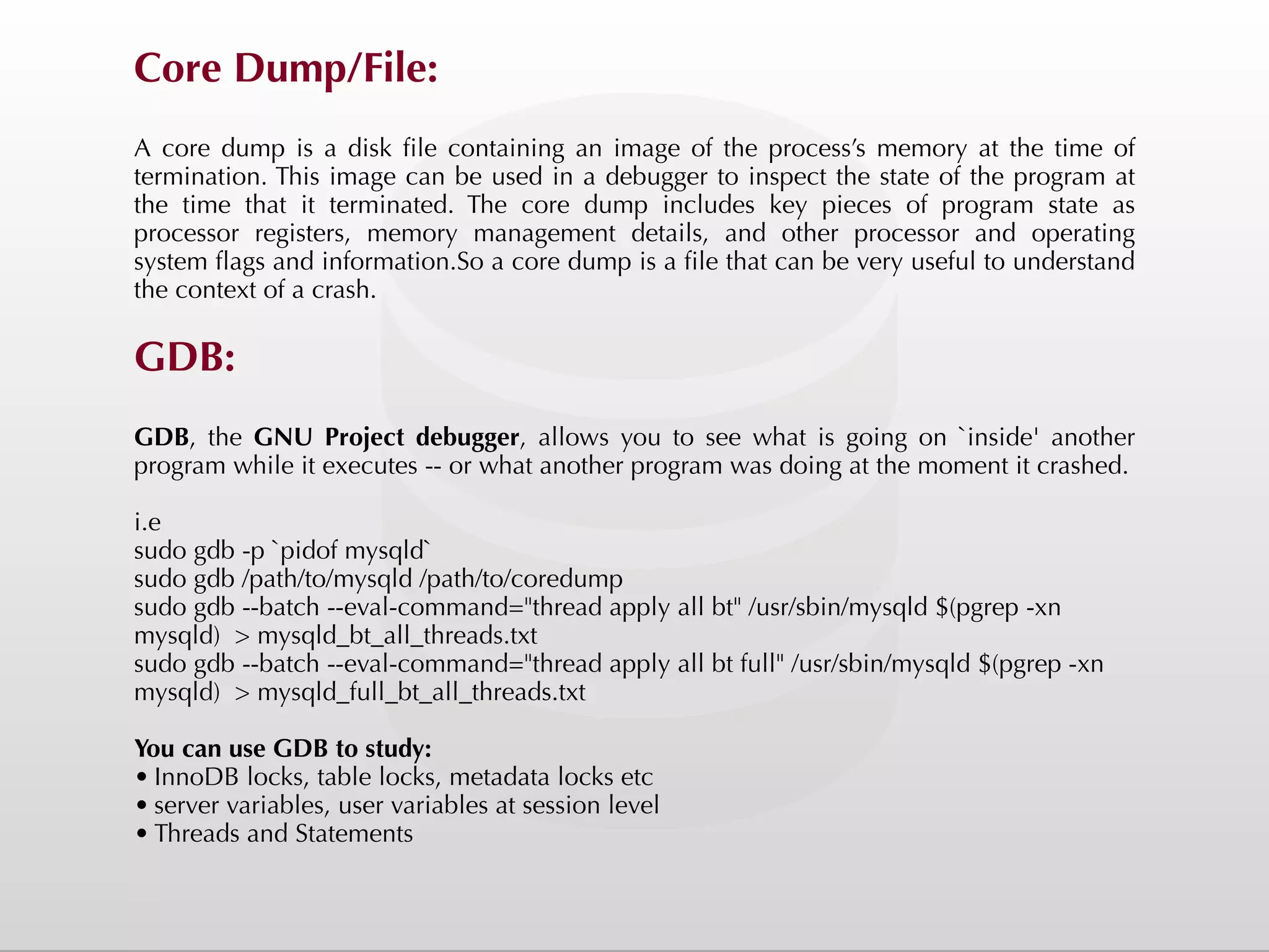 Core Dump/File: A core dump is a disk file containing an image of the process’s memory at the time of termination. This image can be used in a debugger to inspect the state of the program at the time that it terminated. The core dump includes key pieces of program state as processor registers, memory management details, and other processor and operating system flags and information.So a core dump is a file that can be very useful to understand the context of a crash.  GDB: GDB, the GNU Project debugger, allows you to see what is going on `inside' another program while it executes -- or what another program was doing at the moment it crashed. i.e sudo gdb -p `pidof mysqld` sudo gdb /path/to/mysqld /path/to/coredump sudo gdb --batch --eval-command="thread apply all bt" /usr/sbin/mysqld $(pgrep -xn mysqld) > mysqld_bt_all_threads.txt sudo gdb --batch --eval-command="thread apply all bt full" /usr/sbin/mysqld $(pgrep -xn mysqld) > mysqld_full_bt_all_threads.txt You can use GDB to study: • InnoDB locks, table locks, metadata locks etc • server variables, user variables at session level • Threads and Statements 