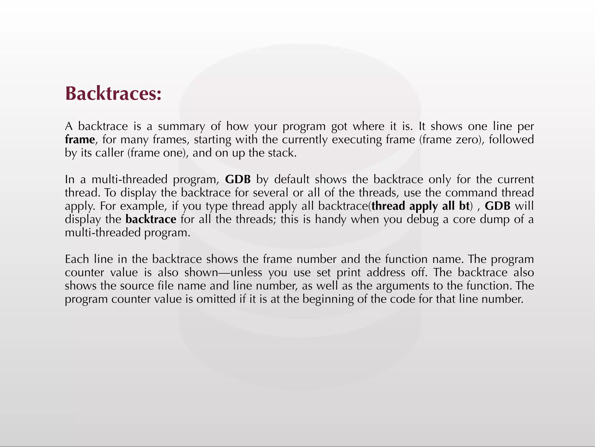 Backtraces: A backtrace is a summary of how your program got where it is. It shows one line per frame, for many frames, starting with the currently executing frame (frame zero), followed by its caller (frame one), and on up the stack. In a multi-threaded program, GDB by default shows the backtrace only for the current thread. To display the backtrace for several or all of the threads, use the command thread apply. For example, if you type thread apply all backtrace(thread apply all bt) , GDB will display the backtrace for all the threads; this is handy when you debug a core dump of a multi-threaded program. Each line in the backtrace shows the frame number and the function name. The program counter value is also shown—unless you use set print address off. The backtrace also shows the source file name and line number, as well as the arguments to the function. The program counter value is omitted if it is at the beginning of the code for that line number. 