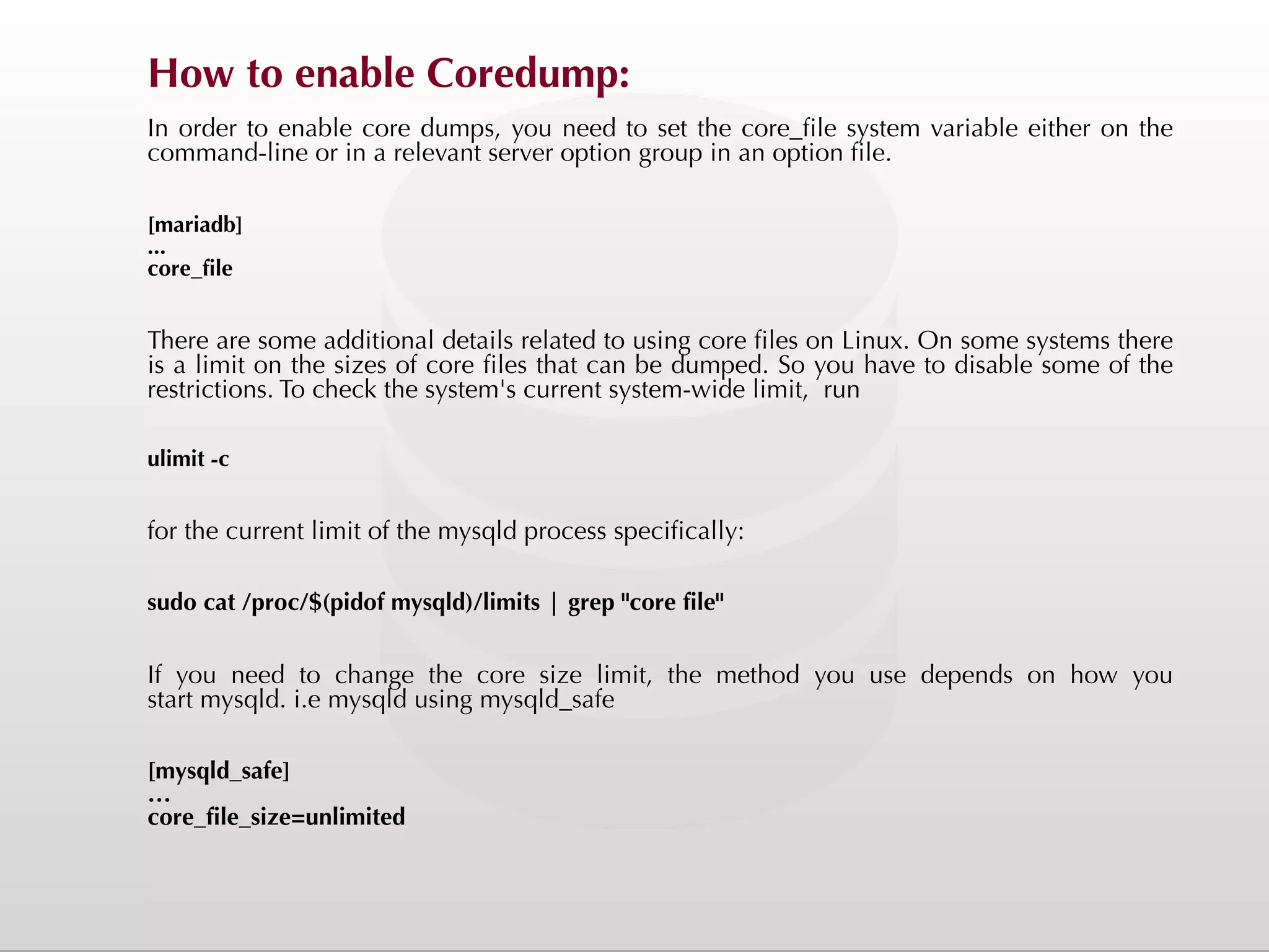 How to enable Coredump: In order to enable core dumps, you need to set the core_file system variable either on the command-line or in a relevant server option group in an option file. [mariadb] ... core_file There are some additional details related to using core files on Linux. On some systems there is a limit on the sizes of core files that can be dumped. So you have to disable some of the restrictions. To check the system's current system-wide limit, run ulimit -c for the current limit of the mysqld process specifically: sudo cat /proc/$(pidof mysqld)/limits | grep "core file" If you need to change the core size limit, the method you use depends on how you start mysqld. i.e mysqld using mysqld_safe [mysqld_safe] … core_file_size=unlimited 