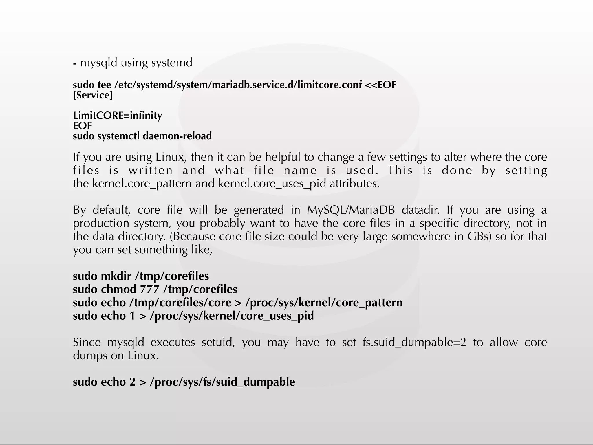 - mysqld using systemd sudo tee /etc/systemd/system/mariadb.service.d/limitcore.conf <<EOF [Service] LimitCORE=infinity EOF sudo systemctl daemon-reload If you are using Linux, then it can be helpful to change a few settings to alter where the core files is written and what file name is used. This is done by setting the kernel.core_pattern and kernel.core_uses_pid attributes. By default, core file will be generated in MySQL/MariaDB datadir. If you are using a production system, you probably want to have the core files in a specific directory, not in the data directory. (Because core file size could be very large somewhere in GBs) so for that you can set something like, sudo mkdir /tmp/corefiles sudo chmod 777 /tmp/corefiles sudo echo /tmp/corefiles/core > /proc/sys/kernel/core_pattern sudo echo 1 > /proc/sys/kernel/core_uses_pid Since  mysqld  executes  setuid, you may have to set  fs.suid_dumpable=2  to allow core dumps on Linux.  sudo echo 2 > /proc/sys/fs/suid_dumpable 