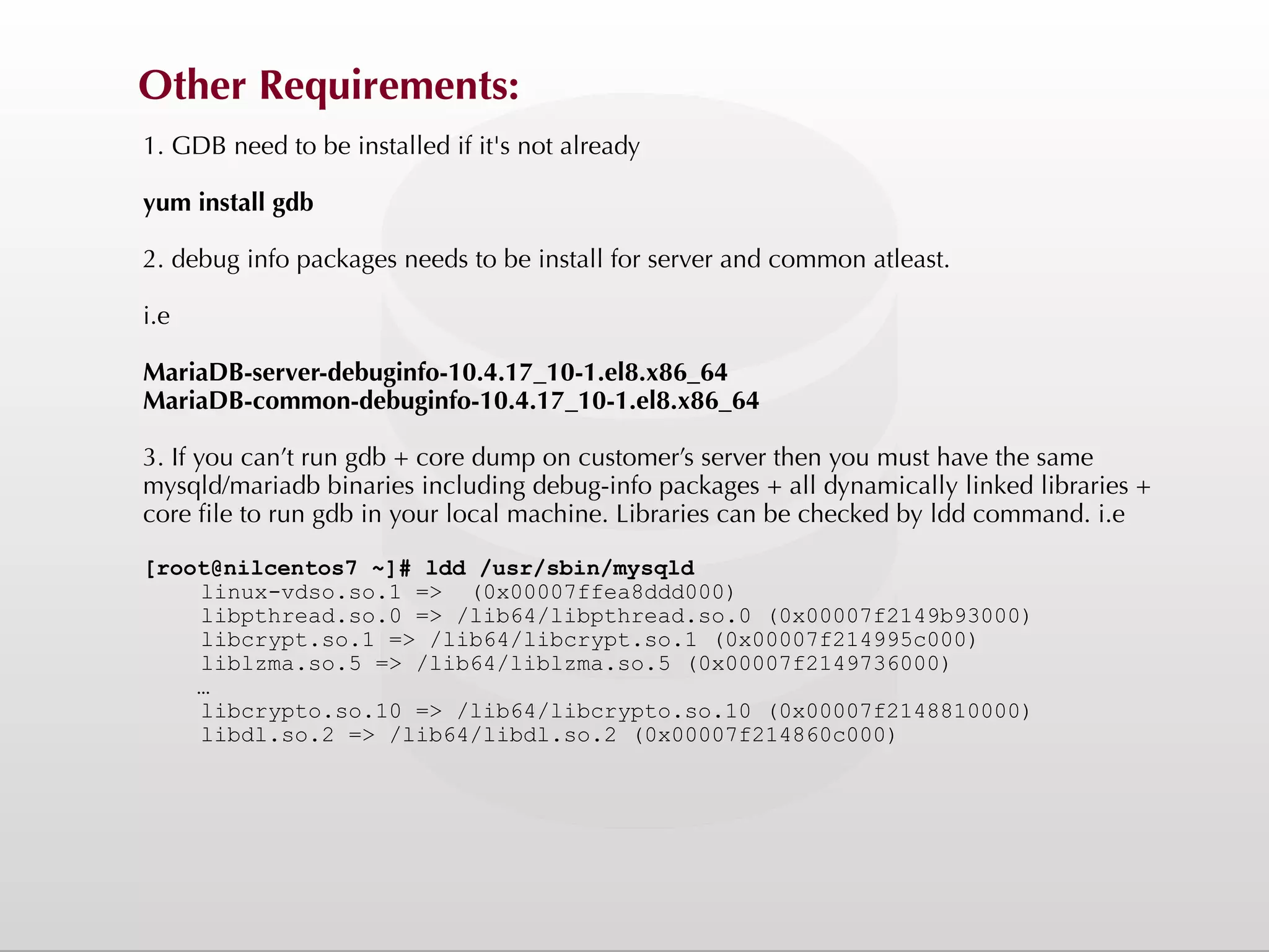 Other Requirements: 1. GDB need to be installed if it's not already yum install gdb 2. debug info packages needs to be install for server and common atleast. i.e MariaDB-server-debuginfo-10.4.17_10-1.el8.x86_64 MariaDB-common-debuginfo-10.4.17_10-1.el8.x86_64 3. If you can’t run gdb + core dump on customer’s server then you must have the same mysqld/mariadb binaries including debug-info packages + all dynamically linked libraries + core file to run gdb in your local machine. Libraries can be checked by ldd command. i.e [root@nilcentos7 ~]# ldd /usr/sbin/mysqld linux-vdso.so.1 => (0x00007ffea8ddd000) libpthread.so.0 => /lib64/libpthread.so.0 (0x00007f2149b93000) libcrypt.so.1 => /lib64/libcrypt.so.1 (0x00007f214995c000) liblzma.so.5 => /lib64/liblzma.so.5 (0x00007f2149736000) … libcrypto.so.10 => /lib64/libcrypto.so.10 (0x00007f2148810000) libdl.so.2 => /lib64/libdl.so.2 (0x00007f214860c000) 