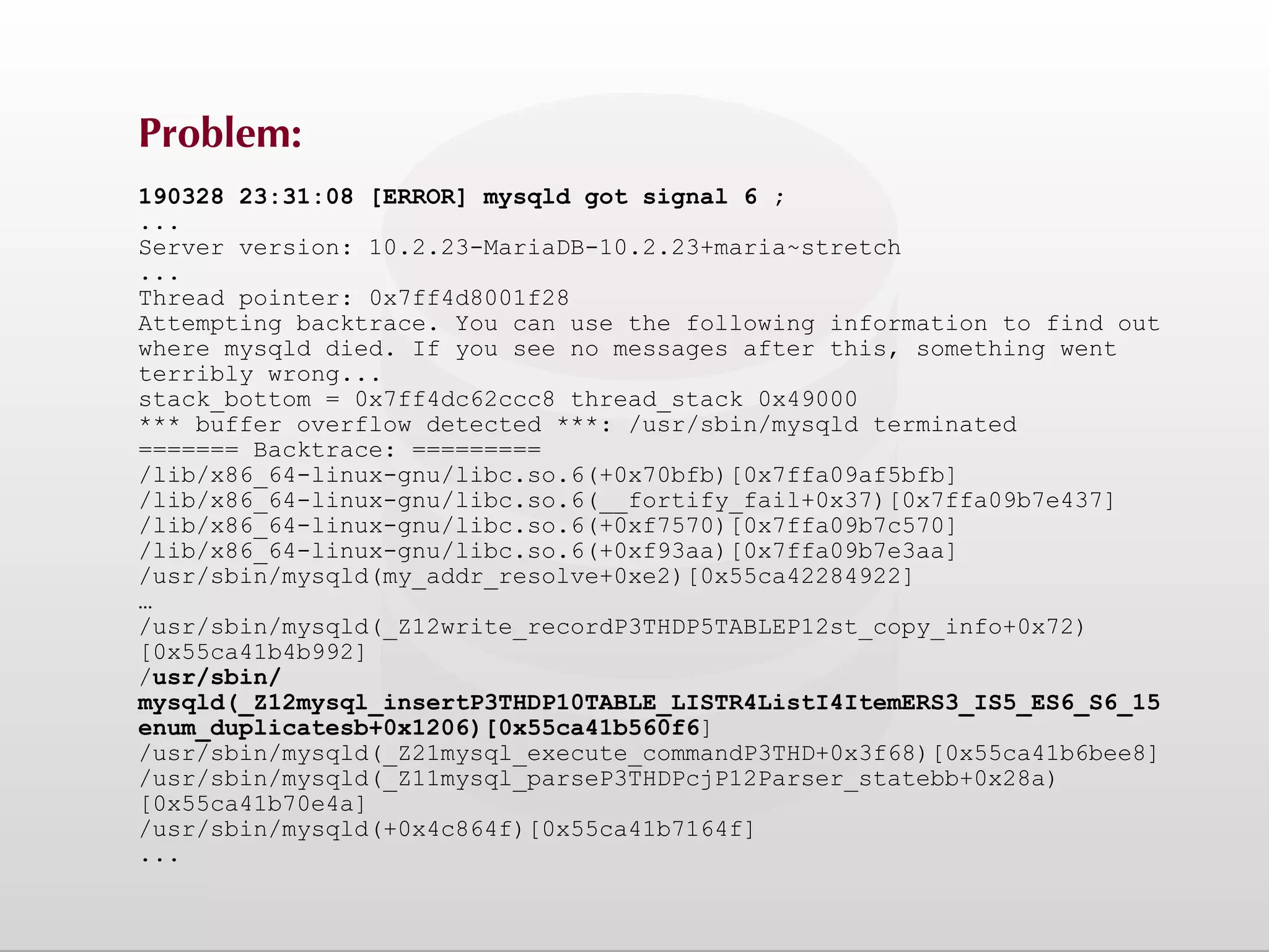 Problem: 190328 23:31:08 [ERROR] mysqld got signal 6 ; ... Server version: 10.2.23-MariaDB-10.2.23+maria~stretch ... Thread pointer: 0x7ff4d8001f28 Attempting backtrace. You can use the following information to find out where mysqld died. If you see no messages after this, something went terribly wrong... stack_bottom = 0x7ff4dc62ccc8 thread_stack 0x49000 *** buffer overflow detected ***: /usr/sbin/mysqld terminated ======= Backtrace: ========= /lib/x86_64-linux-gnu/libc.so.6(+0x70bfb)[0x7ffa09af5bfb] /lib/x86_64-linux-gnu/libc.so.6(__fortify_fail+0x37)[0x7ffa09b7e437] /lib/x86_64-linux-gnu/libc.so.6(+0xf7570)[0x7ffa09b7c570] /lib/x86_64-linux-gnu/libc.so.6(+0xf93aa)[0x7ffa09b7e3aa] /usr/sbin/mysqld(my_addr_resolve+0xe2)[0x55ca42284922] … /usr/sbin/mysqld(_Z12write_recordP3THDP5TABLEP12st_copy_info+0x72) [0x55ca41b4b992] /usr/sbin/ mysqld(_Z12mysql_insertP3THDP10TABLE_LISTR4ListI4ItemERS3_IS5_ES6_S6_15 enum_duplicatesb+0x1206)[0x55ca41b560f6] /usr/sbin/mysqld(_Z21mysql_execute_commandP3THD+0x3f68)[0x55ca41b6bee8] /usr/sbin/mysqld(_Z11mysql_parseP3THDPcjP12Parser_statebb+0x28a) [0x55ca41b70e4a] /usr/sbin/mysqld(+0x4c864f)[0x55ca41b7164f] ... 