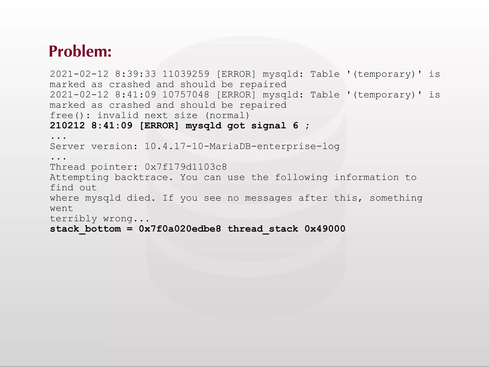 Problem: 2021-02-12 8:39:33 11039259 [ERROR] mysqld: Table '(temporary)' is marked as crashed and should be repaired 2021-02-12 8:41:09 10757048 [ERROR] mysqld: Table '(temporary)' is marked as crashed and should be repaired free(): invalid next size (normal) 210212 8:41:09 [ERROR] mysqld got signal 6 ; ... Server version: 10.4.17-10-MariaDB-enterprise-log ... Thread pointer: 0x7f179d1103c8 Attempting backtrace. You can use the following information to find out where mysqld died. If you see no messages after this, something went terribly wrong... stack_bottom = 0x7f0a020edbe8 thread_stack 0x49000 