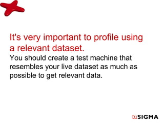 It's very important to profile using 
a relevant dataset. 
You should create a test machine that 
resembles your live dataset as much as 
possible to get relevant data. 
 