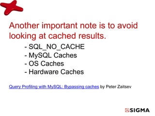 Another important note is to avoid 
looking at cached results. 
- SQL_NO_CACHE 
- MySQL Caches 
- OS Caches 
- Hardware Caches 
Query Profiling with MySQL: Bypassing caches by Peter Zaitsev 
 