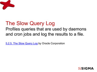 The Slow Query Log 
Profiles queries that are used by daemons 
and cron jobs and log the results to a file. 
5.2.5. The Slow Query Log by Oracle Corporation 
 