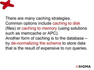 There are many caching strategies. 
Common options include caching to disk 
(files) or caching to memory (using solutions 
such as memcache or APC). 
Another form of caching is to the database – 
by de-normalizing the schema to store data 
that is the result of expensive to run queries. 
 