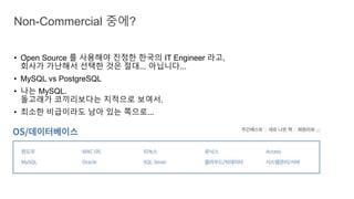 • Open Source 를 사용해야 진정한 한국의 IT Engineer 라고,
회사가 가난해서 선택한 것은 절대... 아닙니다...
• MySQL vs PostgreSQL
• 나는 MySQL.
돌고래가 코끼리보다는 지적으로 보여서.
• 최소한 비급이라도 남아 있는 쪽으로...
Non-Commercial 중에?
 