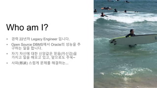 • 경력 22년차 Legacy Engineer 입니다.
• Open Source DBMS에서 Oracle의 성능을 추
구하는 일을 합니다.
• 자기 자신에 대한 신앙같은 믿음(자신감)을
가지고 일을 해오고 있고, 앞으로도 주욱~
• 사파(邪派) 스럽게 문제를 해결하는...
Who am I?
 