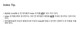 • MySQL InnoDB 는 한 테이블의 Index 숫자를 6개로 권고 하고 있다.
• Index 숫자를 6개로 권고한다는 것은 한 테이블의 컬럼을 60개 이내로 권고하는 것과 비슷
하다.
• 테이블에 60개 이상의 컬럼과 6개 이상의 Index를 만들고 있다면 나중에 더 큰 비용을 지불
해야 한다.
Index Tip.
 