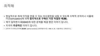 • 현실적으로 최대 이익을 얻을 수 있는 의사결정을 내릴 수 있도록 수학적 조작이나 시뮬레
이션(simulation)에 의해 합리적으로 구해진 가장 적절한 해(解).
• 제가 일하면서 RDBMS에 대한 문제를 해결 했던 이야기 입니다.
• 지극히 주관적인 이야기 입니다.
• [네이버 지식백과] 최적해 [最適解, optimal solution] (교육학용어사전, 1995. 6. 29., 서울대학교 교육연구소)
최적해
 