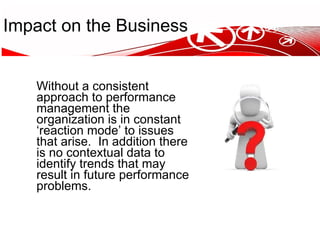 Impact on the Business Without a consistent approach to performance management the organization is in constant ‘reaction mode’ to issues that arise.  In addition there is no contextual data to identify trends that may result in future performance problems. 