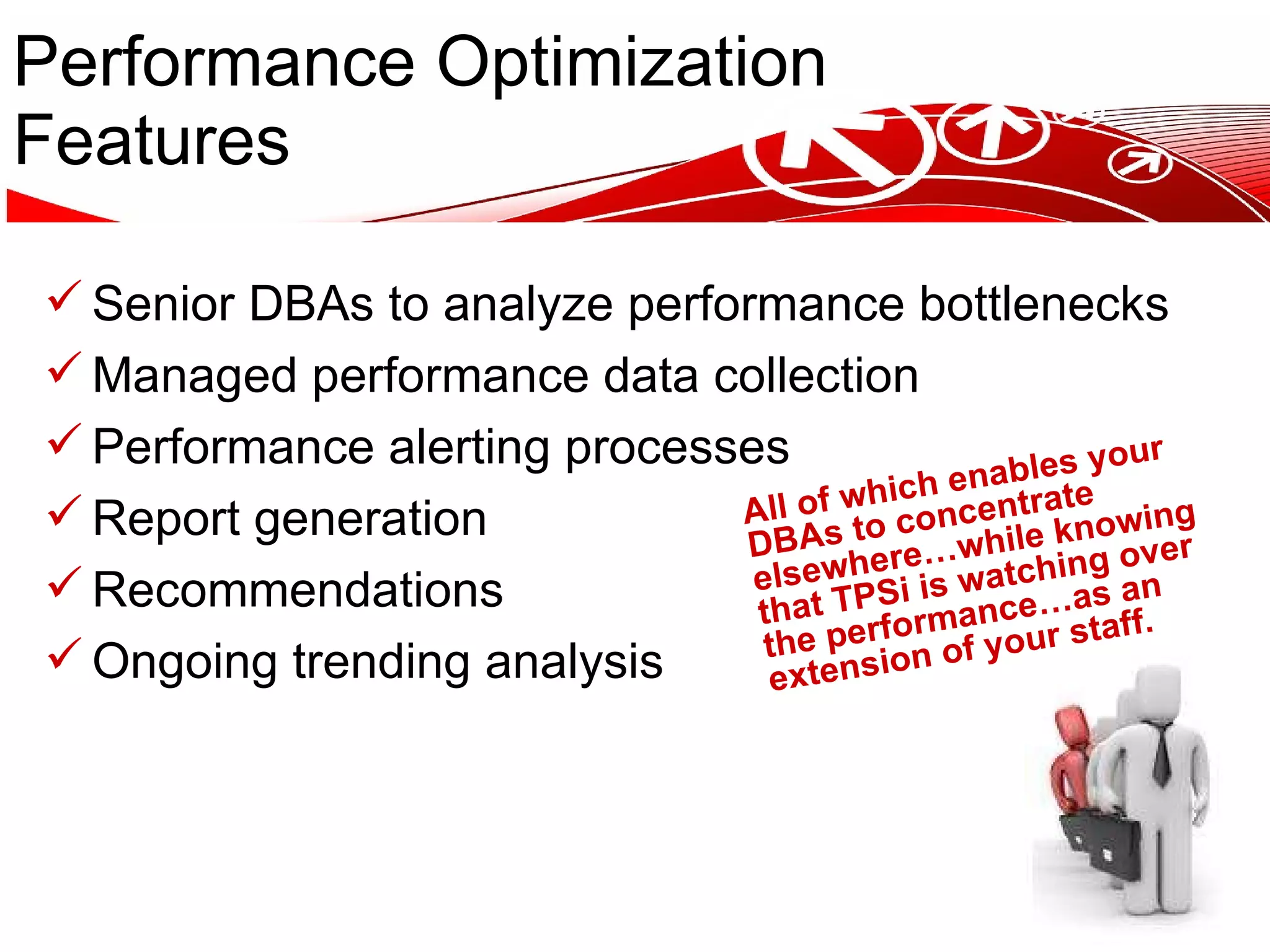 Performance Optimization Features Senior DBAs to analyze performance bottlenecks Managed performance data collection Performance alerting processes Report generation Recommendations Ongoing trending analysis All of which enables your DBAs to concentrate elsewhere…while knowing that TPSi is watching over the performance…as an extension of your staff. 