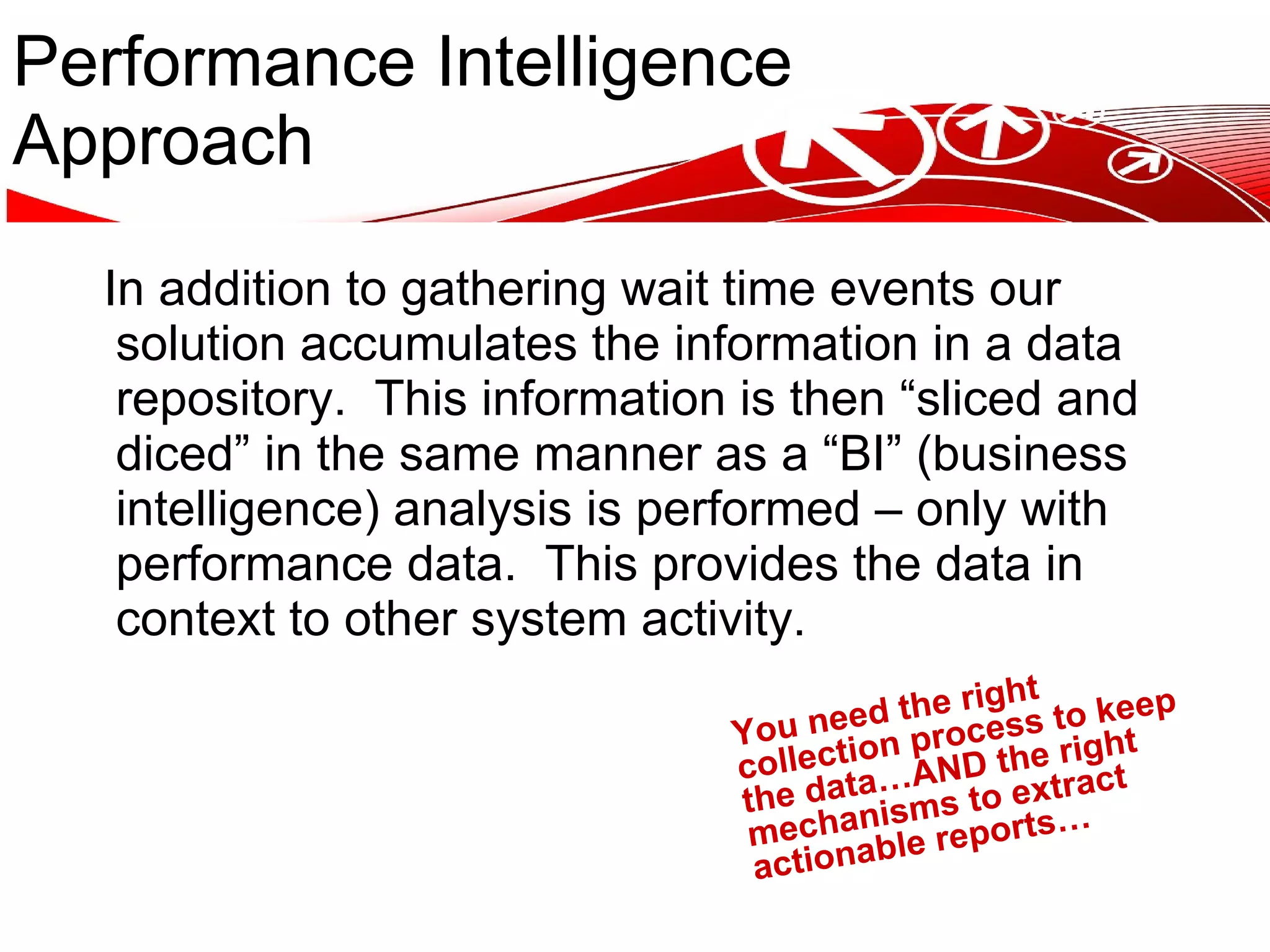 Performance Intelligence Approach In addition to gathering wait time events our solution accumulates the information in a data repository. This information is then “sliced and diced” in the same manner as a “BI” (business intelligence) analysis is performed – only with performance data. This provides the data in context to other system activity. You need the right collection process to keep the data…AND the right mechanisms to extract actionable reports… 